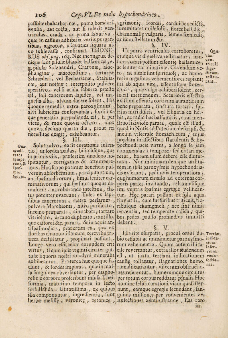 pafTuIae rhabarbarinaepoma borsdorf- '^enfia, autcoit^a,, aut ii tulerit ven¬ triculus, cruda , ac pruna laxativa , q\x2^ in caflfum adhibitis variis purgan¬ tibus, aegrotos^ ahqu^ties liguata al¬ vo fubjievaHe , confirmat XHONE- B.US obfpctg» i43. Nec ineongruie de¬ nique fanr piial^ blandae balfaniicse, e. g. pilula Solenandri, Cratonis, aloe- phangtna? maroeofiinie ? tartareie Scbraederi , vei Becherian^ >. StaWia- nse, aut nofirar : interpoiito pulvere aperitivo,,. velli acida laburra. pr^fio eft, foli cancrorum lapides, vel ma- gnefia.alba, alvum ducere foient His quoque remediis extra paroxylmurn , alvi lubricitas confervanda, fordium- que generatio praepedienda efi , li per vices, & mox: quovis odavo , mox quovis decimp quarto die , prout rei nccelfitas exigit, exKibeantur. §. IIL Qu$ Soluta alva, ealit curatiqnis intem «fudi- tio^ utfordesacidas, biliofafque,que in primis viis, prafertim. duodeno ho- ra^t^& Ipitaptur , corrigamus & attempere- fpaf- mus. HoCrfcopo potimur beneficio pul- luos verum abforbentium , pr^cipitp.tium, antifparmodioorumfimul leniter car- minativorum.y quiIpalrnos quoque de-, muicen^, ac roborando inteliina, fla¬ tus potenter evacuant i Tales ex lapi¬ dibus cancroruni , matre perlarum 5^ pulvere Marchionis, nitio purificato, fuccinopraeparate., cinnabari,tartato vitriolato., arcano duplicato, tantillpT que caflorei &c. parari., & in aquis an- rifpafmodicis, prielertim ea, qu^ ex floribus chamomillse cum cerevilia tri¬ ticea defliilatur , propinari poliunt.. Longe vero efiigacior eorundem erit virtus , li cum ipfis viginti circiter gut¬ tulae iiquoris.,noftri anodyni mineralis exhibeantur. Pr^terea huc quoque fa-r eiunt, & fordes impuras, quEeinmal- fafanguineaobverrantur, per diapho^ relin e corpore proferibunt infula Thei- formia, matutino tempore in le6\o lorbiliaLda . UfitatilTima,, ex quibus ilk componuntur, ingredientia , lunt herbse meliUg , veronic? , betonieg , agrimoni? , fcordii, cardui benediCli^ fummitates millefolii, flores bellidis chamomill? vulgaris, femen foenicuii, anifitm lieliatum &c. §.^ IV. Ut porro ventriculus corroboretur , Qfiae ejufque visdigeflivarcliituatur;. in u- fum vocaii pofiunt eflentif baifamic^, trkuli ac leniter carminativse, Cavendum ve- dige¬ ro, ne nimis fint fpirituof^ , ac humo- res in orgafmos veheraentiores rapiant; uti ab aquis vitg, elfentiifque Itoma- ^ chicis , quae-vulgo adhiberi lolent j cer¬ to eft metuendum. Securioris efferus exiflunt eflentia corticum aurantiorum bene prgparata,, tinTura tartari, fpi- ritus nitri dulcis, vei Elixiria ex her¬ bis , ac radicibus balfam.icis, eum raen-- flruolixiviofoparata,, quale efl illud, quod in Notis ad Poterium defcripli, Sc: meum vilceralc flomachicum j cujus ipr§.clara in afiedibus flatulentis & hy¬ pochondriacis virtusa longO fe jam commendavit tempore : fed notari rue¬ retur , horum ufum debere elfc diutur-- num . Nonminimam denique utilita-- tem in ipfis paroxyImis hypochondria¬ cis exierunt , pediluvia temperatiora; quphuraorum circulo ad externas cor¬ poris partes invitando, relaxandifque imi ventris fpafmis egregie velifican¬ tur. H?c parari polfunt es foJa aqua., fluviatili, cum furfuribus tritK:eis,flo- ribulque champmeli j nec fmt nimis ferventia., fed temperate calida y qui¬ bus pedes paulio profundius immitti debent» His rite ufurpatis , procul omni du- Terti^e- bio celfabit ac imminuetur paroxyfmo- rum vehementia. Quum autem illifa- cile revertantur, extra iilos-.^udcndum vimu efl: , ut juxta tertiam indicationem, vense- caulf? tollantur llagnationes humo, rum difeutiantur, vilcerum obllruStio- nes referentur, humOrumque circuitus per totum corpus reddatur fqualis.Hoc nomine felici curationi viam quali fler- nunt, eamque egregie fecundant, fan- guinis mifiiones per convenientes ve- nxfefliones adminiftrand? , Eas raro