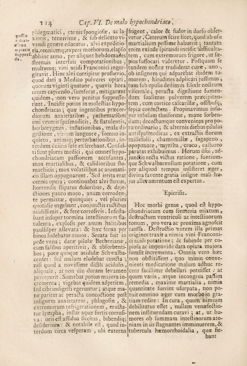 a ff: o i< diar- mle^matlcl, carnis rpongiofa^, ac la-|frigent, calor & fudorin dorfoobier- r xions, tenepnme & fub delicato vi- yrdoea vendi gCHcre educatus, alvi expeditio- o piatis ris,omniuTnq;expers morborum,elapfo iuppref.^^|,-^c anno , per aliquot hebdoniades llrenuis interfuit compotationibus, multumq; vini acidi Franconici ingur¬ gitavit . Hinc alvi corripitur profluvio, quod dati a Medico pulveres opiati, quorum viginti giiatuor 5 quavis hora unum capiendo, fumferat, mitigariirnt quidem-3 mon^vero penitus fuppreflTe- runt. 'Incidit potius in moleflias hypo¬ chondriacas ; quae ingentibus praecor¬ diorum anxietatibus , pathematibus imi ventrisTpafmodicis, & flatnlentis, borborygmis, inflationibus/mala di- geflione , virium ianguore , fomno in¬ quieto , aniniiq; perturbationibus, in» terdum deliris fefe ex ferebant. Conful- ti funt plures medici, qui omnes hypo- chondriacam paflTionem accufantes, mox martialibus, & calidioribus flo- machicis ; mox volatilibus ac aroraati- xds illam oppugnarunt. 'Sed irrita erat omnis opera \ continuabat alvi fluxus, horrendis flipatus doloribus, & deje- dltones pauco muco, anum corroden-^ te permixtae, quinquies , vel pluries quotidie urgebant, conjundiis rudibus acidiffimis, & fere corrofivis. Infefla- 6ant infuper tormina inteflinorum fla- tuleiita, explofls per anum halitibus paullifper allevata; & haec fcena per binos ludebatur annos. Secata fuit in pede vena ; dat^ pilulae Becherianae, cumfalibus aperitivis, & abforbenti- bus j potte quoque acidulse Schwalba- cenfes: fed malum eludebat eunda ; iiiO quod a noviflime didfs acidulis, allquaic, at non diu durans levamen perceperit. Sumebat potius majora in¬ crementa ; vigebat quidem adpetitus, ied cibi indigem egeruntur-; atque ma¬ ne pariter ac perada concodione pofl: inflgnem anxietatem , phlogofln , & extremorum refrigerationem , eruda- tur lympha, inflar aqua fortis corrofi- va: orisefl; affidua flccitas, bibendiq; deflderium : & notabile eft , quod in¬ terdum circa vefperam , ubi externa vetur vCeterufrtfcire hcet,quod ab ufu martialium peflTime habuerit; tantam enim exinde rpirahdi incidit'difficulta¬ tem , cum extremorum frigore , ut fa- piusfuffocari videretur . Poftquam fe tandem noflra tradiderat-cura , ano ^-, ob inflgnem qui adparCbat ibidem tu¬ morem , hirudines adplicari juflTimus; tum fub epulis dedimus Elixlr noflrum vifcerale ;-perada digeflione fumen- dum fuafimus pulverem pracipitan- tem , cum cortice cafcarilla, ofhEufq; fepiaconfedssm . Propinavimus infu¬ per infufum theiforme, mane forben- dum; decodumque convenieps pro po¬ tu ordinario ; & alternis diebus pilulas antifparmodicas , ex extradis florum millefolii, chamomilla , TagapenO , opoponace, ■myrfha,'-'croco, caftoreo paratas exhibuimus . Horum ufut, ad- jundis redia vidus ratione , fontium¬ que Schwalbacenfium potatione, cum per aliquod tempus infifleret seger, ffivina favente gratia infigne mali diu* JUS allevamentum efl expertus. ’Epicrifis. Hoc morbi genus , quod efl hypb« chondriacum cum lienteria mixtum > deftrudum ventriculi uc inteflinorum tonum, pro vera ac proxima'agnofeit cauffa . Deflrudio tiutem illa'primas origines traxit a nimia vini Franconi- ci acidi potatione 5 cc fubinde per co- piofa ac improvide data opiata majora fumfit incrementa. Omnia vero hisc non obflitiiTent , quo minus conve¬ nienti medicatione malum adhuc re¬ cens facillime debellari potuiffet : at quum varia, atque incongrua paflim remedia , maxime raartialia , nimia quantitate fuerint ufurpata, non po¬ tuit omnino 2eger cum morbqin gra¬ tiam redire : In cura , quummiraium debilitatus eflet , nullam venasfedio- nem inflituendam curavi ; at, ut hu¬ mores ob fummam inteflinorum ato- niam in iis flagnantes imminuerem, & tubercula haemorrhoidalia , qux fie¬ bant