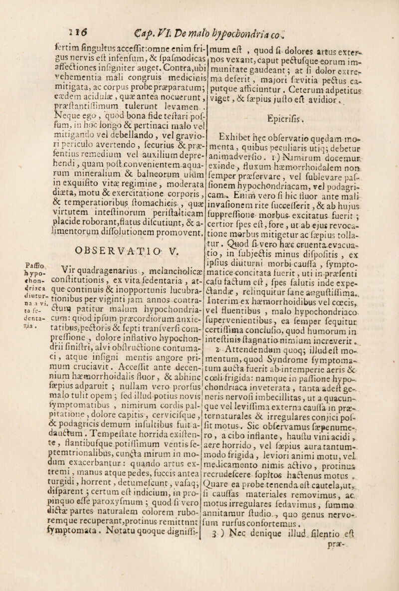 €(ip. Vli De malo hypochondria co . JertimGnguItus3cce(rit:omne enim fri-|rauraeft , quod fi. dolores artus exter- gus nervis eft infenfura,& ipa&nodicas nos vexam,caput peaufque eorum im- sffecUones inGgniter auget* Gontfa,ubi veh ementia mali congruis medicinis mitigata, ac corpus probeprseparatum; Ccedem acidula?, qute antea nocuerunt prafliantiiiimum tulerunt levamen , Neque ego, quod bona fide telfaripof- fum, in hoc longo & pertinaci malo ve4 mitigando vel debellando , vel gravio¬ ri periculo avertendo, fecurius & pr^- fentiLIS remedium vel auxilium depre¬ hendi , quam policonvenientem-aqua- rum mineralium & balneornm uklra in exquifito viregimine , moderata diaeta, motu & exercitatione corporis, & tenaperatioribus flomachicis.,, quae virtutem inteftinbrum periftaitiqam placide roborant,flatus difeutiunt, & a- limentorpm diflrplutionem promovent munitate gaudeant \ at fi dolor extrcr ma delerit ,^ majori frEvitia pedus ca¬ putque afficiuntur. Ceterum adpetkus viget faepius jufla efl avidior. Epicrifls. h ypo- chon- ^riaca tiiutur* na a vi, ta fe- denta- Tpa . Q B S E RV A4IU Q: V, Vir quadragenarius ^ melancholica Gonflitutionis, ex vita iedentaria , at¬ que pntinub& inopportunis lucubra¬ tionibus per vigintijam anno^-contra- 6ium patimr malum hypochondria¬ cum: quod ipfum praecordiorum anxie¬ tati bu s^ pe<koris & fepti tran fverfi cora- preflTione , dolore inflativo hypochon¬ drii fi n i 11 r i, al V i o b ilr u 61 io n e G o n t u m a- ci, atque Hifigni mentis angore pri- rnum cruciavit. A-cceffit ante decen¬ nium ha^morrhoidalis fluor, & abhinc fopius adparuit ; nullam vero prorfus Exhibet hfc obfervatio qu^dam-mo- menta, quibus peculiaris utjq; debetur animadverfio, r) N.am-irum docemuR exinde , fluxumh^morrhoida^lem noa femper prajfervare , vel fublevare pafi- fionem hypochondriacam, vcl podagri- cam.7*. Enim vero fi hic fluor ante mali invafionern rite fucceiferit, & ab hujus fupprelfione- morbus- excitatus fuerit; certior fpes e 11, fore , ut ab ejus revoca¬ tione morbus mitigetur ac Ikpius tolla¬ tur . Quod fi-vero ha?e cruenta-evacua- tio, in fub;e£lis minus difpofitis , ex ipfius diutur-ni morblcauflfa , fympto- matice concitata luerit, uti in<pr;sfenti .cafu fa61um ell j fpes falutis inde expe- 61ands, relinquitur fane anguUiffima., Interim ex hteraorrhoidibus vel coecis,, vel fluentibus , malo hypochondriaco, fuper.venientibus, ea femper fequitur. certifllma conclufio, quod humorum in intellinis-flagnatia nimium increverit^ 2--Attendendum quoq; illudefl mo¬ mentum, quod Syndrome fymptoma- tum au61a fuerit abuntemperie aeris & coollfrigida: namque in pa/lione hypo¬ chondriaca inveterata , tanta adell ee-. * • 1 * 11 • malo tulit opem ; lod illud potius novis neris nervofi imbecillitas , ut a quacun t\ r SIO 1 ^ ^ l t.— .___l /-W' iymptomatibus , nimirum cordis pal¬ pitatione , dolore capitisy cervicifque, & podagricis demum infultibus fuit a- dau61um . Tempe Itate horrida exi flen¬ te, flantibufque potiliimum ventis fc- pcemtrionalibus, cunela mirum in mo¬ dum exacerbantur : quando artus ex¬ tremi , manus atque pedes, fuccis antea turgidi, horrent, detumelcunt, vafaq j difparent ; certum efl indicium, in pro¬ pinquo elfe paroxyfmum y quod fi vero di61:^ partes naturalem colorem rubo- remque recuperant,protinus remittnnt fymptomata. Notatu quoque dignilfi- que vel levilfima externa caufla in prse- ternaturales & irregulares conjici pol- fit motus, Sic obfervamus fepenume-. ro, a cibo inflante, hauflu vini acidi aere horrido, vel flepius auratantum-- modo frigida, leviori animi motu, vel medicamento nimis a61ivo, protinua recrudefeere fopitos ha61enus motus >, Quare ea probe tenenda ell cautela,ut,; li cauflas materiales removimus, ac, motus irregulares fedavimus, fummo annitamur fludio,., quo genus nervo-. funi rurfusconfortemus. 3 ) NcQ denique illud, filentio e(l prae-.