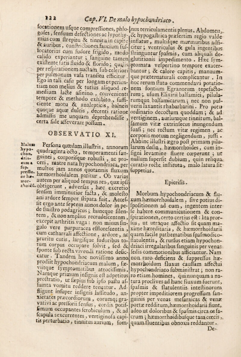 lllaJusr ^ypo» chon. ^rit- <um ^ fup. prc/lio. ce lijr^ unor- ®hoid.u, * ^ ^ l De malo hjfochmdriaco^ ^ compreffiones, phlo- [niis terriculamentis plenus. Abdomen,-, r“- ^ ^ hypogaAtkapr^fertim regio valde miasGum itrepiiu & tinmtain capite - ^ &,auribus, etjnfkidionesJauciuni fuf- locatorias cum fudore frigido, modo calido experiantur fanguine tamen CXiiiente, latis fluido 6c florido j per refpirationem au6fam fub celeriori perpuJmonum vafa traBiitu efficitur . Ego in tali cafu per longam experien¬ tiam non melius & tutius aliquod- re¬ medium la^le afinino ,, convenienti tempore & methodo exhibito.> fuffi- ciente motu & analepticis, balneis quoque aquas dulcis , decenti ratione admiffis me unquam deprcthendiffe , certa fide aifeverare poflum. OBSERVATIO Xh Pefiona quasdamil lufiris, annorum quadraginta o6fo,, temperamenti fan- guinc.1 j corporifque robufli , ac pro¬ ceri, matre nata hypochondriaca,per multos jam annos quotannis fluxum morrhoidaJem patitur . Ob varias autera per aliquod tempus res^, quae ipfi obtigerunt , adverfas , h«c excretio lenimi imminutior fada, & molefio ani ardore femper fiipata fuit, Accefi ht ergo ante feptem annos dolor in pe¬ de nniftro podagricus; huneque filen- fem, Senon amplius recrude,fcentem, excepit arthritis.vaga : non minus fin- gulo vere purpuracea effiorefeentia , cum catharrali affefilione, ardore, ac pruritu cutis, Jargifque fudoribus to¬ rum corpus occupare folvit , fed ipontc fub re6^avivenJi ratione defic catur prodiit hypochondriacum malum, fa:- viitquc fymptomatibus attocilfimis. r araque primum infignis ell adpetitus proitratio, ut faspius fub ipfo paflu af- iumta vomitu reddere teneatur. Ad- liigunt infuper infignis laffitudo, an¬ xietates praecordiorum , corumq; gra- vativi ac preiforii fenfus , cordis, potif- Mmum occupantes fcrobiculum , &ad icapuia sexcurrentes , vertiginofa capi- Us perturbatio, tinnitus aurium, fom- infiatur ,. multifqtie murmuribus adfi- citur y ventriculus & gula ingentibus flringuntur fpairais, cum aliquali de-- glutitionis impedimento . Hac fym» ptomata vefpertino tempore exacer-. bantur;. & calore capitis, manuum¬ que praeternaturali complicantur . In hoc rerum flatu- commendavi potatio- nem fontium Egranorum tepefa61o- fum j. ufum Elixirii balfamici, pilula- rumqus, balfamkarum, nec non pul¬ veris laxantis rhabarbarini. Pro potu ordinario deco61um quoddam; & ad vertiginem, auriumque tinnitum, bal- famum vitsc extrinfecus inungendum fuafi; nec redlum vitae regimen , ac corporis motum negligendum , jufTi. Abhinc iiluflri aegro pofl primam pilu¬ larum dofin,, haemorrhoides, cum in-- figni levamine fluere cceperunt ; ut nullum fuperfit dubium, quin reliqua., curatio rckle. inflituta> malo laturafit- fuppetias. Epicrifis. Morbum, hypochondriaeium & fiu- xumhaeraorrhoidalcm, fi ve potius di- fpofitionem ad eum , ingentem inter* fe habere communicationem & con- fpirationem,certo certius eft : Itapror- fus, ut utr^ue aife<3:io fit quam ma¬ xime haereditaria, & haeraorrhoidarii quam facile pathematibus fpafmodico- fiatulentis, & rurfus etiam hypochon¬ driaci irregularibus fanguinis per venas fedis commotionibus afficiantur. Nam Tandem hoc noviflimo anno noa raro deficiens & fuppreffus hx- raorriioidum fluxus caufiam affc61ui hypochondriaco fubminiflrat; non ra¬ ro etiam.homines, quinunquam a na¬ tura proclives ad hunc fluxum fuerunt, fpalmis & flatulentiis inteflinorum propter impeditiorem progrefTum fan¬ guinis per venas mefaraicas & venae portae redditum,h^morrhoidarii fiunt, adeo ut doloribus & fpafmis circa .os fa- crum ; haemorrhoidibulque tam.coe.cis,, quamfiuentibus obnoxii reddantur Dc-