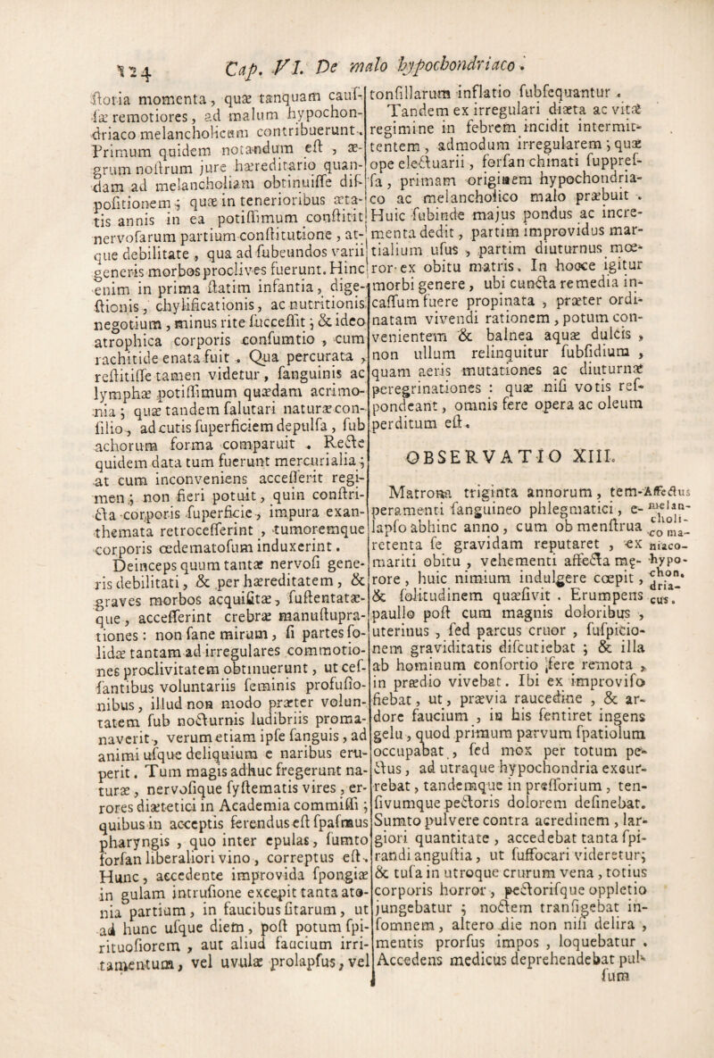 Zdp, VL De mdo 'hypochondriaco * 1^4 ftoth momenta , quse tanquam cauf-, ■la’remotiores, ad malum hypochon¬ driaco melanchoiicKm contribuerunt-. Primum quidem nota^idum cft se- grum nollrum jure haredirario quan- 'dam ad melancholiam obtinuiffe dih poritionem>; quce in tenerioribus arta¬ tis annis in ea potiffimum conhitit tonfillaruna inflatio fubfcquantur Tandem ex irregulari diaeta ac vit^2 regimine in febrem incidit intermit¬ tentem, admodum irregularem *, quse ope eleduarii, forfan chmati fuppref- fa, primam origiaem hypochondria¬ co ac melancholico malo praebuit . Huic Pubinde majus pondus ac incre¬ nervorarum partium conftitutione , at- menta dedit, pattim improvidus mar- cue debilitate , qua ad fubeimdos varii tialium ufus , partim diuturnus moe-. generis morbos proclives fuerunt. HinCi ror-ex obitu nratiis. In hooce igitur enim in prima idatim infantia, dige- ftionis, chyhhcationis, acnutntionis; negotium , minus rite fuccefiit, &idco atrophica corporis confumtio , cum rachitide enata fuit. Qua percurata > rehitiffe tamen videtur , fanguinis ac lymphte potiffimum quxdam acrimo- ;nia ; qu^ tandem falutari naturaecon- lilio , ad cutis fuperficiem depulfa, fub achorum forma comparuit Re6le quidem data tum fuerunt mercnrialia ; at cum inconveniens acceffierit regi¬ men,; non fieri potuit, quin conffiri- ■dda corporis .fuperficic-, impura exan¬ themata retroceffierint , tumoremque corporis oedematofum induxerint, Deinceps quum tantaf nervofi gene¬ ris debilitati, & perhtereditatem, & graves morbos acquifitae, fuflentata:- que , acceffierint crebrae manudupra- tiones: non fane mirum, fi partes fo- lidte tantam ad irregulares commotio¬ nes proclivitatem obtinuerunt, ut cef- fantibus voluntariis feminis profufio- nibus, illud nos modo prarter volun- ratem fub noilurnis ludibriis proma- naverit, verum etiam ipfe fanguis, ad animi ufque deliquium c naribus eru¬ perit . Tum magis adhuc fregerunt na¬ turae , nervofique fyftematis vires , er¬ rores diaetetici in Academia commiffii; quibus in acceptis ferendus edfpafnaus pharyngis , quo inter epulas, fumto forfan liberaliori vino, correptus eft-. Hunc, accedente improvida fpongiae in gulam jntrufione excepit tanta ato- nia partiam, in faucibusfitarum, ut ad hunc ufque diem, poft potum fpi- rituofiorem , aut aliud faucium irri¬ tamentum, vel uvnk prolapfus, vel morbi genere, ubi cun6fa remedia in- caffium fuere propinata , proeter ordi¬ natam vivendi rationem , potum con¬ venientem '& balnea aquse dulcis , non ullum relinquitur fubfidium , quam aeris mutation-es ac diuturnae peregrinationes : qu^ nih votis ref- pondeant, omnis fere opera ac oleum perditum ed. OBSERVATIO XIIL Matronja triginta annorum, tem-AfFcdus peramenti fanguineo phlegmatici, e- ^ lapfoabhinc anno, cum ob mendrua cu^s nteUn- holi- 1 ' co ma- retenta le gravidam reputaret , cx niaco- mariti obitu , vehementi affie^a m?- hypo- rore, huic nimiam indulgere coepit, & folitudinem qusefivit . Erumpens pauli© pod cura magnis doloribus , uterinus, fed parcus eruor , fufpicio- nem graviditatis difeutiebat ; & illa ab hominum eonfortio Jfere remota in pr^dio vivebat. Ibi ex improvifo fiebat, ut, pr^via raucedine , & ar¬ dore faucium , ia his fentiret ingens gelu, quod primum parvum fpatioluni occupabat fed mox per totum pe^ Tus, ad utraque hypochondria excur¬ rebat > tandemque in preffiorium, ten- fivumque peToris dolorem definebat. Sumto pulvere contra acredinem , lar¬ giori quantitate , accedebat tanta fpi- randiangudia, ut fuffocari videretur; tufa in utroque crurum vena, totius corporis horror , peTorifque oppletio jungebatur ; noTem tranfigebat in- fomnem, altero die non nin delira , mentis prorfus impos , loquebatur . Accedens medicus deprehendebat pub fum
