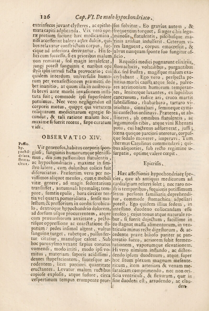 tzS Cnp, VL Bs malo hj^ochondriaco-. cxtrinfecus juvant clyfteres, ac epithe¬ mata capiti acipiicanda,^ Vix verdope- XX pretiuna, faciunt h^c^ medicamina nifi acceflferint balnea aqhGc dulcis, qui¬ bus relaxatur conhridum corpus , fuc- cique ad inferiora derivantur . His fe¬ lici cum fucceffu, fi ex prioribus malum non remittat, fed magis invalefcat, jungi poteff fanguinis e naribus ope ffyliipfisintrufi tada provocatio; cui quidem interejum univerfalis humo¬ rum per vensefediqnem praemitti de¬ bet inanitio, at quum illa in noliro ca- fu brevi ante morbi invafionem indi¬ tura fuit; commode ipfi fuperfedere potuimus* 'Nec vero negligendus efl corporis motus, quippe, qui virtutem reliquarum medicinarum egregie fe¬ cundat , & tali ratione malum hoc, maxime fi fuerit recens, fepe curatum vidi, OBSERVATIO XIV: Paffio. hy. ^ Vir generofus,habitu5 corporis fpon- foclioT gioli, fanguinis humorurnquepleniiTi- fjoma- ^ palhonibus Hatulentis , djical ac hypochondriacis , maxime in fmi- dro latere , curn, doloribus colicis fuit difcruciatus . Prafertim, vero, per no- vidimos aliquot menfes ,^cun\e mobili vit£e genere, ad magis... fedentarlum tranfiidet, autumnali hyemaliq; tem¬ pore futntis epulis , hora circiter ter-' tia vel quarta,pomeridiana, fenfit mo- IcduiudiprefldVium in cordis fcrobicu- lo , dextroque hypochondrio dolorem, ad dorfum ufque procurrentem , atque cum praecordiorum anxietate ,. pe61:o- rifque oppredione ac coar6Iatione. di- patum/ pedes infimul algent, . vultus fanguinc turget, rubetque , pulfus fer¬ tur, citatior 5 jnanufque calent . Suh hoc paroxyfmo vexant fapius conatus vomendi, modo irriti, modo ipfi vo¬ mitus , materiamr faporis acidiffimi, dentes dupefacientem-, faucefque ar- rodentemc, licet parciori. quantitate eru6Iantes. Levatur malum ru6\ibus copiofe explofis, atque fudore , circa vefpertinum tempus erumpente pror^ fus folvitur;. Eo gravius autem , &: frequentius torquet, fi sger cibis legu- niinofisj.flatulentis, pifcibufque ma¬ rinis avidius , indulferit o Ceterum vi¬ res languentcorpus- emacrefeit, & alvus nunquam fponre fuo fungitur of-. ficio, Requifiti iTiedici pugnarunt elixiriis^^. domachicis, volatilibuspurgantibus , ^c. fed frudra , magifque malum exa¬ cerbabant . Ego vero , perfpe^fa pe¬ nitius morbi caulfa atque fedepulve¬ res acrimioniam humorum temperan-.. tes, ieniterque laxantes, ex lapidibus cancrorum , radice ari , croco martis fubtiliffimo, rhabarbaro, tarraro vi-. triolato , cinnabari, femineque cymd- 'ni confe6Ios ordinavi « Prteterea, ut ab-- dineret, ab, omnibus, flatulentis , ac leguminofis cibis, atque vini Rhenani potu 5 cui hatlenus adfueverat,. jufii coena quoque parciori uteretur, corpul- gue fedulo mioveret-, imperavi. Tum., thermas Garplinas commendavi; qui¬ bus aliquoties, fub refto regimine u-.. furpatis, optimq valere coepit » Epicrifisa. Haec affe6Iionis hypochondriaca fpe-- cieSj.quae ab antiquis medicorum ad cardialgiam referri folet; nec raro no- dris temporibus^, fequioris potidimum fexus perfonis familiaris, deprehendi¬ tur , commiode domachica adpeliari poted. Ego quidem illius fedem , in inredino duodeno collocandam ede cenfeo cujus tonus atque naturale ro¬ bur,, fi^ fuerit deje£lum , facillime in eb dagnat mada alimentorum, in ven¬ triculo minus reifle digedorum , & ac- cederite prave, biliofo pariter ac pati- creatio luceo, ..acriorem fubit fermen- ^ rationem, vaporumque elevationem^ Hi vero nimium inflando, ac diden- dendoipfum duodenum , atque, fuper hoc fitum plexum magnum raefente- ricuni, item arteriam & venam me- faraicam comprimendo , nec non ori-_ ficiaventriculi, & flexuram, qux in fine duodeni cd, arrodendo, ac clan- .f deiv