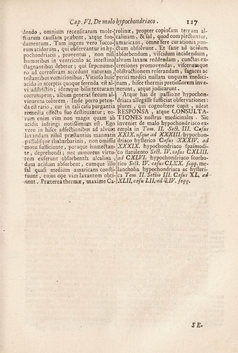 'Citp^ f L De malo hjpochondriaco. 127 'dendo , omnium recenritarum mole-jronnse, propter copiofam terram al- ■ Iliarum cauffam probent, atqu^ fun- calinam, Sc fal, quod complcdiuntur, ' damentum. Tam ingens vero Tucco-jamaricans, omne fere curationis pun- •• ' ' ■ ^ -'£lum abfolvunt. Et fane ad ^^cidum abforbendum , vifcidum incidendum, alvum laxam reddendam , cunftas ex- cretiones promovendas, vifceruKiqu€ obftru6\ionem referandam, Tagaces ac periti medici nullam unquam 'medici¬ nam ,'hirce thermis pretidnorcm inve¬ nerunt , atque j Lidicarunt. ‘ Atque has de ^pafTio ne hypqchdH- driaca allegafle fumciat obfervationes: 'rum acidorum, qui ofefervantur in hy pochondriacis , proventus , non nifi humoribus in ventriculo ac intedino 'flagnantibus debetur; qui fa-penume- ro ad corrofivam accedunt naturam , tedantibus vomitionibus iVitiofo huic acido in acceptis quoque ferenda ed al¬ vi addri;S^io^ idemque bilis texturam ' corrumpens, alburn generat fecum al¬ vinarum colorem . Inde porro peten¬ da ed ratio, cur in 'talicafu purgantia plures , qui cognofcere cupit , adeat remedia €fFe6\:u fuo dedituaUtur; ico-'RESPONSA , atque CONSULTA- ’ rum enim vim non magis quam‘ab TiONES nodras medicinales . Sic acidis infringi notiflimum ed. Ego inveniet de malo hypochondriaco ex- vero in hifce adfe6\ionibus ad alvum empla in Tom. II, SeSi, III. 'Cafus daxandam nihil pra?dantius m^nmniXXIX.ufquead XXXIIL hypochon- -padbiirque rhabarbarinis, non omidis‘driaco hyderico XXXIV, ad 'motu fufficiente, potuque hume^dan-.XAXfX hypochondriaco fpafmodi- te, deprehendi 5 nec minorem virtu- co fiatulento Se^, IV.tafus CXLIIL 'tem exferunt abforbentih ^ ad CXLVI, hypochoridriaco fcorbu- ' dum acidum abforbent, cumque illo tico Se^, IV, cafusCLXX, feqq.mt- fal quafi medium amaricans condi- lancholia hypochondriaca ac hyderi- tuunt ciijus ope vim laxantem obti- ca Tom- iL SeUio IIL Cafus X£, 'nent, .Praetereatherra^ #inaxime Q^-lXLII^cafu LIhud^IV. feqq,