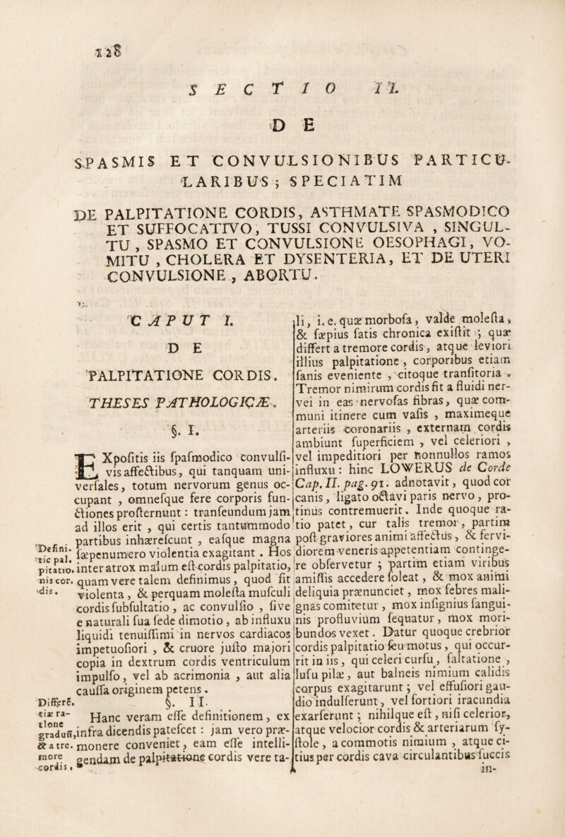 '1 iS D E S.PASMIS ET CONVULSIONIBUS PARTICU- EARIBUS ; SPECIATIM DE PALPITATIONE CORDIS, ASTHMATE SPASMODICO ET SUFFOCATIVO, TUSSI CONVULSIVA , SINGUL¬ TU , SPASMO ET CONVULSIONE OESOPHAGI, VO¬ MITU , CHOLERA ET DYSENTERIA, ET DE UTERI CONVULSIONE , ABORTU. ' i. D E PALPITATIONE CORDIS. THESES P^THOLOGIC:^'. i §. I. Xpofitis iis fpafmcxlico convulfi- __vis afFe6libus 5 qui tanquarn uni- verfales, totum nervorum genus oc¬ cupant , omnefque fere corporis fun- iones profternunt: tranfeundum jam li, i. e. qux morbofa, valde molefta, & fsepius fatis chronica exiftit>j qua* differt a tremore cordis j atque ieviori rllius palpitatione , corporibus etiam fanis eveniente , citoque tranfitqria > Tremor nimirum cordis fit a fluidi ner- vei in eas'nervofas fibras, quie com¬ muni itinere cum vafis , maximeque arteriis coronariis , externam cordis ambiunt fuperficiem , vel celeriori , vel impeditiori per rsonnullos ramos influxu: hinc LOWERUS de Corde Cap. IL pag.gi. adnotavit, quod cor canis, ligato o^avi paris nervo, pro¬ tinus contremuerit. Inde quoque ra- ad illos erit , qui certis tantummodo kio patet, cur talis tremor , partim partibus inhserefcunt , eafque magna pofl graviores animi affetius, rervi- -Defini. violentia exagitant . Hos biorem venerisappetentiarn continge- pTtauo\ inter atrox malum cfl cordispalpitan^^ obfervetur ; partim etiam viribus nis cor# quam vere talem definimus, quod fit lamiflis accedere foleat, & niox ammi 'dis, violenta , & perquam molefta mufculi deliquia prsenunciet, mc^x febres mali- cordis fubfultatio , ac convulfio , fi ve e naturali fua fede diraotio, ab influxu liquidi tenuiflimi in nervos cardiacos impctuofiori , & cruore juflo majori copia in dextrum cordis ventriculum impulfo, vel ab acrimonia , aut alia caufla originem petens. Differe. §. H. tix ra- pjanc veram efle definitionem , ex gradlivnfra dicendis patefeet: jam veroprfc- «a tre. monere conveniet , eam cflTe intelli- gendam de palpitittkme cordis vere ta- gnas comitetur , mox infignius fangui- nis profluvium fequatur, mox mori¬ bundos vexet. Datur quoque crebrior cordis palpitatio feu motus, qui occur¬ rit in iis, qui celeri curfu, faltatione , lufupila:, aut balneis nimium calidis corpus exagitarunt; vel effuflorigau¬ dio indulferunt, vel fortiori iracundia exarfertint; nihilque efl , nifi celerior, atque velocior cordis & arteriarum 'fy- flole, a commotis nimium , atque ci¬ tius per cordis cava circulantibus fuccis I in-