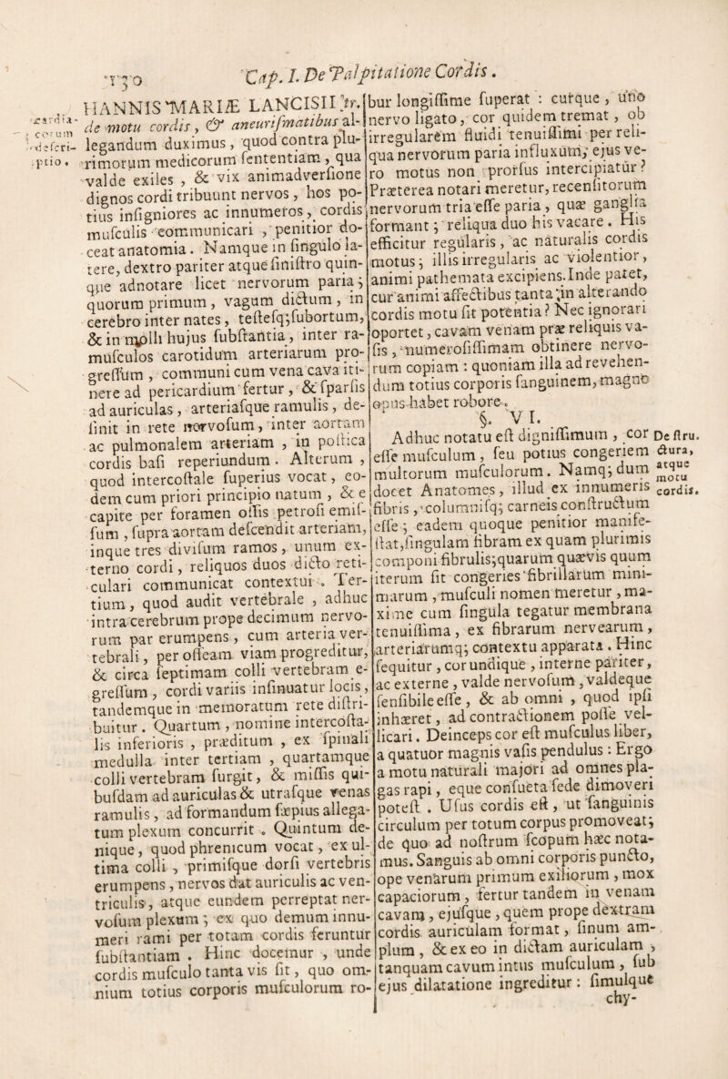 c o r u in 'X-jsfcri- ,jnio • 'Cnp. L De Talpitaiione Cordis. II ANNIS IVIARIiE LANCISII >.ibur longifTime fu per at : cuirque , uno de motu cor.ri/x, ’ r ae movu lorau y ^ j _ ^ . ;vv<3rtr,Ur^vn flmrli Tenuiflimi per reli- UO Ukyil/% VUtLi^fJ y ^ J legandum duximus, quod contra plu 'rimorum medicorum fententiam, qua 'valde exiies , &'vix animadverfione dignos cordi tribuunt nervos, hos po¬ tius infigniores ac innumefos cordisl mufcuiis 'communicari /penitior do- ceat anatomia. Namque in fingulo la¬ tere, dextro pariter atqueTiniftro quin¬ que adnotare licet'nervorum paria^ quorum primum , vagum didum , in cerebro inter nates, teftefq^rubortum, & inmplh hujus fubftantia , inter ra- irregularem fluidi tenuiflimi per reli¬ qua nervorum paria influxutriy ejus ve¬ ro motus non - prorfus intercipiatur ? Praeterea notari meretur, recenlitorum nervorum tria'e(fe paria , quae ganglUi. formant j relLqua duo his vacare . His efficitur regularis, ‘ac naturalis cordis motus, illis irregularis ac violentior, animi pathemata excipiens.Inde patet, cur animi affeclibus tanta^in alterando cordis motu fit potentia? Nec ignorari dc in iiipiii nujus luunaium, mufculos carotidum arteriarum ’ grcfihm, communi cum vena cava in- copiam . quoniam i ^ nere ad pericardium fertur , & fparlis ad auriculas, arteriafque jamulis, de¬ finit in rete norvofurn,finter aortam ac pulmonalem arteriam , in polhca cordis bafi reperiundum . Alterum , quod intercoftale fuperius vocat, eo¬ dem cum priori principio natum , & e dum totius corporis fanguinem,magno opus habet robore. '§• 'V I. , Adhuc notatu efl: digniffimum , cor Defiru. elfe mufculum, feu potius congeriem dura, multorum mufculorum. Namq; dum docet Anatomes, illud ex innumeris ^Q^dis. ^1 1 ’ r __11 vYi capice pci iuidiii ...r/p . ^.Upn-, nfioniie oemtior manite- fum , fupraaortam delcendit arteriam, inque tres divifum ramos, unum ex¬ terno cordi, reliquos duos'd ifto Teti- ^culari communicat contextui Ter¬ tium, quod audit vertebrale , adhuc intra cerebrum prope decimum nervo¬ rum par erumpens, cum artei ia ver¬ tebrali, perofleam viam progreditur, & circa feptimam colli 'vertebram e- grefluni, cordi variis infmuatur locis, tandemque in ^memoratum rete diflri- ffiuitur . (Quartum , nomine intercofta- lis inferioris , pneditum , ex fpinali medulla inter tertiam , quartamque colli vertebram furgit, & miffis qui- bufdam ad auriculas & utrafque venas ramulis, ad formandum fepius allega¬ tum plexum concurrit . Quintum de¬ nique, quod phrenicum vocat, ex ul¬ tima colli , 'primifque dqrfi vertebris erumpens, nervos dat auriculis ac ven¬ triculis-, atque eundem perreptat ner- vofum plexum ; ex quo demum innu¬ meri rami per totam cordis feruntur fubflantiam . Hinc docemur , unde cordis mufculo tanta VIS fit, quo om¬ nium totius corporis mufculorum ro- v^ffe j eadem quoque penitior maniie- flat,fingulam fibram ex quam plurimis componi fibrulisjquarum quavis quum iterum fit congeries‘fibrillarum mini¬ marum , mufculi nomen meretur , ma¬ xime cum fingula tegatur membrana tenuiffima, ex fibrarum nervearuni, arteriarumq; contextu apparata . Hinc fequitur, cor undique , interne pariter, ac externe , valde nervofum ^ valdeque renfibileefle, & ab omni , quod ipfi jnhseret, ad contra6\ionem polle vel¬ licari . Deinceps cor efi: mufculus liber, a quatuor magnis vafis pendulus: Ergo a motu naturali majori ad onanes pla¬ gas rapi, eque confueta fede dimoveri potefi: . Ufus cordis eft , ut Tanguinis circulum per totum corpus promoveat j de quo ad nofirum feopuim hasc nota¬ mus. Sanguis ab omni corporis punffo, ope venarum primum exiHorum , mox capaciorum, fertur tandem in venam cavanj, ejufque ,quem prope dexttani cordis auriculam format, finum am¬ plum, & ex eo in ditfam auriculam , tanquam cavum intus mufculum, fub ejus dilatatione ingreditur; fimulqut chy-