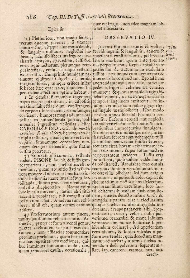 Epicrifisc i) Plethoricos, non modo fen^s , verum quoque juvenes , fi utantur “lauto viftu, Vitaque fine motu defidi, >& fanguinis mifTiones negiedlui ha- ‘ beant, admiffo liberalius frigore , ca- ' tharris / coryza, gravedine, tulTi &c. ■ circa sequinodliorum plerumque tem¬ pus infeifari, crebra certaque tedatiir experientia. Cumprimifhumidam pa¬ tiuntur ejufmodi fubjei^a , fi ferofis ■ turgeant fuccis; tumque crifeos indar fe habet haec evacuatio; '{iquidem fu- perata hac -affe^ione optime habent ^ 2 In ciendis fluxionibus ingentem * frigus exferit potentiam , in dilpofitis maxime fubjedis dum conftringen- do corporis fuperficiem, venofumque ^ corticem, humores magis ad interiora^ pellit; ex quibus'ferofa portio, pul¬ monales ingreditur veficulas . Hinc CAROLUS tP rSO traB, de morbis excolluv. ferofa obferv» 8^^pag, iSo<dc ’Xe ipfo teflatur, quod hyeme verticem capitis/-futuramque coronalem nun¬ quam detegere debuerit,'quin flatim tufflm pateretur.. q ) Et in tali tufli curanda, teflante ^ eodem PISONE /oc. f/>. & fuffragan- te experientia, “non pr^eflantius eft re- -medium, quam ab initio flatim fudo- ?rem movere. Inferviunt huic fcopo in- Xufa theiformia mane intra ledum for- 'billanda ;'fumto procedente vefpera , pulvillo -diaphoretico . Neque enim :hoc in cafu convenit, flatim ab initio daxantia propinare ; nili congeflio ad pedlus nimia fiat. Anodyna tum exhi- 'bere 5 nihil efl, quam oleum camino addere. 4) Profervatorium autem finem, 'noflrapotiflimum rcfpicit curatio . At¬ que fic, proter re£\um vivendi genus, proter crebriorem corporis exercita¬ tionem , non efficacius commendare potuimus profidium, quarn flatis tem¬ poribus repetitas venofe6diones, qui¬ bus imminuta humorum mole , tan- •quam remotiori caufla > occafionalis quse efl frigus, non adeo magnam ob¬ tinet eflicaciara. •OBSERVATIO IV. Juvenis florentis setatis & vultus, fervidi ingenii Sc fanguinis, tenerae & macilentse conflitutionis,, pofl. vario- iarum morbum, quem ante tres an¬ nos perpeflus erat, foepius incidit vere prsefertim & autumno in moleflam tuffim, plerumque cum hemicrania & interno aeflu conjundiam. Ego ad hanc avertendam fuafi , ut corpus, pr^^cipue pedes a frigoris vehementia curatius muniret; & quoniam paulo largius bi¬ bebat vinum , ut circa'sequinodlialia temporafanguinem emitteret, & in- fufum veronicae cum radice glycyrrhy- zsefingulo mane biberet. Hoc modo per duos annos liber ab hoc malo per- manfit. Fabium vero efl , ut negledfa vernali ven£efe6\ione & fludiis & lucu¬ brationibus immoderatius indulgens, & omnes aeris injurias fpernens, in ca- tharralem febrem cum vehementi tuffi & immani hemicrania finiflri lateris , accurate circa horam vefpertinam fex- tam redeuntem, & per totam no6Iem perfeverantem incideret . Tuflis erat initio ficca, poflmodum valde humi- dareddha eft. Recufabat fere omnia remedia; fontem veroSelteranum lo¬ co cerevifi^ bibebat; fed cum exiguo levamine , at potius & dolor capitis & rheumatifmus pe^floris invalefeerent. Egoin conTilium arceflitus, loco fon¬ tis Selterani bibendam fuafi emulflo- nem, quseexdecoflo rafuras C.C. & amygdalis parata erat ; ele6Iuariuiti qUoque praebui ex oleo amygdalarum dulcium, fyrupopapaveris albi, fper- mate ceti, croco ; vefperi dofin pul¬ veris mei bezoardici & mane infufum veronicixeum radice liquiritia: fuper- bibendum ordinavi . 'Ad aperiendam vero alvum, & fordes vifeidas a pc- 6tore avertendas, quia deco6\um man- natuia refpuebat , alternis diebus fu- mendum dedi pulverem Xequentem Rec. iap. c^ncror. cremor, tart. ana drach- cum hemt- eranta»