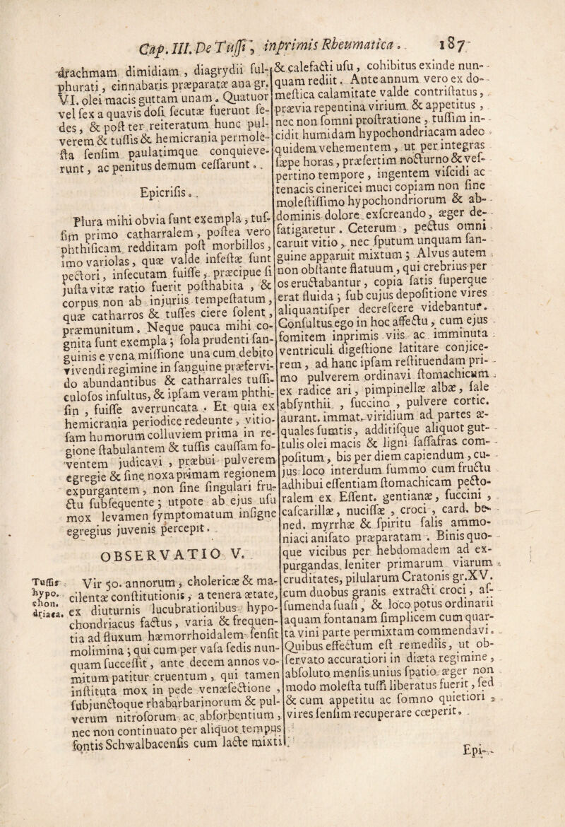 & calefa^li ufu, cohibitus exinde nun» ■ quam rediit. Ante annum vero ex do- - rneihca calamitate valde contriftatus,. pr^via repentina virium. & appetitus , nec non fomni proftratione 5 tulTim in- - cidit humidam hypochondriacam adeo ^ quidem vehementem 5 ut petintegras li^pe horas , pri3efertimno6\urno&Yel- pertino tempore, ingentem vifcidi ac tenacis cinericei muci copiam non line moledilTimQ hypochondriorum & domnnis dolore .exfcreando, aeger de- - fatigaretur . Ceterum 0 peftus omni ^ caruit vitio > nec fputum unquam fan- guine apparnit mixtum ; Alvus autem non obilante Hatuum, qui crebriusper oseru^dabantur, copia fatis fuperque erat fluida \ fub cujus depolitione vires aliquantifper decrefcere videbantur. Gonfultua^ego in hoc afeau, cutn ejus fomitem inprimis viis ac. imminuta ; ventriculi digellione latitare conjice¬ rem, ad hanc ipfam reflituendarn pri- - mo pulverem ordinavi ftomachicwm , ex radice ari, pimpincllae alb^, fale abfynthiL , fuccino , pulvere cortic. aurant. immat-viridium ad partes quales fumtis, additifque aliquot gut- - tulis olei macis & ligni faffafraa com- ^ pofitum , bisperdiem capiendum , cu- jlis loco interdum fummo^ cum fru£fu adhibui eflentiam domachicam pero¬ ralem ex Effent. gentianae, fuccini , cafcarillse, nuciffae , croci , card. be^ ned, myrrhae & fpiritu falis ammo- niacianifato praeparatam . Binis quo¬ que vicibus per_ hebdomadem ad ex- purgandasjeniter primaruni viarum cruditates, pilularum Cratqnis gr.X V. cum duobus granis extran croci, af- dr°'ei diutumirTucubrationibus^’ hypoe|fumendafuafiSc^ldcapotus ordinarii chondriacus fatlus, varia & frequen- aquam fontanam fimplicem cum qiiar- r ni_ 1_fonflt fi? Vini Darts Dcrmixtam commeDctavi o TufBr ^ypo. ciion. drachmam^ dimidiam , diagrydii ful- phurati, cinnabaris praeparata ana gr. VI. olei macis guttam unam * Quatuor vel fex a quavis doli fecuta fuerunt fe- des, & pod ter ,reiteratum hunc pul¬ verem & tuflis & hemicrania permole- da fenfim pauiatimque conquieve¬ runt , ac penitus demum ceffarunt». Epicrifiso. Plura mihi obvia funt exempla ^ tud fim primo catharralem, poflea vero phthificam. redditam poft morbillos, imovariolas, qua valde mfella funt peclori, infecutam fuifle, piacipue fi juflavita ratio fuerit pofthabita , & corpus non ab i,injuriis tempeftatum, qua catharros & tufles ciere folent, pramunitum 0 Neque pauca mihi co* gnita funt exempla ^ fola prudenti [an¬ guinis e yena.miffione una cum.debitQ vivendi regimine in fangume pi afervi- do abundantibus & catharrales tuflTr eulofos infultus, & ipfam veram phthi- fin , fuiflfe averruncata ,• Et quia ex hemicrania periodiee redeunte, yitio- fam humorum colluviem prima in re¬ gione dabulantern & tuffis caufTam fo¬ ventem )udicavi , prabui pulverem egregie & fine, noxa primam regionem expurgantem,. non fine fingulari frur au fubfcquente ; utpote ab ejus^ ulu mox levamen fynrptomatum iniigne egregius juvenis percepit 3 OBSERVATIO V. Vir 50. annorum V cholerica & ma¬ cilenta conflitutionis,- a tenera atate; tia ad fluxum hamorrhoidalemTenfit molimina *, qui cum per vafa fedis nun¬ quam fucceflit, ante decem annos vo¬ mitum patitur cruentum, qui tamen inftituta mox in pede venafeaione , fabjundoque rhabarbarinqrum & pul¬ verum nitrbforum - ac. abfor.bentium , nec non continuato per aliquot tempus 1 fqntisSchwalbacenfis cum laae mixtil. ta vini parte permixtam commendavi QuibusefFe£fum efl remediis, ut ob- fervato accuratiori in diata regimine , abfoluto menfisunius fpatio^ager non modo molefla tuifi liberatus fuerit, fed & cum appetitu ac fomno quietiori 3 vires fenlim recuperare coeperit, . Eph