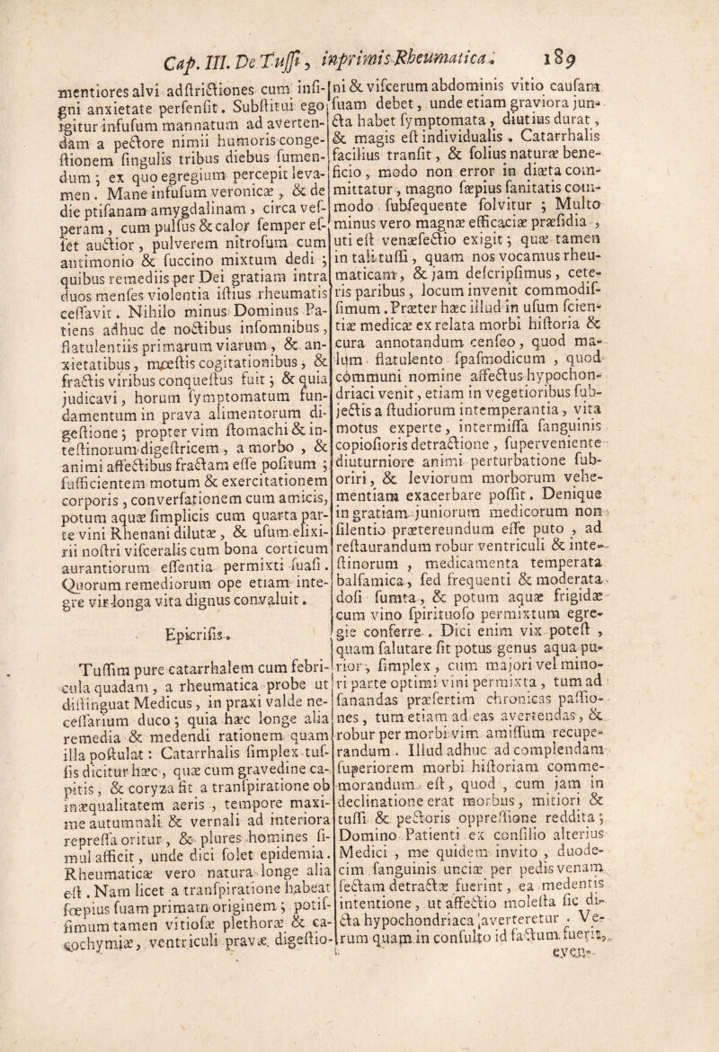 Caf. ITI. De Tujp\, inprimisMeumaiica:. 189 mentiores alvi ad{lri£\iones cum_ infi- gni anxietate perfenfit. SubftitLii ego igitur infufum mannatum ad averten¬ dam a pe£lore nimii humoris conge- ftionem fmgulis tribus diebus [umen¬ dum 5 ex quo egregium percepit leva¬ men . Mane infufum yeronicae, & de die ptifanam amygdalinam 5 circa vef- perara, cum pulfus & calor femperef- fet audior, pulverem nitrofum cum antimonio & fuccino mixtum dedi ; quibus remediis per Dei gratiam intra duos raenfes violentia iftius rheumatis celTavit. Nihilo minus Dominus Pa¬ tiens adhuc de nodibus infomnibus, flatulentiis primarum viarmm, &. an¬ xietatibus, iryxftis cogitationibus, & fradis viribus conqueilus fuit, & quia judicavi, horum fymptomatum fun¬ damentum in prava alimentorum di- geftione; propter vim flomachi&in- teffinorum^digehricem i a morbo , & animiaffedibus fradam effe pofitum ; fufficientem motum & exercitationem corporis, converfationem cum amicis, potum aqu^E fimplicis cum quarta par¬ te vini Rhenani dilutae, & ufum eiixi- rii noflri vifceralis cum bona corticum aurantiorum elTentia permixti iuafi. Qiiorum remediorum ope etiam-inte¬ gre viF-longa vita dignus convaluit. EpicrifiSo TulTira pure eatarrhalem cum febri¬ cula quadam, a rheumatica^probe ut dillinguat Medicus, in praxi valde ne- eellarium duco*, quia hac longe alia remedia & medendi rationem quam illa poftulat: Catarrhalis fimplex tuC- lis dicitur hao, qua cum gravedine ca-.: pitis, & coryza fit a tranfpiratione ob inaqualitatem aeris , tempore maxi¬ me autumnali & vernali ad interiora repreffa oritur, plures homines fi- inui afficit, unde dici folet epidemia. Rheumatica vero natura longe alia e-fl. Nara licet a tranfpiratione habeat foepius fuam primam originem.; potif- fimum tamen vitiofa plethora & o- «i^ochynii^, ventriculi prava, digehio- ni&vifcerum abdominis vitio caufam, fuam debet, unde etiam graviora jun-> da habet fymptomata, diutius durat , & magis efl individualis . Catarrhalis facilius^ tranfit, & folius natura bene¬ ficio , modo non error in diata com¬ mittatur , magno fapius fanitatis com¬ modo = fubfequente folvitur ; Multo minus vero magna efficacia prafidia , uti eff venafedio exigit *, qua tamen in talituffi , quam nos vocamus rheu¬ maticam-, &jam defcripfimus, cete^ ris paribus, locum invenit comraqdif- fimum .Prater hac illud in ufum feren¬ tia medica ex relata morbi hifloria & epra annotandum cenfeo, quod ma^ kjm > hatulento fpafraodicum , quod-^ cbmmuni nomine arfedus hypochon¬ driaci venit, etiam in vegetioribus fub- jedis a ffudioriim intemperantia, vita motus experte, intermiffia fanguinis copiofioris detradione , fuperveniente- diuturniore animi perturbatione fub- oriri, & leviorum morborum vehe¬ mentiam exacerbare poffit. Denique in gratiamquniorum medicorum non> filentio pratereundum eiTe puto , ad reffaurandum robur ventriculi & inte^ (linorum , medicamenta temperata balfamica, fed frequenti & moderata., dofi fumta , & potum aqua frigida- cura vino fpiritiiofo permixtura egre* gie conferre . Dici enim vix potefl , quam falutare fit potus genus aqua pu^ rior^ fimplex , cum majori vel mino¬ ri parte optimi vini permixta, tum ad ’ fanandas prafertim chronicas paffio- nes, tura etiam ad eas avertendas, & robur per morbi vim amiffum recupe¬ randum . Illud adhuc ad complendam fuperiorem morbi hihoriara comme- morandum./efl, quod , cum jam in declinatione erat morbus, mitiori & tuffi & pedoris opprefiione reddita. Domino Patienti ex confilio alterius Medici , me quidem invito , duode¬ cim fanguinis unci^ per pedis venam fedam detrad:^ fuerint, ea medentis intentione , ut affedio rnolefla fic dk da hypochondriaca javerteretur . Vcr rum quam in confulto id fadum.faeriu,. eyejp.--