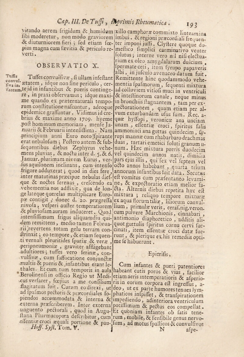 Cap, IlL De Tujjl ^ ^primis Uheumatica \^Kando aerem frigidum & hamidum libi moderetur 3 non modo graviorem & diuturniorem fieri ; fed etiam foe- pius magna cum fsEvitia & periculo re¬ verti . OBSERVATIO X, Tuffes convuifivaf 3 li ullam infeflant f^vaini sstatem , idque non fine periculo 3 cer- in infantibus & pueris continge¬ re , in praxi obfervamus; idque maxi¬ me quando ex prteternaturali tempo¬ rum conflitutionenafcuntur 3 adeoque epidemice graflantur . Vidimus id cre¬ brius & maxime anno 1709. hyeme pod hominum memoriam , menfe Ja¬ nuarii &Tebruarii intenfiflima. Nara principium anni Euro notojfpirante erat nebulofum 5 Podero autem & fub- fequentibus diebus Zephyrus vehe¬ mens pluvias 3 & noffu inter d. 5. & 6. Januar. plurimam nivem Eurus^, ver- Tus aquilonem inclinans, cum intenfo frigore adduxerat; quod in dies fere 3 inter matutinas pr^cipue nebulas dief- ,que & no£\es ferenas 3 crefcendo ea vehementia nos addixit 3 qua de lon- :ge lateque querelas multiplicare Euro¬ pa contigit ; donec d, '20. pr^rgrefTa nivofa, vefperi auder temperatiorem ^pluviofaraauram induceret. QiioJ intenfifrimum frigus aliquamdiu qui¬ dem remittens, medio tamen Februa- rii/cyertens, totam gelu terram con- {Irinxit ;_eo tempore 3 Sc etiam fequen- ■ti vernali pleuritidcs fpuri3e. & ver^ 3 .peripneumoni^ 3 graviter afRigebant ^dultioresq tulTes vero ferina, con- ^vulfiY^ 3 cum^ fuffocatione conjun£l2e xnultis & pueris &,infantibus erant le- ^thales. Et cum tum temporis in aula ‘Berolinenfiin officio Regio ut Medi- -xus verfarer 3 foepius a me confili-um flagitatum fuit. Curam eo direxi 3 ut ad Ipafmos pecoris & pr^ecordiales fo- piendos accommodata & interna & Claterna pr^fcriberem. Inter externa unguento peaoraii 3 quod in Augu- flana Pharmacop(xa defcribitur, cum J JF - - ■ * xillo camphorae Commixto linteamina imbui, & regioni prsecordiali frequen¬ ter imponi juffi. Clyftere quoque do- mehico fimplici carminativo venter folutus 3 interne vero nil nifieleflua- rium ex oleo amygdalarum dulcium , fpermate ceti 3 item fyrupo papaveris albi 3^ in jufculo avenaceo datum fuit» Remittente hinc quodammodo vehe» rnentia fpafmorura , fequenti mixtura ad colluviem vitiofi muci in ventriculi & inteflinorum canale 3 neque minuis in bronchiis Ifagnantem , tam per ex- perforationem 3 quam etiam per al¬ vum exturbandam ufus fum. Rec. a» quae hyflopi 3 veronic^ ana unciam unam 3 effenticE croci 3 fpiritus falis aramoniaci ana guttas quindecim , £y- rupi manme cum rhabarbaro drachmas duas 3 tai tari emetici foluti granum u- num. fdtec mixtura pueris duodecim vel quindecim annos natis, dimidia pms ejus illis 3 qui fex vel ieptem vel octo annos habebant , quarta triuni annorum iniantious fuit data. Secutes elt vomitus cum pr^fentaneo levami¬ ne, & expeftoratio etiam melior fa¬ cta. Alternis diebus repetita haec eli mixtura 5 reliquo teippore mixturae ex aqua florum tiliae 3 liliorum conval¬ lium, primultE veris 3 eeraf.nig.veron. cum pulvere^IVIarchionis 3 cinnabari , antimonio diaphoretico , additis ali¬ quot guttulisfpiritus cornu cervi fuc- cinati, item elTentiac croci dat^ fue- ex,his remediis opti¬ me le habuerunt, Epierifis, Cum infantes & pueri patentiores habeant cutis poros & vias , facilior etiam aeris intemperatioris & afperio- ris m eorum corpora ell ingreffus, a- deo 3 ut ex parte humores tenues lymr phaticos infpiffiet , & tranfpirationcm impediendo, adinteriora ventriculum potifrimum & peff us eos compellat. ht qubniam infantes ob fatis tene¬ rum 3 mobile, Sc fenfibile genus nervo- elient^ croci aequali portione <Sc pau- fum, ad motus fpadicosbcconvulfivQS Eom. V ' N afpc'