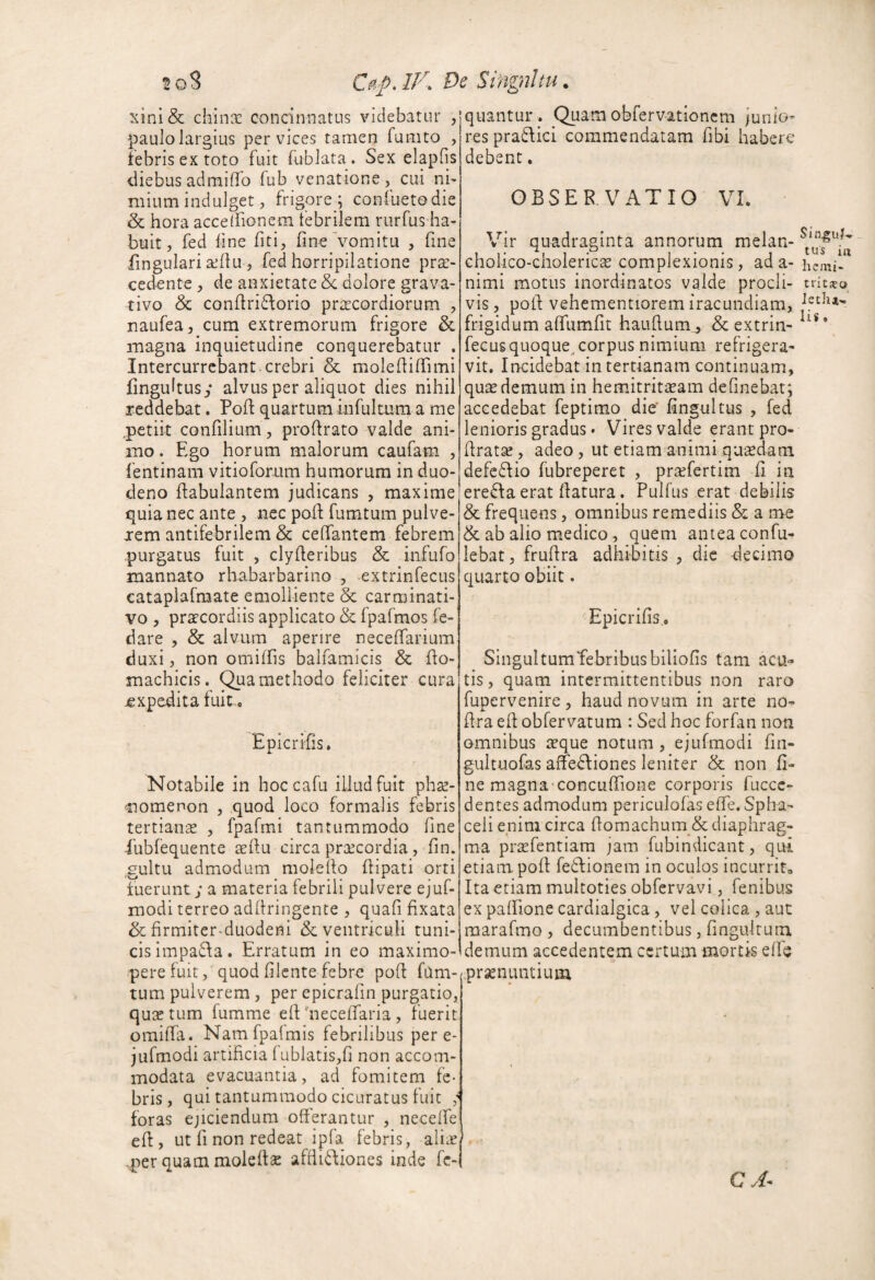 xini& chinii: concinnatus videbatur , paulo largius per vices tamen fumto , iebrisextoto fuit fublata. Sex elapfis diebus admiffo fub venatione , cui ni¬ mium indulget, frigorej confuetodie & hora accelFionem febrilem rurfus ha¬ buit, fed fine fiti, fine vomitu , fine fingulari a^llu , fed horripilatione pra:- cedente, de anxietate & dolore grava- tivo & condridorio praecordiorum , naufea, cum extremorum frigore & magna inquietudine conquerebatur . Intercurrebant.crebri & molediffimi fingultusy alvus per aliquot dies nihil reddebat. PofI: quartum in fui tum a me .petiit confilium, prodrato valde ani¬ mo. Ego horum maiorum caufam , fentinam vitioforum humorum in duo¬ deno ftabuiantem judicans , maxime quia nec ante , nec pofl fumtum pulve¬ rem antifebrilem & ceffantem febrem purgatus fuit , clyderibus & iiifufo mannato rhabarbarino , extrinfecus catapiafmate emolliente & carminati- vo , praecordiis applicato & fpafmos fe- dare , & alvum aperire necedarium duxi, non omiffis balfamicis & do- machicis. methodo feliciter cura expedita fuite bpicnhs. Notabile in hoccafu illud fuit phse- ^nomenon , quod loco formalis febris tertianas , fpafmi tantummodo fine iubfequente aedu circa praecordia, fin. gultu admodum molefio fiipati orti fuerunt; a materia febrili pulvere ejuf- modi terreo addringente , quafi fixata & firmiter-duodeni & ventriculi tuni¬ cis impada. Erratum in eo maximo- pere fuit, quod filente febre pofi fum- tum pulverem , per epicrafin purgatio, quGe tum fumme efi 'necefiaria , Tuerit omilfa. Namfpaimis febrilibus per e- jufmodi artificia fublatis,fi non accom¬ modata evacuantia, ad fomitem fe¬ bris, qui tantummodo cicLiratus fuit ; foras ejiciendum offerantur , neceffe ed, ut fi non redeat ipfa febris, ali^ -per quam moledse afdidiones inde fc- quantur . Quam obfervationem junio¬ res pra£fici commendatam fibi habere debent. OBSERVATIO VI. Vir quadraginta annorum melan- cholico-choleric^E complexionis, ad a- nimi motus inordinatos valde procli¬ vis , pod vehementiorem iracundiam, frigidum affumfit haLidum^ & extrin¬ fecus quoque^ corpus nimium refrigera¬ vit. Incidebat in tertianam continuam, quas demum in hemitritasam definebat; accedebat feptimo die' fingultus , fed lenioris gradus • Vires valde erant pro- drat^, adeo, ut etiam animiqusedam defedio fubreperet , pra^fertim fi in ere6ta erat datura. Pulfus erat debilis & frequens, omnibus remediis & a me & ab alio medico, quem antea confu- lebat, frudra adhibitis , dic decimo quarto obiit. Epicrifis,. ^ Singultumfebribusbiliofis tam acu¬ tis , quam intermittentibus non raro fupervenire, haud novum in arte no- dra ed obfervatum : Sed hoc forfan non omnibus i^que notum , ejufmodi fin- gultuofas affediiones leniter & non (i- ne magna-concufiione corporis fuccc- dentes admodum periculofas efie. Spha- cell enim circa domachum_& diaphrag¬ ma prGcfentiam jam fubindicant, qui etiam pod fedionem in oculos incurrit» Ita etiam multoties obfervavi, fenibus ex paffione cardialgica, vel colica , aut raarafmo , decumbentibus, fingultum demum accedentem certum mortis elfij prsenuntium CA Si n.gu/» tus irt hemi- tritso Jechji-» Iis«