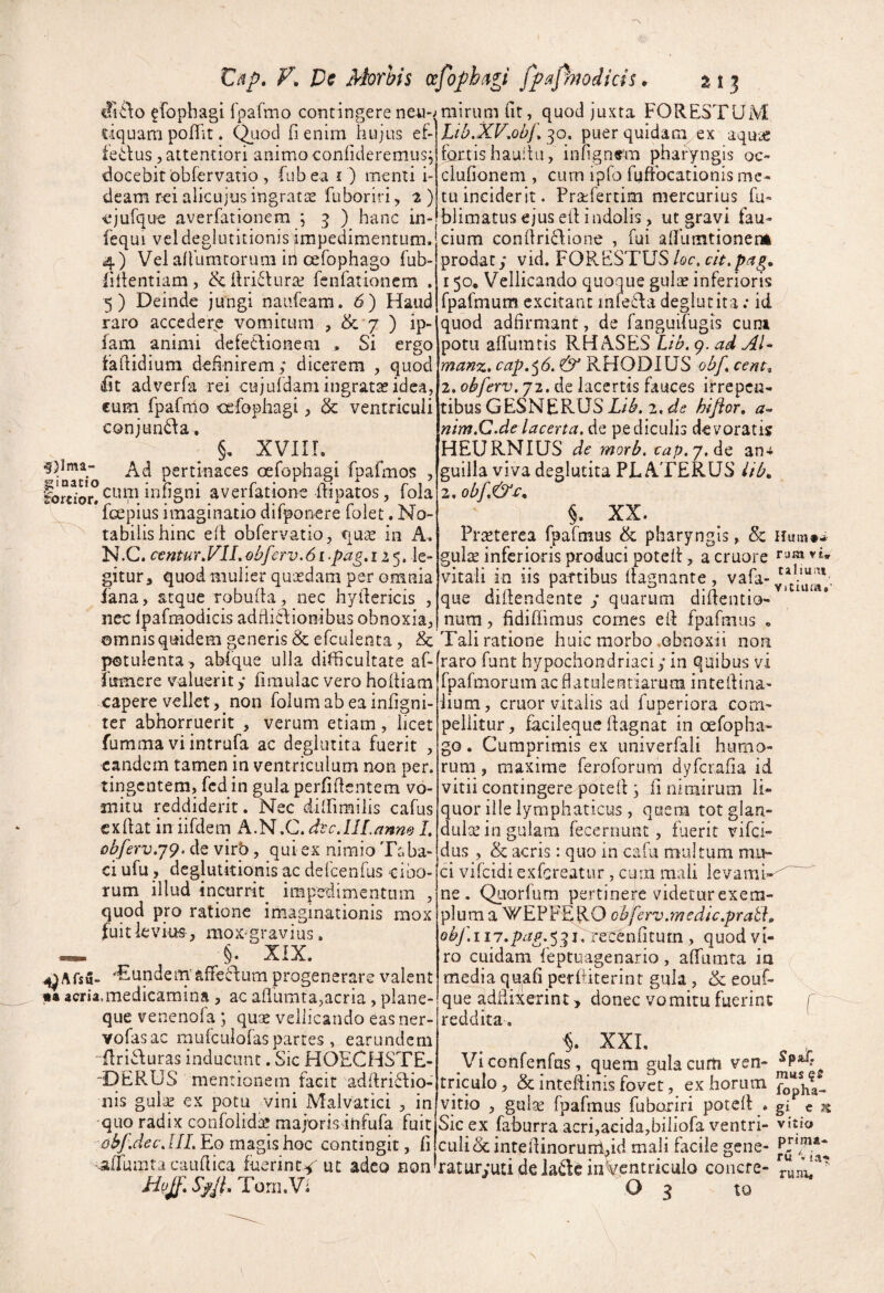 V, De Morhis (xfofh^gi fpajhodids, si? efophagi fpafmo contingere neii-, ciquam poflit. C^joci fi enim hujus ef- iedus 5 attentiori animo confideremus^ docebit obfervatio , fubea i) menti i- deam rei alicujus ingratas fuboriri ^ ^) ejufque averfationem ; 3 ) hanc in- fequi vel deglutitionis impedimentum. 4) Vel afiumtoruni in Gefophago fub- fidentiam, &firi6hiras fenlationem . 5) Deinde jungi naufeam. 6) Haud raro accedere vomitum , & 7 ) ip- iam animi defetlionem , Si ergo fafiidium definirem ; dicerem , quod fit adverfa rei cujuldam ingratas idea, cum fpafmo oefophagi, & ventriculi conjun<da, §, xviir. 5)lma- pertinaces oefophagi fpafmos , f^“^^Q°cum infigni averfatione fiipatos, fola fcepius imaginatio difponere folet. No¬ tabilis hinc ed obfervatio j qu^ in A. N.C. centur^VlLobferv.6i-pag» 125. le¬ gitur, quod mulier quasdam per omnia fana, atque robuda, nec hydericis , nec ipafmodicis addicdionibus obnoxia, ©mnis quidem generis & efculenta, &c potulenta , abique ulla difficultate af- fumere valuerit y fimulac vero hodiam capere vellet, non folumabeainfigni- ter abhorruerit , verum etiam, licet fumma vi intrufa ac degiutita fuerit , eandem tamen in ventriculum non per. tingentem, fcd in gula perfidentem vo¬ mitu reddiderit. Nec diffimilis cafus exdat in iifdem A.N.C.dtcJIL/tnne I, obferv,j9. de virb, qui ex nimio Taba¬ ci ufu, deglutitionis ac defcenfus cibo¬ rum illud incurrit impedimentum , quod pro ratione imaginationis mox fuit levius , mox^gravius. §. XIX. ^Afsu- ^EundemaffeSlum progenerare valent «a aeria,medicamina, ac adumta,acria, plane¬ que veneno!a ; qux vellicando eas ner- vofasac rnufculofaspartes , earundem ' dricluras inducunt. Sic HOECHSTE- -DERUS ment ionem facit addriSlio- nis gulse ex potu vini Malvatici , in quo radix confoiid;:^ majoris ihfufa fuit Eo magis hoc contingit, fi -aflhmta caudica fuerint^ uc adeo non mirum fit, quod juxta FORESTUM Lib.XKob/\ 30. puer quidam^ ex aquje fortis haullii, infign«'m pharyngis oc- ciufionem , cum ipfo fyftbcationis me¬ tu inciderit. Prsefertim mercurius fu- blimatus ejus ed indolis, ut gravi fau¬ cium condriefione , fui aifumtionem prodat; vid. FORESTUS/or. 150, Vellicando quoque gulae inferioris fpafmum excitant infeda degiutita .* id quod adfirmant, de fanguifugls cum potu alfumtis RHASES Lib. 9. ad AI* manz, cap,^6> & RHODIUS obf, cent^ 2. obferv. 72. de lacertis fauces irrepen¬ tibus G ESN ERUS 2. hiftor, a* nim.C.delacerta, de pediculis devoratis HEURNIUS de morb. cap.j.Ao, an-t guilla viva degiutita PL ATERUS iib, §. XX. Praeterea fpafmus & pharyngis, Sc Hum»* gulte inferioris produci potcd, acruore vitali in iis partibus dagnante, vafa- que Qidendente y quarum didentio- num, fidiffimus comes ed fpafmus , Tali ratione huic morbo .obnoxii non raro funt hypochondriaci ,* in quibus vi fpafmorum acfiatulentiarum intedina- iium, eruor vitalis ad fuperiora com¬ pellitur , facileque dagnat in oefopha- go. Cumprimis ex univerfali humo¬ rum , maxime feroforum dyferafia id vitii contingere poted ; fi nimirum li¬ quor ille lymphaticus , quem tot glan- dulte in gulam fecernunt , fuerit vifei- dus , & acris: quo in cafu multum mu¬ ci vifeidi exfereatur, cum mali ievami-^ ne. Quorfum pertinefe videtur exem¬ plum a WEPFE^RO obferv.medic.prath obf.iii.pag.^^i. recenfiturn , quod vi¬ ro cuidam feptuagenario, affiimta ia media quafi perftiterint gula , & eouf- que addixerint > donec vomitu fuerint f reddita, XXL Viconfenfus, quem gula curti ven- triculo, & intedinis fovet, ex horum vitio , gul^e fpafmus fuboriri poted . gi « ^ Sic ex faburra acri,acida,biliofa ventri- vitfo culibc intedinorurdfid mali facile gene- raturyutideladeinVentrkulo conere- '