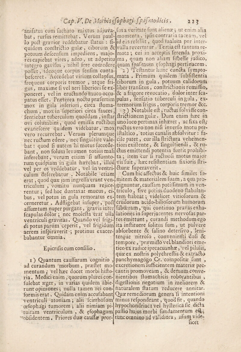 '^ Cap. De Morhis ej anlfitus cum'facharo mixtus adjuva-,, bat, rurfus remittebat. Verum paiil'-'J lo poft gravior reddebatur (latus : fi- quidem conflridlio gula^, ciborum & potuum defcenrum impediens, majo¬ res capiebat vires, adeo, ut adpetitu ' integro gavifus , iiihii fere comedere' polfet j ideoque corpus fenfim conta- befeeret. Accedebat virium collapfus, frequens corporis tremor , atque fri- - gus, maxime fi vei aeri liberiori fe ex¬ poneret, vel in erudl-ando fnuco OCCU-' patus eHet. Pr^terea no£lu prtefertim mox in gula inferiori, circa fioma- chum , moxin fuperiori circa'fauces, ‘ fentiebat tu’bercuium quoddam , indar ovi columbini, quod emiffis ruftibus ' evanefeere quidem videbatur, mox vero recurrebat. Verum plerumque nec rudium edere , nec finguitife vale¬ bat : quod fi autem bi tnotus fuccede- bant, non folurn levamen totius mali inferebant 5 verum etiam fi afiiirnto- rurn quidpiam in gula hserebat, illud vel per os Aeddebatur , vel In ventri¬ culum aeferebatur . Notabile etiam erat, quod qux jam ingrefia^erant ven-j triculum , vomitu nunquam rejice¬ rentur 5 fed hoc duntaxac mucus, ci¬ bus , vel potus in gula remoratus ex¬ cerneretur . Ad fligebat infuper, ypofi afiumtum nuper purgans, 'gravis inter fcapulas dolor ; nec molefia erat ulla ventriculi'gravitas. (Quando vel frigi¬ di potus parum Aeperit, vel frigidum aerem infpiraverit j protinus exacer¬ babantur omnia. Epienfis cum confilio. I) Quantum caufiarum cognitio , ad curandum morbum, proflet mo¬ mentum; velhsec docet morbi hifio- ria. Medici enim , quorum plures con- fulebat aeger, in varias quidem abie¬ runt opiniones; nulla tamen fei con¬ formis erat. Quidam enim accufabant ventriculi atoniam; alii Tcirrhbfdm oefophagi tumoremValii nimiam pi¬ tuitam ventriculum , & ^fophagum 'oblidentem. Priores dux cauffis pror- l:)phLtgi.- fpafmodicis. 225 fus a veritate funt aliena?; ut eniiii alia momenta , ipfis contraria taceam, vel id eas refellit, guod iiialufn per inter¬ valla revertatur . Tertiaefi tantum re¬ mota ; cui in acceptis ferenda proxi¬ ma, quam non aliam fubeffe judico, quam fpafmum ifophagi pertinacem. ' a ) Tefiantiir hanc cundfa fympto- mata . Primum quidem 'fubfifientia ciborum in gula, potuum calidorum, liber tranfitus, confiridfiionis femifiio, & a fiigore revocatio , dolor inter fca¬ pulas , fenfatio tuberculi in gula , ex¬ tremorum frigus , corporis tremor &c. q ) Notabile efi , rudius fol vifie coii- firiffionem gulae. Dum enim hxc iii uno loco pertinax inh^ret, ac fixa efi; rufius vero non nifi inverfo motu per- ifialfico, totius canalis abfolvitur : fa¬ cile patet, cur illa firiffura vehemen- tioriexifiente , & fingultiendi, & ru- ^fus emittendi potentia fuerit prohibi¬ ta ; item cur fi ruBuofi motus major visAuit, hxc refifientiam fixioris firi- Burte fuperaverit. CumhicaffeBus& huic fimiles fo¬ mitem & materialem fuam, a qua pro¬ gignuntur, cauffam potiffiraum in ven¬ triculo , five potius duodeno fiabulan- tem habeat 5 videlicet vitioforum & crudorum -acido-biliororutti humorurn fabdrram ,^'qui continuo pravas exha¬ lationes in fuperjacentes nervofas par¬ tes emittunt, curandi methodumegb ita infiituere folitus fum, ut pulvere abforbente & falino deterfivo ,' leni- terque nitrofo , convenienti fiofi & tempore, praemifio vefblandiori eme¬ tico'bx radice ipecacuanliGe, vel pilulis, qil^ ex nofiris polychrefiis & extraBo panchymagbgo Cr. compofit^ futit , «xcretionernTufiicientem materite pec¬ cantis promoveam , demum conve¬ nientibus fiomachicis robOrahtibus , digefiiohis negotium in meliorem & naturalem flatum reducere annitar. Qp^ remediorum generaTi intentioni minus refpondeant, quod fit, quando hypochondriaca vel hyfiericafic diBa paifio hujus morbi fundamentum e%; tiinc omnino ad valididra, .ufurn vide-