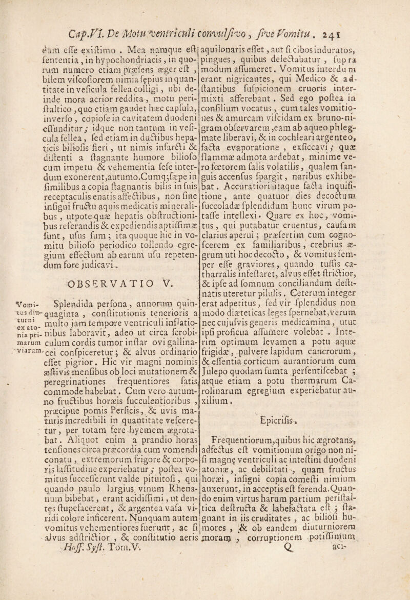 ^am elTe exinimo . Mea namque eft lententia , in hypochondriacis, in quo¬ rum numero etiam pTtefens ^ger eil: , bilem vifcoliorem nimiaf^pius in quan¬ titate in veficula fellea colligi, ubi de¬ inde mora acrior reddita , motu peri- Haltico 5quo etiam gaudet h-^ec capfula, inverfo , copiofe in cavitatem duodeni eftunditury idquc non tantum invefi- cula fellea , fed etiam in duflibus hepa¬ ticis biliofis heri, ut nimis infarfdi & didenti a dagnante humore biliofo cum impetu & vehementia fefe inter¬ dum exonerent,autumo.Cumq^bepe in fimiiibus a copia dagnantis bilis in fuis receptaculis enatis afleffibus, non fine infigni frudfu aquis medicatis minerali¬ bus , utpotequie hepatis obdruflioni- bus referandis & expediendis aptiffimae lunt, ufus fum ^ ita quoque hic in vo¬ mitu biliofo periodico tollendo egre¬ gium efFednm ab earum ufu repeten¬ dum fore judicavi« OBSERVATIO V. Splendida perfona, annorum quin¬ quaginta , conditutionis tenerioris a Vomi¬ tus dtu- multo iam tempore ventriculi infiatio- niapri-nibus laboravit, adeo ut circa Icrobi- marum cuium cordis tumor indar ovi gallina- - viarum, confpiceretur; & alvus ordinario edet pigrior. Hic vir magni nominis aedivis menfibus ob loci mutationem & peregrinationes frequentiores fatis commode habebat. Cum vero autum¬ no fruAibus horaeis fucculentioribus , praecipue pomis Perficis^ & uvis ma¬ turis incredibili in quantitate vefcere- “ tur, per totam fereTyemem aegrota¬ bat . Aliquot enim a prandio hqras tenfiones circa praecordia cum vomendi conatu , extremorum, frigore & corpo¬ ris laditudine experiebatur ; podea vo¬ mitus fuccederunt valde pituitofi, qui quando paulo largius vinum Rhena¬ num bibebat, erant acididimi, ut den¬ tes dupefacerent, & argentea vafa vi¬ ridi colore inficerent. Nunquam autem aquilonaris edet, aut fi cibos induratos, pingues, quibus deleAabatur , fuprs modum adumeret. Vomitus interda ni erant nigricantes, qui Medico & ad- dantibus fufpicionem cruoris inter¬ mixti afferebant . Sed ego podea in confilium vocatus, cum tales vomitio¬ nes & amurcam vifcidam ex bruno-ni- gramobfervarern ,eam ab aqueo phleg¬ mate liberavi, & in cochleari argenteo, fadfa evaporatione , exficcaviy qua: flammae admota ardebat, minime ve¬ ro fcetorem falis volatilis, qualem fan- guis accenfus fpargit, naribus exhibe¬ bat. Accuratioriiitaque fafla inquifi- tione, ante quatuor dies decoclum. fuccoladis fplendidum hunc virum po- taffe intellexi. Qiiare ex hoc, vomi¬ tus, qui putabatur cruentus, caufam clarius aperui; pr^xfertim cum cogno- fcerem cx familiaribus ,* crebrius ae¬ grum uti hoc decoAo, & vomitus fem- per ede graviores, quando tudls ca- tharralisinfedaret, alvus effct firiftior, & ipfe ad fomnum conciliandum dedi- natis uteretur pilulis. Geterum integer erat adpetitus, fed vir fplendidus non modo diaeteticas leges fpernebat,verum nec cujufvis generis medicamina, utut ipd proficua affumere volebat . Inte- rim optimum levamen a potu aqiite frigidse, pulvere lapidum cancrorum, & edentia carticum aurantiorum cum JLilepo quodam fumta perfentifcebat ; atque etiam a potu thermarum Ca- rolinarum egregium experiebatur au¬ xilium . Lpicrilis a Ffequentiorum,quibus hic argrotans-, adfeflus ed vomitionum origo non ni- d magng ventriculi ac intedini duodeni atoniae, ac debilitati , quam fru6l:us horaei, infigni copia comedi nimium auxerunt, in acceptis ed ferenda.Quan¬ do enim virtus harum partium peridal- tica dedru6\a & labefafiaca ed ; da- gnant in iis cruditates , ac biliofi hu- vomitus vehementioresfuerurit, ac fijmores , ob eandem diuturniorem aJvus addrifdior , & conditutio aeris moram j corruptionem .potiffimum Tom.V. Q, acb