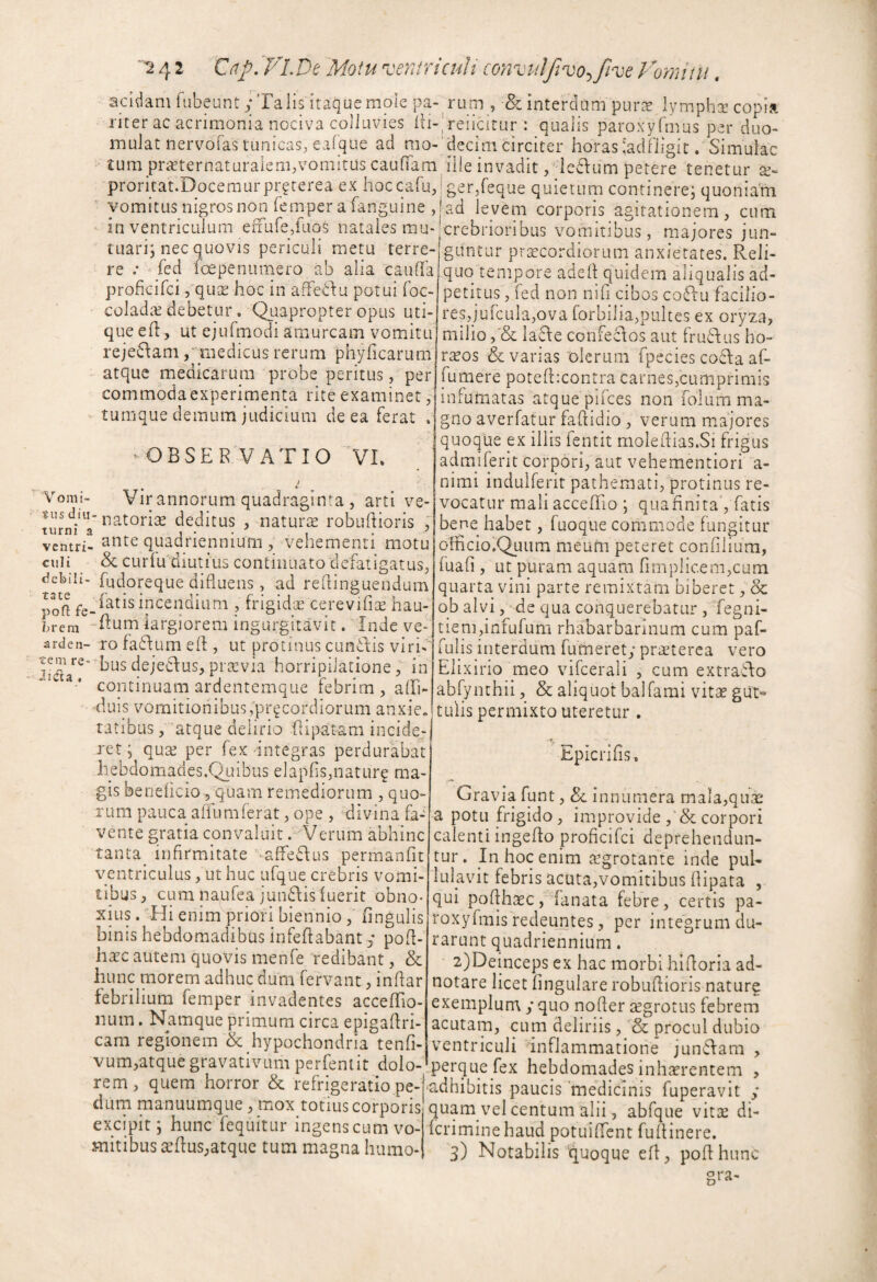 '2 4 2 Xnp,yLDt 'Motu ^ceTitricuU convulftvo^^five Voymtu. acidam fubeunt; Talis itaque mole pa- rum , & interdum purae lympha copisi riter ac acrimonia nociva colluvies lii-,'reiicitur : qualis paroxyfmus per duo- imuJat nervofas tunicas, eafque ad mo-’decim circiter horas'adOigit. Simulae tum praeternaturalem,vomitus caudam ilie invadit ,' ie6\um petere tenetur proritat.Docemurpr^terea ex hoccafu,; ger/eque quietum continere; quoniam vomitus nigros noji femper a fanguine ,| ad levem corporis agitationem, cum in ventriculum efFure,faos natales mu-Icrebrioribus vomitibus, majores jun- tuari; nec quovis periculi metu terre-fguntur praecordiorum anxietates. Reli- re .* ^ fed foepenumero ab alia cauda proficifei j^^qute hoc in afFedu potui foc- coladte debetur. Quapropter opus uti¬ que ed, ut ejuTmodi amurcam vomitu rejeSlam / medicus rerum phyficarum atque medicarum probe peritus, per commoda experimenta rite examinet, tumque demum judicium de ea ferat . ^OBSERVATIO VI. Vomi¬ tus diu¬ turni a ventri¬ culi debili¬ tate poft fe¬ brem “ arden¬ tem re di da , Vir annorum quadraginta , arti ve- natorise deditus , naturse robuftioris ,* ante quadriennium , vehementi motu & curiu diutius continuato defatigatus, fudoreque difluens, ad redinguendum datis incendium , frigidcC cerevifn^ hau- 'dum largiorem ingurgitavit . Tnde vef ro fadium eft , ut protinus eundis viri¬ bus dejedus, praevia horripilatione, in continuam ardentemque febrim , alfi- 'duis vomitionibus;prgcordiorum anxie, ratibus, atque delirio flipatam incide¬ ret ; quas per fex Integras perdurabat liebdomades.Quibus elapfis,naturg ma¬ gis beneficio , quam remediorum , quo¬ rum pauca affumferat, ope , divina fa¬ vente gratia convaluit . Verum abhinc tanta infirmitate -afFedus permanfit ventriculus, ut huc ufque crebris vomi¬ tibus , cum naufea jundis luerit obno¬ xius . ‘Hi enim priori biennio , lingulis binis hebdomadibus infedabant y pod- haec autem quovis menfe 'redibant, & hunc morem adhuc dum fervant, indar febrilium femper invadentes accedio- num. Namque primum circa epigadri- cam regionem & hypochondria tenfi- vum,atquegravativum perfemit dolo¬ rem, quem horror & refrigeratio pe¬ dum manuumque , mox totius corporis excipit; hunc fequitur ingens cum vo¬ mitibus a’dus;atquc tum magna humo- quq tempore aded quidem aliqualis ad- pethus, fed non nili cibos codu facilio¬ res,jufcula,ova forbilia,pultes ex oryza, milio lade confectos aut frudus ho¬ raeos & varias olerum fpecies coda af- fumere potefbcontra carnes,cumprimis infumatas atque pifees non foliim ma¬ gno averfatur fadidio, verum majores quoque ex illis fentit moledias.Si frigus admjferit corpori, aut vehementiori a- nimi indulferit pathemati, protinus re¬ vocatur mali accedio; quafiniraVfatis bene habet, fuoque commode fungitur odicio.Quum meum peteret confilium, fuafi , ut puram aquam rimplicem,cum quarta vini parte remixtam biberet, & ob alvi, ’de qua conquerebatur ,'Tegni- tien],infufum rhabarbarinum cum paf- fulis interdum fumeret; praeterea vero Elix irio meo vifcerali , cum extrado abfynchii, & aliquot balfami vitae gut° tulis permixto uteretur . Epicrifis. Gravia funt, & innumera mala,qua: a potu frigido, improvide corpori calenti ingedo proficifei deprehendun¬ tur. In hoc enim tegrotante inde pul¬ lulavit febris acuta,vomitibus dipata , qui podhcCC, lanata febre, certis pa- roxyfmis redeuntes, per integrum du¬ rarunt quadriennium. 2) Deinceps ex hac morbi hidoria ad- notare licet fingulare robudioris nature exemplun\ y quo noder aegrotus febrem acutam, cum deliriis, & procul dubio ventriculi inflammatione jundara , Iperque fex hebdomades inhaerentem , ■adhibitis paucis 'medicinis fuperavit y quam vel centum alii, abfque vitae di- Icriminehaud potuifTcnt fudinere.