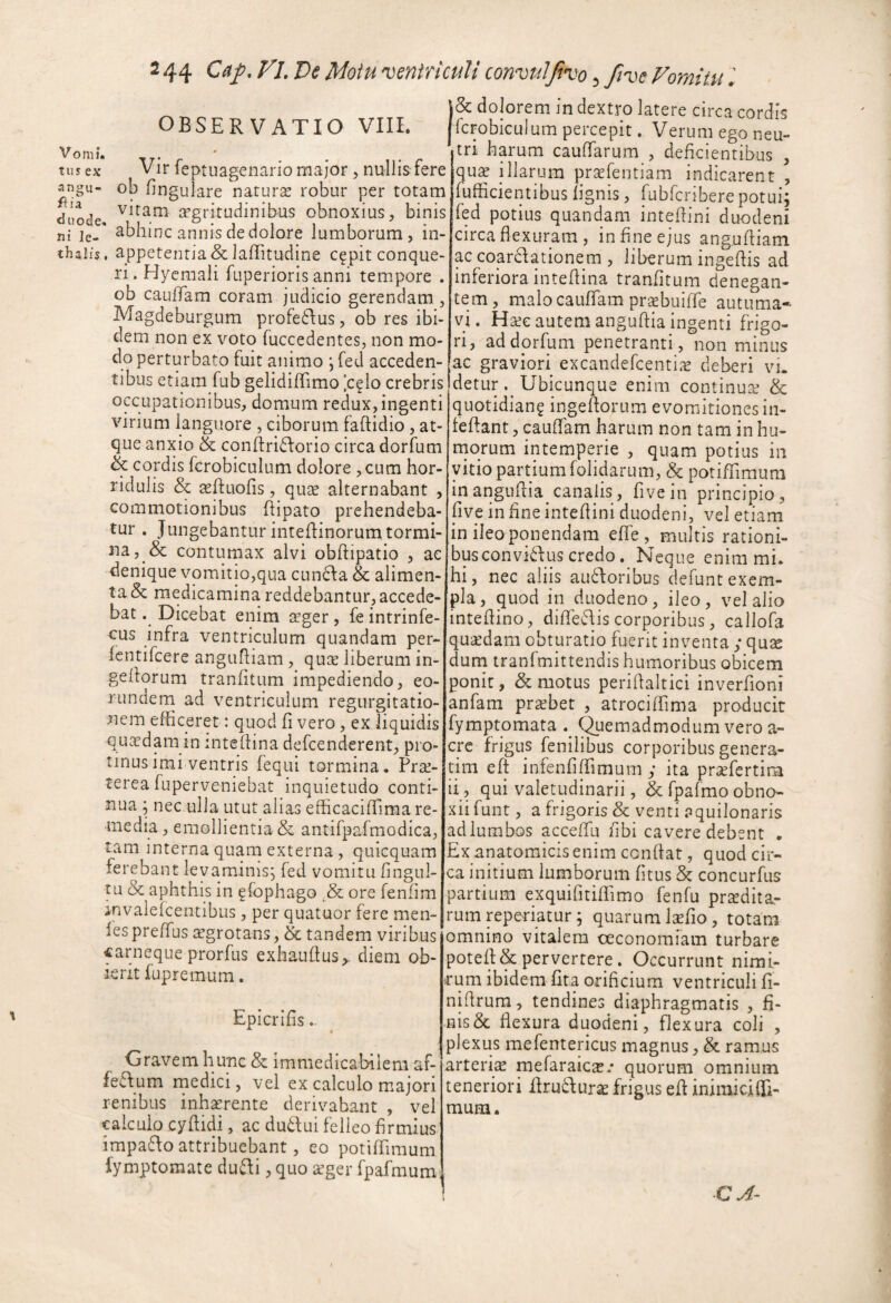 tus ex an2u- ia duode, ni le- thalis, ! 44 VL De Motu 'ventriculi convuljivo 3 ftve Vomitu l doJorem in dextro latere circa cordis OBSERVATIO VIII. pcFobiculum percepit. Verum ego neu¬ ;qu2e illarum prsefentiam indicarent , fufficientibus lignisrubfcribere potui fed potius quandam intefiini duodeni circa flexuram , in fine ejus angufliam ac coarclationem , liberum ingeflis ad inferiora inteflina tranfitum denegan¬ tem, malo cauflam prsebuifle autuma* vi. Ha^e autem anguflia ingenti frigo¬ ri, addorfum penetranti, non minus ac graviori excandefcenti.-e deberi vi. Vir feptuagenario major, nullis fere ofl fingulare naturse robur per totam vitam a’gritudinibus obnoxius, binis abhinc annis de dolore lumborum, in- appetentia & laflitudine c^pit conque¬ ri. Hycmali fuperioris anni tempore . ob caulTam coram judicio gerendam , Magdeburgum profedfus, ob res ibi¬ dem non ex voto fuccedentes, non mo¬ do perturbato fuit animo \ fed acceden¬ tibus etiam fub gelidiflimo [cf io crebris occupationibus, domum redux, ingenti virium languore , ciborum faftidio , at¬ que anxio & conflridforio circa dorfum & cordis fcrobiculum dolore ,cum hor¬ ridulis & sfluofis, qute alternabant , commotionibus flipato prehendeba¬ tur . Jungebantur inteflinorum tormi¬ na, & contumax alvi obftipatio , ae denique vomitio,qua cun6\a & alimen¬ ta & medicamina reddebantur, accede¬ bat . Dicebat enim irger, fe intrinfe- cus infra ventriculum quandam per- Icntifcere angufliam , qux liberum in- geflorum tranfitum impediendo, eo- rundern ad ventriculum regurgitatio¬ nem efficeret: quod fi vero, ex liquidis qu^^dam in inteflina defcenderent, pro¬ tinus imi ventris lequi tormina. Prai- terea fuperveniebat inquietudo conti¬ nua 5 nec ulla utut alias eflicaciflima re¬ media, emollientia & antifpafmodica, tam interna quam externa , quicquam ferebant levaminis^ fed vomitu fingul- tu & aphthis in gfophago ,& ore fenfim invalefcentibus , per quatuor fere men- fespreffus i^grotans, & tandem viribus «arneque prorfus exhauflus,. diem ob¬ ierit fupremum. detur Ubicunque enim continuai & quotidian? ingeflorum evomitionesin- feftant, cauflam harum non tam in hu- rnorum intemperie , quam potius in vitio partium folidarum, & potiflimum in anguflia canalis, fivein principio, live in fine inteflini duodeni, vel etiam in ileo ponendam efle , multis rationi¬ bus convidus credo. Neque enim mi. hi, nec aliis aufforibus defuntexem- pla, quod in duodeno, ileo, vel alio inteflino, difleffis corporibus, callofa quaedam obturatio fuerit inventa ; quse duni tranfmittendis humoribus obicem ponit, & motus periflaltici inverfioni anfam prabet , atrociflima producit fymptomata . ^emadmodum vero a- crc frigus fenilibus corporibus genera- tim eft infenfifTimum ; ita prafertim ii, qui valetudinarii, &fpafmoobno- Epicrifis - Gravem hunc & immedicabilem af- feff um rnedici, vel ex calculo majori renibus inhaerente derivabant , vel calculo cyflidi, ac du6f ui felleo firmius impaffo attribuebant, eo potifTimum fymptoraate dufli, quo leger fpafmum xii funt, a frigoris & venti aquilonaris adlumbos acceflli fibi cavere debent . Ex anatomicis enim conflat, quod cir¬ ca initium lumborum fitus & concurfus partium exquifitiflimo fenfu prodita¬ rum reperiatur j quarum lofio, totam omnino vitalem oeconomiam turbare potefl& pervertere. Occurrunt nimi¬ rum ibidem flta orificium ventriculi fi- niflrum, tendines diaphragmatis , fi¬ nisse flexura duodeni, flexura coli , plexus mefentericus magnus, & ramus arteriae mefaraicae.* quorum omnium teneriori ifruduro frigus efl inimiciffi- mum.