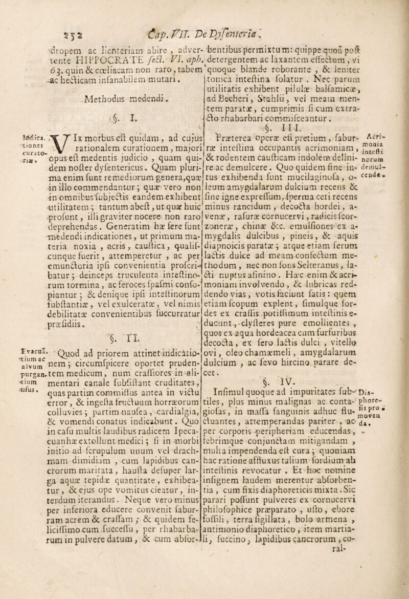 ciropera ac lienteriam'abire , adver-'bentibus {Permixtu m: quippe,quoa pofi lente HIPPOCRATE frB. -■ VL de tergent em ac laxantem effecVum , vi D^. quin&coeliacamnon raro, tabem'quoqu-e biande roborante , & leniter -tonica intePtina folatur . Nec parum utilitatis exhibent pilulae balPamicae , -adBecheri, Srahlii, vel meam men- -ac heTicam infanabilem mutari Tdetbodus medendi» L iica. »1 ioncs curato- fi»» Ix morbuseR quidam, ad cujus rationalem curationem, majori Acrr» moaia. inteftt -tem paratae, cumprimis fi cum extra d\o rhaba-rbari commiPceantur. ^^raeterea bper$ ett pretium , fabur- XX inteflina occupantis acrimoniam, opus ed medentis judicio , quam quP[&rodentem caudicam indolem delini- noruin dem noder dyPentericus, Quam pluri- re.ac demulcere . Quoquidemdne‘'in- <temul- ma enim funt remediorum genera,quse tus exhibenda funt mucilaginofa , o- ccnti<» an illo commendantur; quae'vero non Icum amygdalarum dulcium recens & an omnibusfubjePIis eandem exhibent fine igne exprefrum, f'perma ceti recens minus raneidum , deco£\a hordei, Evacua “Ilium ac alvum purgan. »tium ►ufus. Utilitatem ; tantum abed ,utquae huic -profunt, illigraviter nocere non raro deprehendas . Generatim hx fere funt ■medendi indicationes, ut primum ma¬ teria noxH , acris, caudica, qualif- cunque fuerit, attemperetur , ac per emun£\oria ipfi convenientia profcri-* batur 5 deinceps truculenta intedino- rum tormina , ac feroces fpafmi confo- piantur ; & denique ipd intedinorum fubdanti^, vel exulceratte , vel nimis debilitatae convenientibus fuccurratur pr^fidiiso §. r L •  Quod ad priorem attinet indicatio¬ nem y circurafpicere oportet pruden- .tem medicum, num cradiores'in^li- mentari canale fubddant cruditates, quas partim commdius antea in vi6fu error, & ingeha frudtuum horraeorum colluvies j partimuaufea^^-cardialgia, & vomendi conatus Indicabunt. Quo in cafu multis laudibus radicem Ipeca- cuanhEe extollunt-mcdici; fi in morbi initio -ad fcrupulum unum vel drach¬ mam dimidiam , cum lapidibus can¬ crorum maritata, hauda defuper lar¬ ga aquae tepidae quantitate, exhibea¬ tur, dcejus ope vomitus cieatur, in¬ terdum iterandus . Neque vero minus per inferiora educere convenit fabur- ram acrem & eradam ; & quidem fe- llciffimo cum fuccedu , per rhabarba- rum in pulvere datum, & cum abfbr-. a- venx, rafuroe cornucervi, radicis feor- zcuieroe, chinae &c, erauifiones'ex a- mygdalis dulcibus , pineis, •& -aquis diapnokis paratae; atque etiam ferum laifis .duke ad meam confedfum me¬ thodum , nec non fons Selteranus, la- nuptus afinino . Ha’C enim & aerk moniam involvendo , & lubricas red¬ dendo vias, votis faciunt fatis: quem etiam fcopum explent, fimulque lor- des ex cradis.potiffimum intedinise- ducun£-,'Glyderes pure emollientes , quos ex aqua hordeacea cum furfuribus decoffa, ex fero iaflis dulci , vitello ovi, oleo chamaemeli, amygdalarum dulcium , ac bevo hircino^parare de¬ cet . Infimul quoque ad impuritates fub-^Dli- tiles, plus minus malignas ac conta- giofas, in mada fanguinis adhuc auantes, attemperandas pariter-, ao a», per corporis peripheidam educendas, - iebrimque'Conjundam mitigandam , mulla impendenda ed cura; quoniam hac ratione afftuxus talium- ibrdium ah intedinis revocatur , Et hoc nomine infignem laudem merentur ablorben- tia , cum fixis diaphoreticis mixta. Sic parari poffunt pulveres ex cornucervi philofophice pr^parato , ullo, eborc rolfili, terra ligillata, bolo armena , antimonio diaphoretico, item martia- li; fuccino; lapidibus cancrorum , co- ral-