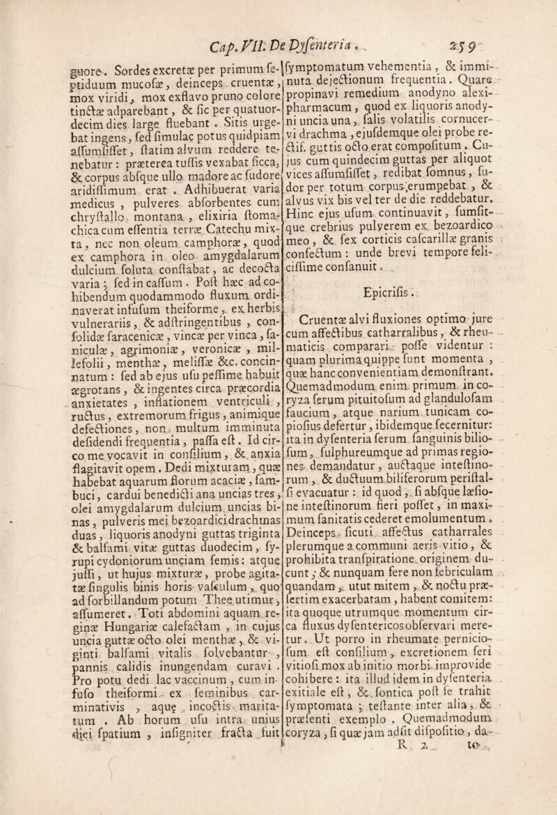 CaJ^.Fir.Di guore. Sordes excretis per primunife-' ptiduum mucofe, deincepS;. cruentae, mox viridi^ mox exflavo pruno colore tin6l2e adparebant, & fic per quatuor» decim dies large fluebant » Sitip urge» bat ingens, fed fimulac potus quidpiam affumPifret, flatim alvum reddere ter nebatur: pr^terea tuffis vexabat ficca, &corpus abfque uIIq madore ac fudore aridiffimum erat o Adhibuerat varia medicus , pulveres abforbentes cum chryhailo, montana; , elixiria flomar chicacum eflentia terrae, Catecliu mix¬ ta, nec non oleum camphorae, quod ex camphora in oleo; amygdalarum dulcium foluta, conflabat, ac deco£l:a varia y fed in caffum . Pofl haec ad co¬ hibendum quodammodo fluxum, ordi¬ naverat infufum theiform.eex,herbis vulnerariis, & adflringentibus , con- folid^ raracenicae , vincae per vinea, fa- niculx, agrimoniae, veronicae , mil¬ lefolii, mentha, meliflae &c. concin¬ natum : fed ab ejus ufu pefTime habuit cegrotans, & ingentes circa praecordia anxietates , inflationem ventriculi , ruRus , extremorum frigus ,_animique defeftiones ,, noa;v multum imminuta defidendi frequentia, paffa eft. Id cir¬ co me vocavit in coiifllium , anxia flagitavit opem. Dedi mixturarn, qu^ habebat aquarum florum acaci^ > fam- buci, cardui benediQiana uncias tres, olei amygdalarum dulcium uncias bi¬ nas , pulveris mei bezoardicidrachmas duas, liquoris anodyni guttas triginta & balfami vitkc guttas duodecim, fy- rupi Cydoniorum unciam femis: atque jufli, ut hujus mixturae, probe agita¬ tae fingulis binis horisrvakulum,, quQ' ad forbillandum potum Thee utimur, affumeret. Toti abdomini aquam, rcr ginae Hungariae cajefadam , in cujus uncia guttae o£\o olei menthae, & vi- ginti balfami vitalis folvebantur-, pannis calidis inungendam curavi. Pro potu dedi lac vaccinum , cum in^ fufo theiformi, ex feminibus,. car- minativis , aqu? inco6fis .marita- lum . Ab horum ufu intra, unius dki fpatium , infigniter frafla Juit Djfenteria,, 9 rymptomatum vehementia, & immi» nuta deje6\ionum frequentia. Quare propinavi remedium anodyno alexi- pharmacum , quod ex liquoris anody¬ ni uncia unafalis volatilis cornucer- vi drachma j ejyfdemque olei probe re- 6fi£ guttis q61:o erat compofitum. Cu¬ jus cum quindecim guttas per aliquot vices afrumfiflet, redibat fomnus, fu- dor per totum corpus-ierumpebat , & alvus vix bis vel ter de die reddebatur. Hinc ejus ufum continuavit, fumfit- que crebrius pulverem eX; bezoardico meo , & fex corticis cafcarillae granis confe£lum : unde brevi tempore feli» cifhme confanuit 0 , Epicrifis., •  Cruenta alvi fluxiones optimo jure cum afFe6fibus eatharralibus rheu» maticis comparariv pofle videntur : quam plurimaquippe funt momenta , qu;£,hancconvenientiam demonflrant. Quemadmodum; enim; primum, in co¬ ryza ferum pituitofum ad glandiilofam faucium, atque narium tunicam^ co- piofius defertur, ibidemque fecernitur: ita in dyfenteria ferum fanguinis bilio- fum, ./ulphureu.mque ad prirnas regio- nea demandatur, auftaque inteflino- rum , & du61uum,biiiferorum periflal- fl evacuatur : id quod kfi abfquelaefiq- ne inteflinorum fieri poflet, in maxi¬ mum fanitatis cederet emolumentum, Deinceps,^ ficuti afle-^us eatharrales plerumque a communi aeris vitio, & prohibita tranfpiratione.originem du¬ cunt nunquam fere non febriculam quandam 5^ utut mitem , & iio^fu pra^- fertim exacerbatam, habent comitem: ita quoque utrumque momentum cir¬ ca fluxus dyrentericosobrervari mere¬ tur, Ut porro in rheumate pernicio- fum eft confilium excretionem feri vitiofi mox ab initio morbLirnprovide cohibere ita illud idem in dyfenteria exitiale eft, &,fontica poft fe trahit fymptomata y teftante inter aiia^ & praefenti exemplo . Quemadmodum iCoryza, fi quae jam adfit dirpofitio, da- R, z .... to ,