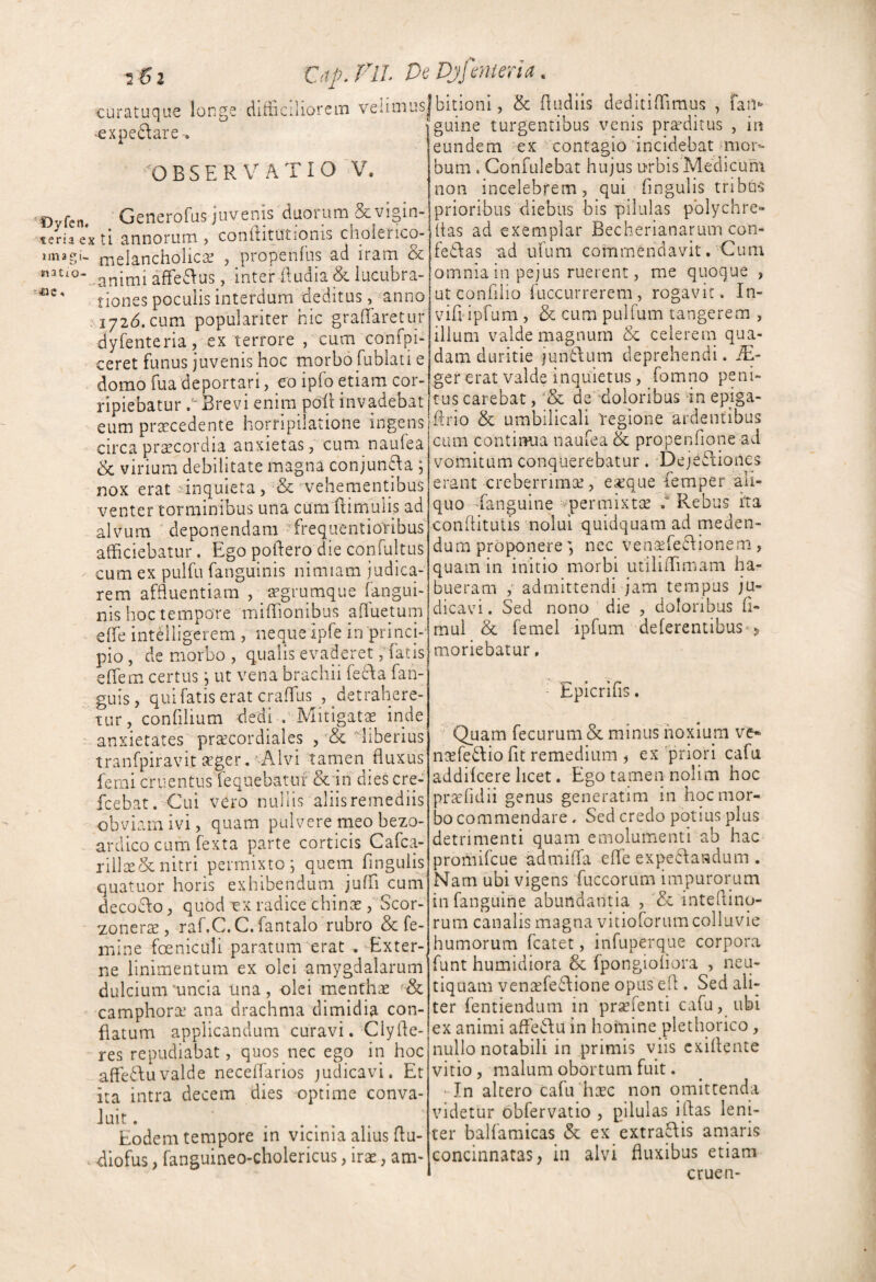 2^2 OtpflL DeDjfmierta. curatuque longe difticiliorem velimus 'Cxpedare . ^OBSER VATIO V. ‘Oyfcn. Generofus jUvenis duoium & vigin- teriaexti annorum , conftitutionis choierico- imagi- |-neIanchoIicse , propenfus ad iram & ^'^“-animi affe6Ius, inter (ludia & iucubra- tiones poculis interdum deditus, anno M72d.cum populariter hic grafTaretur dyfenteria ex terrore , cum confpi- ceret funus juvenis hoc morbo fublati e domo fua deportari, eo ipfo etiam cor¬ ripiebatur Brevi enim poli invadebat eum prsecedente horripilatione ingens -> circa prsecordia anxietas, cum naufea & virium debilitate magna conjun^a ; nox erat -inquiera, ■& vehementibus venter torminibus una cumfiimulis ad alvum ■ deponendam Trequentioribus afficiebatur. Ego poilerq die confultus cum ex pulfu fanguinis nimiam judica¬ rem affluentiam , cegrumque (angui¬ nis hoc tempore miffionibus afluetuin effe intelligerem , neque ipfe in princE pio , de morbo , qualis evaderetfatis effem certus, ut vena brachii fecda fan- guis, qui fatis erat craffius , detrahere¬ tur, confilium dedi .' Mitigatae inde anxietates pra^cordiales liberius tranfpiravit aeger.‘ A.lvi tamen fluxus ferni cruentusfequebatuf &'in dies cre- fcebat. Cui vero nullis aliisreinediis obviam ivi, quam pulvere meo bezo- ardico cum fexta parte corticis Cafca- rillee&nitri permixto; quem Angulis quatuor horis exhibendum^ jufA cum decoclo, quod ex radice chinae, Scor- zonerse, raf.C.C. fantalo rubro & fe¬ mine foeniculi paratum erat .-Exter¬ ne linimentum ex olei amygdalarum dulcium 'uncia Una , olei menthae camphorse ana drachma dimidia con¬ flatum applicandum curavi. Clyfle- res repudiabat, quos nec ego in hoc affe^duvalde neceflarios judicavi. Et ita intra decem dies -optime conva¬ luit . Eodem tempore in vicinia alius flu- X diofus, fanguineo-cholericus, irae, am- jbitioni, & fludiis deditiffimus , faii'’ fguine turgentibus venis praeditus , in eundem ex contagio incidebat mor¬ bum . Confulebat hujus urbis Medicum non incelebrem, qui Angulis tribus prioribus diebus bis pilulas pblychre- tias ad exemplar Becherianarum con- fedlas ad ufum commendavit. Cum omnia in pejus ruerent, me quoque , utconfilio fuccurrerem, rogavit . In- vifl ipfam , & cum pulfum tangerem , illum valde magnum & celerem qua¬ dam duritie juntlum deprehendi. iE- ger erat valde inquietus, fomno peni¬ tus carebat, de doloribus In epiga- flrio & umbilicali Yegione ardentibus cum continua naufea & propenfione ad vomitum conquerebatur. ‘Deje6liones erant creberrimae, exque femper ali¬ quo Xanguine '‘permixtie Rebus ha conflitutis nolui quidquam ad meden¬ dum proponerenec VenGefedlionem, quam in initio morbi utiliffimam ha¬ bueram admittendi jam tempus ju¬ dicavi . Sed nono die , doloribus A- mul & femel ipfum deferentibus<5 moriebatur, EpicriAs. Quam fecurum& minus hoxlum ve* naefedio Ac remedium , ex priori cafu addifeere licet. Ego tamen nolim hoc praefidii genus generatim in hoc mor¬ bo commendare. Sed credo potius plus detrimenti quam emolumenti ab hac promifeue admiffa effe expedfaadum . Narn ubi vigens fuccorum impurorum infanguilie abundantia , & inteflinq- rum canalis magna vitioforum colluvie humorum fcatet, infuperque corpora funt humidiora 6c fpongioAora , neu- tiquam ven£efe6lione opus efl . Sed ali¬ ter fentiendum in prsefenti cafu, ubi ex animi affedfu in homine plethorico, nullo notabili in primis viis exiflente vitio, malum obortum fuit. • In altero cafu hxc non omittenda videtur obfervatio , pilulas iflas leni¬ ter balfamicas & ex extra(\is amaris concinnatas, in alvi fluxibus etiam ' cruen-