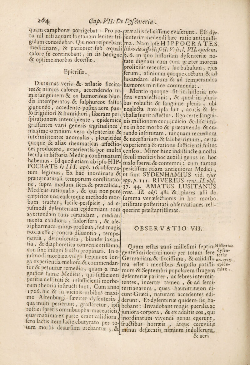 2% Cup, Vll. De Djfenlerid . quam camphorae porrigebat : Pro po¬ tu nil nifi aquam fontanam leniter fri¬ gidam concedebat». Qui non refpuebant medicinam, & patienter fub sequali calore fe continebant, in iis benigne & optime morbus deceffit'. Epicrifis o. Diuturnas veris ^ - xllatis» ficcita- res& nimios calores, accendendo ni¬ mis fanguinem & ex humoribus blan¬ dis intemperatos & fulphureos falfos prae aliis felieiflime evaferunt. Eft' d^- fenteriae medendi haec ratio antiquiffi- ma. NarnipfeH IPPOCR ATES. libro de affeBi feB, V: §. in quo hiftoriam dyfenterice no¬ tatu dignam cum cura praeter morem prolixius recenfet, lac bubulum, ejus ferum , afininum quoquecoifum &ad laxandanv alvum & ad temperandos humores mirifice commendat. Mentio quoque » fit in» hifioria no? fira venaefedEonis , & quod in-pluri- j - j - -|bus robuftis & fanguine plenis , ubi gignendo, accedente-pqflea aere pau-’negle(fia hcec ipfa fuit , acutis & le- 0^ rigi ion &humidiori, hberam per- thalis fuerit affe^fus. Ego certe fangui- mtercipiente , epidemice nis mifiTionem cum judicio &difcrimi^ graffantes varii generis aegritudines maxime^omnium Vero dyfenterias & intermittentes anomalas , pleuritides quoque & alias rheumaticas affe^io- nes producere, experientia'per multa fecula in hifioria Medica confirmatum habemus. Id quod etiam abipfo HIP¬ POCRATE /,■///, aph. i6.©bferva- ne in hoc morbo & praecavendo & cu^ rando infiitutam , tanquam remedium & neceffarium & faluberrimum , certa experientia &-ratione fufficienti fultus cenfeo. Miror hinc indifhndfe a nofiri feculi medicis hoc auxilii genus in hoc malo fp§rni & contemnicum tamen peritiflTimi etiam an.tiquiores Aledici /T* T* V T T T AT\/TTTTO *1 * OBSER V ATIO' Vil, 1 • j-., I ^ dl 1*L 1 Lj lJ IL/1 C b 1% X C Ll i d y tum legimus. Ex hac inordinata &'ut funt SYDENHAMIUS vid. ejur praiternaturali temporum conftitutio- i, j. RIVERIUS cent, II. obfi. ne, lupra modum hcca& prffcaiida,(37. 44. AMATUS LUSITANUS .. edicus rationalis , & qui non cent. II. ohf. 48;, & plures alii de empirice una eademque methodo mor-fumnia vensefeRionis in hoc morbo • j ^ faale*peidprcit , ad e- utilitate pofleritati obfervationes reii- xulmodi dylenteriam epidemiam-tum querint pr^RantifiTimas avertendam tum- curandam , medica¬ menta calidiora , fudorifera , & alc- xiplprmaca^minus proficua , fed magis noxia eife* contra diluentia-, tempe¬ rantia , demulcentia , blande laxan¬ tia , & diaphoretica convenientillima, non fine infigni friRlu propinari-. In e- )ufmodi morbis a vulgo fc^piusex lon¬ ga experientia meliora & commendan¬ tur bc petuntur remedia , quam a ma¬ gnificae fam^ Medicis, qui fufficienti peritia defiituti & infufficienti morbo¬ rum theoi ia infirudli funt. Cum anno hic & m vicinis urbibus maxi¬ me Altenburgi fseviter dyfenteria , qua multi perierunt, graflaretur, ipfi rufiiGi fpretis omnibus pharmaceuricis,i qtue maxima ex parte erant calidiora , fero ladis item ladeebutyrato per to¬ tum morbir deGurfum utebantur. iniC£ a Quum jefias anni millefimi feptim^*^.®*''^' gentefimi decimi noni'per totam fere Germaniam & ficciffima, & calidiffi-an.»7i9 ma effiet : menfibus Auguflo potiffii- epide- mum-& Septembri popularem ffragem dyfenteria? pariter , ac febres intermit¬ tentes , incertae tamen , & ad femi- tertianarum , quas haemitritiron di- cunt Graeci, naturam accedentes edi¬ derunt . Erdyfenterise quidem- fie ha¬ bebant: Invadebant magis puerilia ac juniora corpora , & ex adultis eos, qui inordinatum vivendi genus egerunt, frufiibus horrxis , atque cerevifiis minus defxcatis. nirnium indulferuat? & aeri