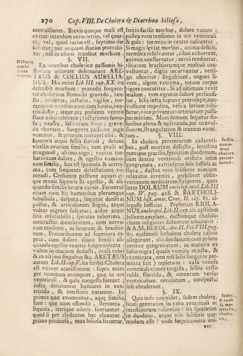 convulfiones.. Brevis quoque mali eft exitus: interdum enim tertia, vel quar¬ to, vel, quod rariuseft, feptimodie foivirurj-.nec unquam diutius protrahi¬ tur , nili in alium tranleat morbum . Kmona . §• morbi Ex veteribus cholericse paffionis hi- )uxta Eoriarn accurare delinearunt ARE- veteres^TliUS & COELIUS AURELIA- N US t Hic enim Ili^ cap.XX. ita defcribit morbum : praecedit frequen¬ ter choiericos ftomachi gravedo, ten- lio , anxietas-, ja6f atio, vigiliae, tor- rnentum inreliinorum cura fonitu,ven¬ tris dofor ; atque pe^ podicem ventris fluor nihil relevans *, ruffationes fump- ; naufea, falivarum fluor; grave,- Initio facilis morbus, dolore vacans ; pohea verotenfipnes in ore ventriculi &gula: tormina in ventre nafcuntur « Si naagis f^viat morbus, anima deficit, membra refolvuntur , cibos exhorrent, animus conflernatur : nervi tenduntur, tibiarum brachiorumque, raufculi con¬ velluntur, digiti incurvantur, verti¬ go, oboritur : finguitiunt, ungues li¬ vent, algent extrema, totum corpus rigore concutitur . Si ad ultimum venit malum , tum aegrotus fudore perfundi¬ tur , bilis infra fuprave prorumpit,con- vulfione impedita,, vefica lotium cohi¬ betur,voce privanturr arteriarum pulfa- tus minimi* Mors demum fequitur do¬ loribus plena & miferandajper convul- do thoracis . Surgente. palhone jugisjfionemjftrangulatum & inanem vomi, vomitus, & primum corrupti cibi, &itum. §1 VIII 11 lituo y V-A. iillUiil wwllupti WiUi 5 IlUlli* ^0 V-LXXa humoris atque fellis flavidi ; dehinc .. In cholera, peremtorum cadaveri- vitellis ovorum fimilis; tum Drafii ac bus, poft mortem diffedis , inteilina praecipue graciliajfpeciatim duodenum, cholera cum^ dextro ventriculi orificio intus perem- ovorum fimilis; tum prafii ac aeruginofiy ultimo nigri; ventris tur- batiocum dolore , & egefiio vomito¬ rum fimilis, hpcefi fpumofa acerri- gangr^nata , extrinfecus bile fuffufa ac torum o ma, cum frequenti dele^fationC; vb-lflava , duftus vero biliferos nimium mendi. Cfefcente paffione aquati at-relaxatos- inveniri , perhibent obfer- s, ^1: ___j:.,- que tenuis liquoris fit egeftio, & ali quando fimilis loturas carnis. Feruntur etiam cum his humoribus plerumque lubalbida, defputafequitur. denfitas puifus, &. articulorum^ frigus) atque vultus nigrore fufcatus; ardor atque fitis infatiabilis; fpiratio celerrima ; contracfio, membrorum , cum nervo¬ rum tenfione , ac furarum & brachio¬ rum . Praecordiorum ad fuperiora ra¬ ptus, cum , dolore, iliaco fimili: ali¬ quando egefiio ventris fanguinolenta : vultus in maciem dedudi, oculi rubri & in ultimo fingultus &c. ARET.£US 2iUlQny Lrl?,ILcap.V, ita fcribit:Cholera efi vitium acutilEimum : fupra enim per vomitum erumpunt, qucc, in ore ycntricLilf, & gula congefia fuerant ; infra deiiciuntur humores in ven¬ triculo , & intefiinis natantes. In primis quas evomuntur aqu^ fimilia funt: qu? anus effundit , flercorea , liquida, tetriquc odoris. fentiuntur , quod fi per clyfterem h?c eluantur, primo pituitofa > mox biliofa feruntur. vationum medicarum fcriptores , quos inter DOLiEUM encklop/med.Lib.lll cap. IV, pag. 418. & BARTHOLI¬ NUMIL obf, 81. al- legaffe fufficiat , Pr^fertim RIOLA- ^l\5SanthropolMbJIjap,io,Qy{I\^tm felleam amplam, du^lumque cholido- . chuni infigniter diifentum adnotavit : & A.M. BEROL. ^rr.JX Vol.VIII.pag, 80. ejafmodi lethalem choler? cafum allegarunt, ubi duodenum cum pyloro interne gangrenatum, ac materia ex fufco nigra ( qualis vomitu rejetla, & examinata , non nifi bilis fanguine per¬ mixta fuit ) repletum : vafa venofa ventriculi criiore turgida , fellea cyfiis valde flaccida, & omentum verfus ventriculum . revolutum , confpe^ui fefe obtulerunt. §. IX. Quis inde non yidet, fedem choler?, ficuti generatini in toto ventriculi ac intcfiiiiorum,.volumine ; ita fpeciatim in duodeno, atque viis biliferis que¬ rendam effe ? unde leepenumero uni- ver- Sedes; & C3uf- fa ma¬ teria h's chole- A