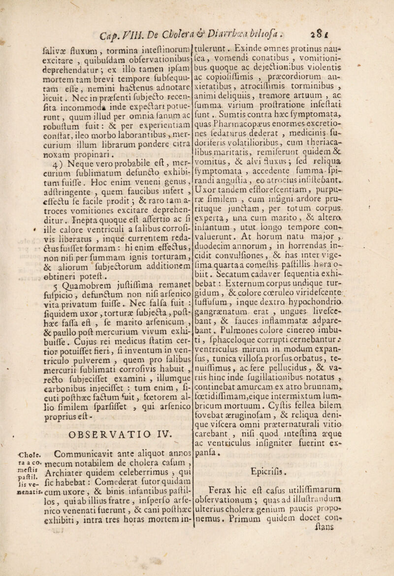 Cap. Vlll. De Cholera &■ Diarrhxa bthofa. 2 8 £ lallvx fluxum , tormina intefiinorumltulerunt. Exinde omnes protinus nau* •’ -fga , vomendi conatibus , vomitioni¬ bus quoque ac dejedionibus violentis ac copiofiirimis , praecordiorum an¬ xietatibus , atrocidimis torminibus , animi deliquiis, tremore artuum , ac fumraa, virium prodratione infedatt funt.. Sumtis contra haec rymptomata.> quas Pharmacopaeus enormesexcretio- nes iedaturuS'dederat , medicinis , fu- dorileris volatilioribus 5 cum theriaca- libus maritatis, remiferunt quidem & vomitus, &c alvi fluxus; fed reliqua f^mptomata , accedente fumma^rpi- randi angudia , eo atrocius inGdeoant». Uxor tandem efflorefcentiam, purpu¬ rae fimilem , cum indgni ardore pru- rituque jundlam, per totum corpus, experta, una cura marito, & altera infantum 5 utut longo tempore con¬ valuerunt. At horum natu ma;or duodecim annorum , in horrendas in¬ cidit Gonvulfiones, & has inter vige- fima.quartaa comed-is padiilis h®ra q- biit. Secatumcadaver fequentia exhi¬ bebat ; Externum corpus undique tur¬ gidum , & colore coeruleo viridefGente {uffufura , inque dextro hypochondrio- gangrsenatum.- erat , ungues livefce- bant, & fauces inflammatae adpare- bant*. Pulmones colore cinereo imbu¬ ti , fphaceloque corrupti cernebantur ventriculus mirum in modum expam fus, tunica viliofaprorfus.orbatus, te- nuidimus, ac fere pellucidus, &. va¬ nis hinc inde fugillationibus notatus ^ continebat amurcam ex atro brunnam,. foetidiflrimam,eique intermixtum lum¬ bricum mortuum. Cyflis fellea bilem fovebat aeruginofam , & reliqua deni¬ que vifcera omni praternaturali vitio carebant , nifi quod inteflina aque ac ventriculus, infigniter fuerint ex- panfa * excitare , quibufdam obfcrvatiqnihus deprehendatur \ ex illo tamen ipfam mortem tam brevi tempore fubfequu- tam ede , nemini ha^Penus ad notare licuit. Nec in praefenti fubjefto recen- Pita incommoda inde expe^art potue¬ runt , quum illud per omnia lanum ac robudum fuit: & per experientiam condat, ileo morbo laborantibus , mer¬ curium illum librarum pondere citra noxam propinari. ^ 4) Neque vero probabile eft , mer¬ curium fublimatum defun6Po exhibi¬ tum fuiffe. Hoc enim veneni genus, adftringente , quem, faucibus infert „ ededPu fe facile prodit j &raro tam a- troces vomitiones excitare deprehen¬ ditur. Inepta quoque ed adertio ac fi ille calore ventriculi a falibus corrofi- vis liberatus , inque currentem reda- ftus fui ifer formam: hi enim efferius, non nifi per fummam ignis torturam, & aliorum fubjedorum additionem obtineri potefi. 5 Quamobrem judiffima remanet fufpicio , defunftum non nifi arfenico vita privatum fuiflTe.. Nec falfa fuit : fiquidem uxor , torturse fubje6Pa, poft' htee fada ed , fe marito arfenicum , & paullo poft mercurium vivum exlii- buide. Cujus rei medicus datim cer¬ tior potuiffet fieri, fi inventum in ven¬ triculo pulverem , quem pro falibus mercurii fublimati eorrofjvis habuit , jefPo fubjecidet examini , illumque carbonibus injecidet : tum enim, fi- cuti podhsec fa(fPum fuit, foetorem al¬ lio fimilem fparfidet , qiii arfenico proprius eft- OBSERVATIQ IV. Chole. Communicavit ante aliquot annos ra aco. j-necum notabilem de cholera cafum , Archiater quidem celeberrimus j qui fichabebat: Comederat futorquidam »€iiatis. cum uxore , & binis infantibus padil- los, qu! ab illius fratre , infperfo arfe¬ nico venenati fuerunt, & cani pofihac exhibiti, intra tres horas mortem in- * k meflis paftii. jis ve- Epicrifis. Ferax blc ed cafus utilidimarum obfervatioHum ; quas ad illudrandura ulterius cholera genium paucis propo¬ nemus. Primum quidem docet con* dans