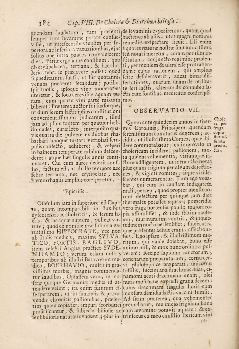 284 P- Chokra & Diarrhm biliof t.' giiendam laudatum , tam pra^fenti femper cum levamine potare conuie- vide , ut mitercenribiis ienlim per fu- periora ac inferiora vacuationibus, ejus folius ope intra paucos convalefceret dies. Periit ergo a me confilium , quo ab eryPipelacea, tertiana , & hac cho- jerica febri fe praecavere poflet f quod fuppeditaturus fuafi , ot bis quotannis venam praeberet fecandam j potibus fpirituofis , ipfoque vino moderatius uteretur, & loco cerevifiae aquam pu¬ ram, cum quarta vini parte mixtam , biberet. Pi-^terea au6dor fui fuaforque, ut dum ferum ladis ipfius conllitutioni convenientiflrimum judicarem , illud jam ad ipfum fontem per quatuorbeb- 'domades, curae loco, interpofito qua¬ vis quarta die pulvere ex duobus rha- barbari unoque tartari vitriolati fcru- pulisconfedio, adhiberet , & vefperi in balneum temperate calidum defcen- deret: atque haecbngulis annis conti¬ nuaret. Cui cum aures dederit confi- lio , faibum ed, ut ab illo tempore nec febre tertiana, nec* cryfipelate , nec .temorrhagiis ampliusxorripsretur, - ^Epicrifis . Odehfum jam in fuperiore' ed Capi¬ te , quam incomparabili in duxibus dyfentericisaccholcricis, & ferum la- 'Ctis& lacaquce nuptum , polleat vir¬ tute ; quod eo nomine non fohum a ve- tudilTimo HIPPOCRATE , nec non ab Italis medicis, maxime SYLVA- TICO, FORTIS , BAGLI VO, item celebri Angiise pra6Iico SYDE- 'NHAMIO ; verum etiam nodris -temporibus ab illudri Batavorum me¬ dico , BOERHAVIO , multis in gra- vilfimis morbis, magnis commenda¬ tur laudibus. Optadem vero, ut no- 'flrse quoque Germania: medici id at¬ tendere velint ; ita enim futurum ef- fefperarem, ut in fanandis &pracd- vendis chronicis padionibus, prsefer- tim qua: a copia'feri impuri fcorbutici proficifcuntur, & fubje6fa biliofas ac lenfibilioris naturae invadunt,] -plus in¬ de levaminis experiremur , quam quod hadfenus ab aliis , utut magni npminis remediis exfpedare licuit. Ihi enim liquores natura nodrae funt amicidimii fed notari meretur , curam .per illos in¬ dituram , conjundfo regimine pruden¬ ti , per menfem & ultra eiTe protrahen¬ dam: cujus rationem , qui amplius fcire defideraverit , adeat binas dil- fertationes,-quarum unam de utilita¬ te ieri ladis, alteram de connubiola- ais cum fontibus-medicatis confcripd- mus. ' observatio VII. ^Lium ante quindecim ar>nos intnei- mis Caroiinis, Principem cluendam fraga ferenidlmum comitatus degerem ; ac- cidit, ut iliudriflimaCornes, qux ibi- dem commorabatur ex improvifo in produ- oholericam incideret padioncm, tan- ta quidem vehementia, viriumque ja- 6Iura adfligentem , ut intra o6l-o horas plus quam triginta per alvum dejeflio- nes, & viginti vomitusiique viride- fcentes numerarentur. Turn ego voca¬ bar , qui cum in caulfam indagarem mali, percepi, quod propter niendruo- rum defedium per quinque jam di^ thermales potadet aquas ^5 porneridie vero fraga hortenfia paulio majori co¬ pia alfumfidet , & inde ftatim naufe- am , murmura imi ventris, & inquie¬ tudinem noflu perfendlfet, fubfecutis, qu2c praefentes adhuc erant ,-afFe‘f\ioni- bus . Ego ipfam, & illuftriirimum ma¬ ritum , qui valde dolebat, bono ePe animo julfi, & mox hunc ordinavi pul¬ verem: Recipe lapidum cancrorum'', concharum praeparatarum , cornu cer¬ vi philofophice prsparati, unicornu foTilis , fuccini ana drachmas duas-, ci- namomi acuti drachmam unam , olei nucis mofchatae exprelli grana decem: cujus drachmam (iagulis horis cum menfura dimidia lacFis vaccini fumfit. Ad fitim praeterea, qua vehementer premebatur, me infeio frigidam bono cum levamine potavit aquani: & ex- trinfecus ex riKO confilio fpiritum vini re-