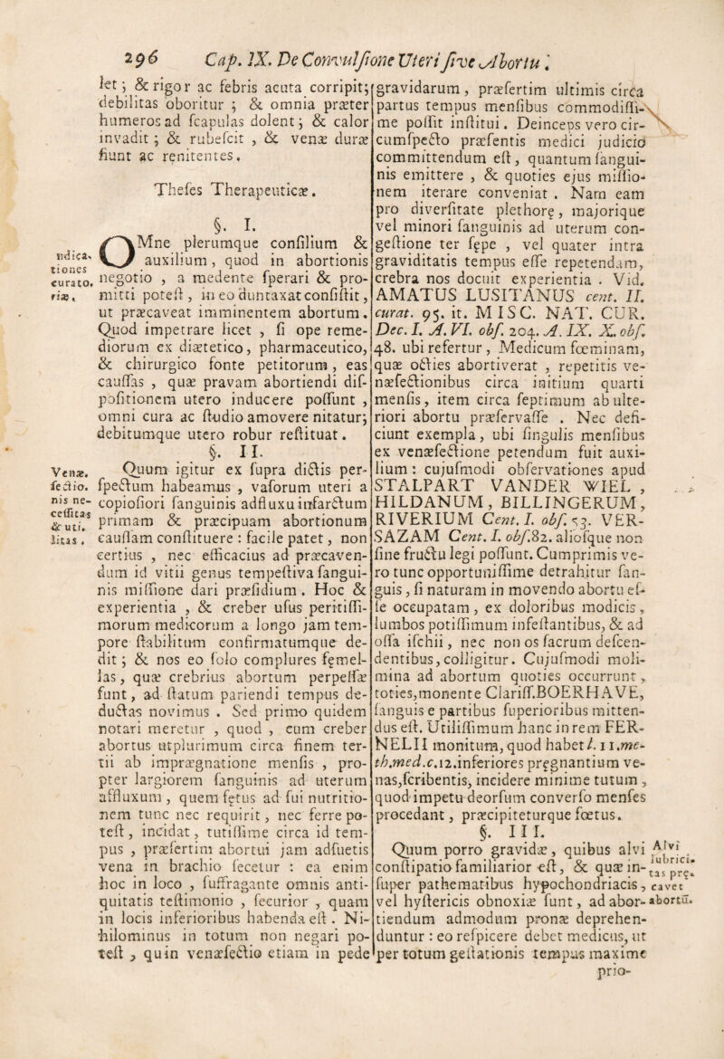 tiones curato. fi». Venaj. feci io. nis ne- ceifitas uti. litas . 20(5 Cap, JX De ConvuIfioneUierifive^lhriu \ j frigor ac febris acuta_ corripit;fgravidarum, prsefertim ultimis circa debilitas oboritur ; & omnia prseter humeros a.d fcapulas dolent j & calor invadit; & rubefcit , & ven^e durie fiunt ac reniteiites. Thefes Therapeutica, §. I. OMne plerumque confilium & auxilium, quod in abortionis negotio , a medente fperari & pro¬ mitti poteft, in eo duntaxat confidit 5 ut pr^caveat imminentem abortum, (^tod impetrare licet , fi ope reme¬ diorum ex dietetico, pharmaceutico, & chirurgico fonte petitorum, eas caufTas , quse pravam abortiendi dif- pofitioncm utero inducere poflunt , omni cura ac dndio amovere nitatur; debitumque utero robur reftituat. §. II. Quum igitur ex fupra di6\is per- fpe6fum habeamus , vaforum uteri a copiofiori fanguinis adfluxuiufardum primam & prarcipuam abortionum eauflam condituere : facile patet, non certius , nec efficacius ad pri^caven- dum id vitii genus tempediva fangui¬ nis mifdone dari pra^ddium . Hoc & experientia , & creber ufus peritidi- morum medicorum a longo jam tem¬ pore dabihtum confirmatumque de¬ dit ; & nos eo folo complures femel¬ las, quse crebrius abortum perpelde funt, ad datum pariendi tempus de- du6fas novimus . Sed primo quidem notari meretur , quod , cum creber abortus utplurimum circa finem ter¬ tii ab impraegnatione menfis , pro¬ pter largiorem fanguinis ad uterum afduxum , quem f^tus ad fui nutritio- nem tunc nec requirit, nec ferre po- ted, incidat, tutidime circa id tem¬ pus , praefertim abortui jam adfuetis vena in brachio fecetur : ea enim hoc in loco , fuffragante omnis anti¬ quitatis tedimonio , fecurior , quam in locis inferioribus habenda ed. Ni¬ hilominus in totum non negari po- ted ^ quin venaefe^fio etiam in pede partus renipus^ menfibus commodidi- me polht inditui. Deinceps vero cir- cumfpcSfo praefentis medici judicio committendum ed, quantum fangui¬ nis emittere , & quoties ejus midio* nem iterare conveniat . Narn eam pro diverdtate plethor^, majorique vel minori fanguinis ad uterum con- gedione ter f^pe , vel quater intra graviditatis tempus ede repetendam, crebra nos docuit experientia . Vid. AMATUS LUSITANUS ce77t. II, curat. 95. it. MISC. NAT. CUR. Dec. I, X FI. obf. 204. A. IX, X, obf, 48. ubi refertur , Medicum foeminam, quae oifies abortiverat , repetitis ve- n^fedfionibus circa initium quarti menfis, item circa feptimum ab ulte¬ riori abortu prsfervafTe . Nec defi¬ ciunt exempla, ubi fingulis menfibus ex vcnsefeSfione petendum fuit auxi¬ lium : cujufmodi obferv^ationes apud STALPART VANDER WIEL , HILDANUM, BILLINGERUM, RIVERIUM Cem.I. ab/.<^^. VER- SAZAM Cent. I. obf.%2, aliofque non fine fru6lu legi podlint. Cumprimis ve¬ ro tunc opportunidime detrahitur fan- guis, fi naturam in movendo abortu ef- fe occupatam, ex doloribus modicis, lumbos potidimum infedantibus, & ad offa ifehii, nec non os facrum defeen- dentibus,colligitur. Cujufmodi moli¬ mina ad abortum quoties occurrunt, toties, monent e Clariff.BOERH AVE, fanguis e partibus fuperioribus mitten¬ dus ed. Utilidimum hanc in rem FER- NELII monitum,quod habet/. ii,me~ th,med.c,\2,mItx\oxcz pr^gnantium ve- nas,fcribentis, incidere minime tutum , quod impetu deorfum converfo menfes procedant, prjecipiteturque fcetus, §. III. Quum porro gravida?, quibus alvi condipatio familiarior-ed, & qute in- fuper patheraatibus hypochondriacis, vel hydericis obnoxia funt, ad abor¬ tiendum admodum prona? deprehen¬ duntur : eo refpicere debet medicus, ut per totum gedationis tempus maxime prio- \. Alvi lubrici, tas pre» cavec abortu.