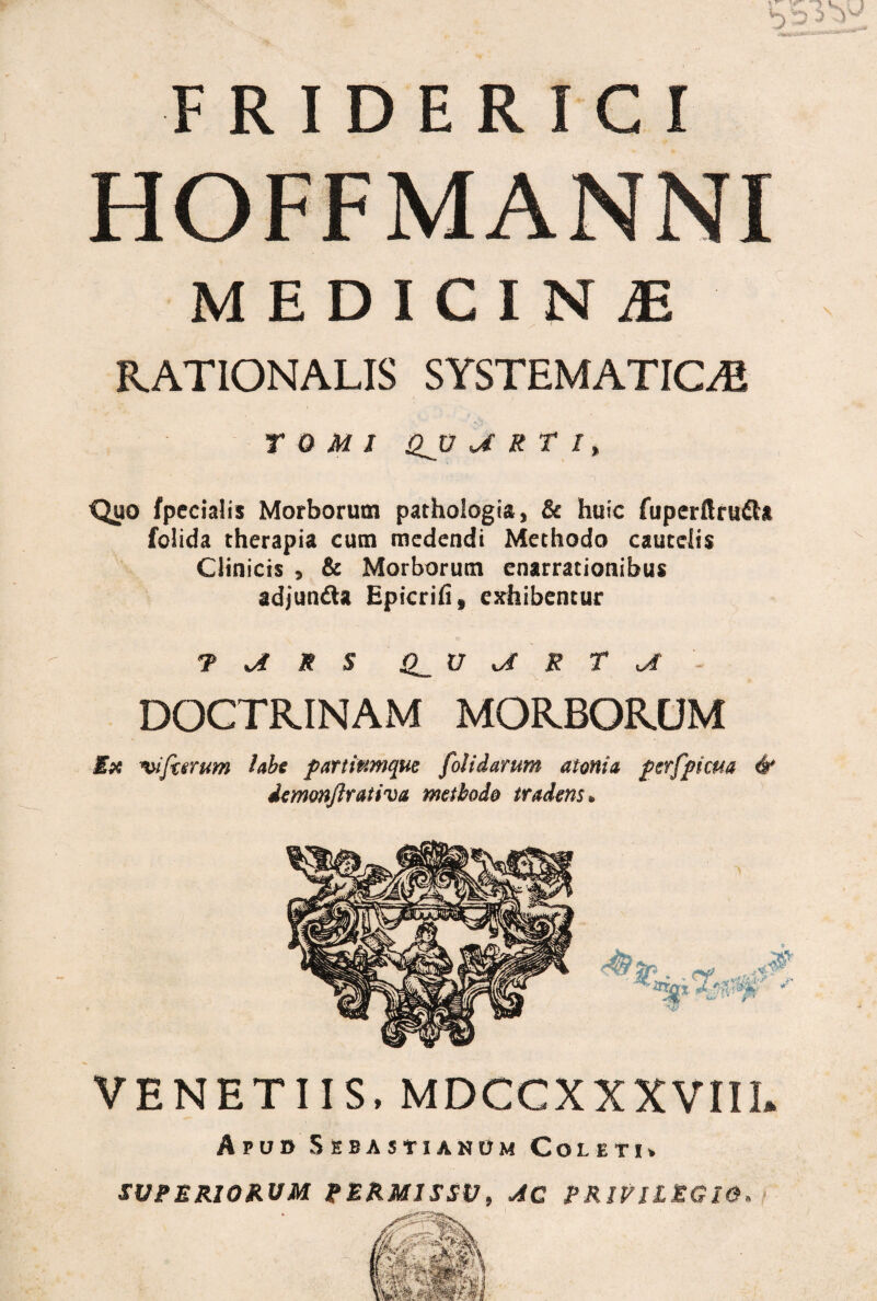 MEDICINiE RATIONALIS SYSTEMATICA1 TOMI QJJ «J R T I % 'Quo fpecialis Morborum pathologia, & huic fuperftrufta folida therapia cum medendi Methodo cautelis Clinicis , & Morborum enarrationibus adjun&a Epicrifi, exhibentur T R S O V R T AT - DOCTRINAM MORBORUM E# ferrum labe partiumque [olidarum atonia perfpicua & demonfrativa methodo tradens. VENETUS. MDCCXXXVIIL Apud Sebastjanom Coleti» SUPERIORUM PERMISSU, AC PRIVILEGIO,