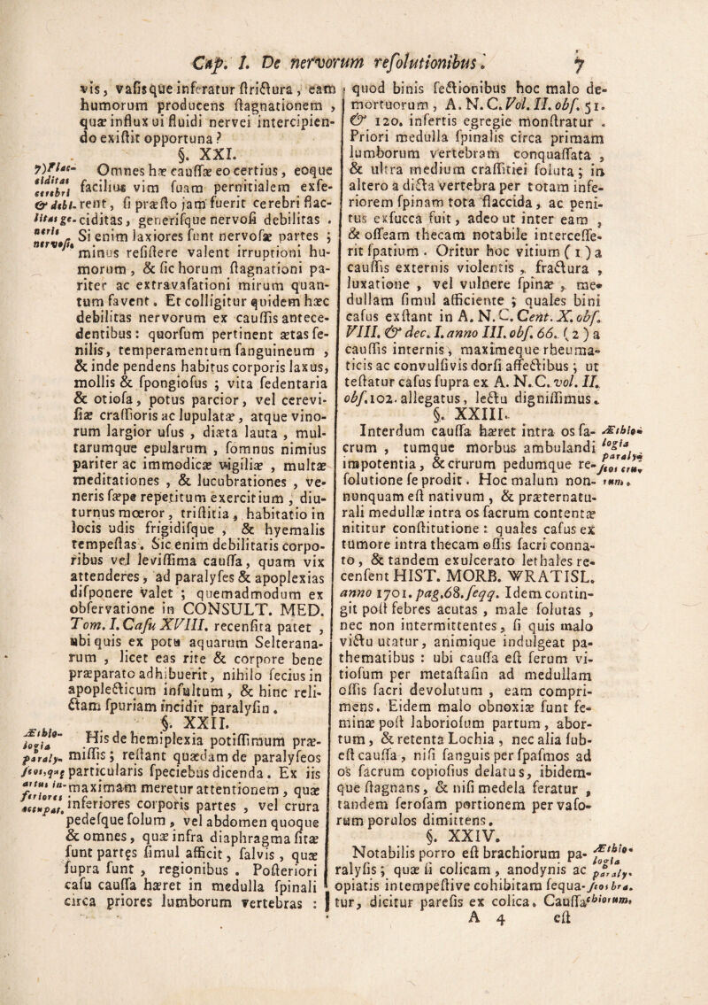 vis, vafisque inferatur flriftura, eam humorum producens Aagnationem , quje influx ui fluidi nervei intercipien¬ do exiflit opportuna ? §. XXL Omnes hae eauffk eo certius, eoque lif$br\ Acilius vim fuam pernitiaiem exfe- &dtbi-rent, fi prseflo jam fuerit cerebri flac- lifasg^-ciditas, gerjerifque nervofi debilitas . ntrv»fi en*m laxiores funt nervofae partes ; * minus refifiere valent irruptioni hu¬ morum, & fic horum flagnationi pa¬ riter ac extravafationi mirum quan¬ tum favent * Et colligitur quidem hsec debilitas nervorum ex caudis antece¬ dentibus : quorfum pertinent setas fe¬ nilis, temperamentum fanguineum , & inde pendens habitus corporis laxus, mollis & fpongiofus ; vita fedentaria & otiofa, potus parcior, vel cerevi- fix craflioris ac lupulata?, atque vino¬ rum largior ufus , diaeta lauta , mul¬ tarumque epularum , fomnus nimius pariter ac immodica vigiliae , multae meditationes , & lucubrationes , ve¬ neris faepe repetitum exercitium , diu¬ turnus moeror, triflitia, habitatio in locis udis frigidifque , & hy em a lis rempeflas. Sic enim debilitatis corpo¬ ribus vel leviffima cauffa, quam vix attenderes, ad paralyfes & apoplexias difponere valet ; quemadmodum ex obfervatione in CONSULT. MED. Tom. LCafu XVIII, recenfita patet , «biquis ex pota aquarum Selterana- rum , licet eas rite & corpore bene praeparato adhibuerit, nihilo feciusin apoplefticum mfuhum, & hinc reli- Sam fpuriam incidit paralyfin . §. XXII. tevi* Hisdehemiplexia potiflimum pra> p»raly- midis; reflant quaedam de paralyfeos feoi,q»s particularis fpeciebus dicenda. Ex iis f*‘rh/“'maximain meretur attentionem , quae McsupH. inferiores eorpoKs partes , vel crura pedefque folum , vel abdomen quoque & omnes, quae infra diaphragma fitae funt partas fimul afficit, falvis, quse fupra funt , regionibus . Pofleriori cafu cauffa hseret in medulla fpinali circa priores lumborum vertebras : | quod binis fe&ionibus hoc malo de¬ mortuorum , A. N. C' VoL IL obf' 51. &*' 120. infertis egregie mon Aratur . Priori medulla fpinalis circa primam lumborum vertebram conquaAata , & ultra medium craflitiei foluta; in altero a di£la vertebra per totam infe¬ riorem fpinam tota flaccida, ac peni¬ tus exfucca fuit, adeo ut inter eam , & offeam thecam notabile intercefle- nt fpatium . Oritur hoc vitium ( i )a cauflis externis violentis fra&ura , luxatione , vel vulnere fpirne , me® dullam fimul afficiente ; quales bini cafus exflant in A. N.C.Cent.X.obf, VIII. & dec, I. anno III. obf, 66, { 2 ) a cauflis internis , rnaximeque rheuma¬ ticis ac convulfivis dorfi affefribus \ ut teflatur cafus fupra ex A. N. C./Z)ol, II, obf, 102. allegatus, le£tu digniflimus.. §, XXIII.. Interdum cauffa haret intra osfa- JEthi** erum , tumque morbus ambulandi io&a impotentia, & crurum pedumque re-y^Jr»! folutione fe prodit. Hoc malum non» tum, nunquam efl nativum , & praternatu- rali medullae intra osfacrum contenta’ nititur conflitutione 1 quales cafus ex tumore intra thecam ©flis facri conna¬ to, & tandem exulcerato lethales re- cenfent HIST. MORB. WRATISL. anno 1 joi. pag,6%.feqq, Idem contin¬ git pofl febres acutas , male folutas , nec non intermittentes, fi quis malo vi&u utatur, animique indulgeat pa- thematibus : ubi cauffa efl ferum vi- tiofum per metaftafin ad medullam offis facri devolutum , eam compri¬ mens. Eidem malo obnoxia funt fe¬ minae pofl laboriofum partum, abor¬ tum, & retenta Lochia , nec alia fub- cft cauffa , nifi fanguis per fpafmos ad o£ facrum copiofius delatus, ibidern- queflagnans, & nifi medela feratur * tandem ferofam portionem pervafo- rum porulos dimittens. §. XXIV. Notabilis porro efl brachiorum pa- ralyfis; quae fi colicam , anodynis ac opiatis intempeflive cohibitam fequa*jeoibra. tur, dicitur parefis ex colica. Caufla^,‘0,MW»