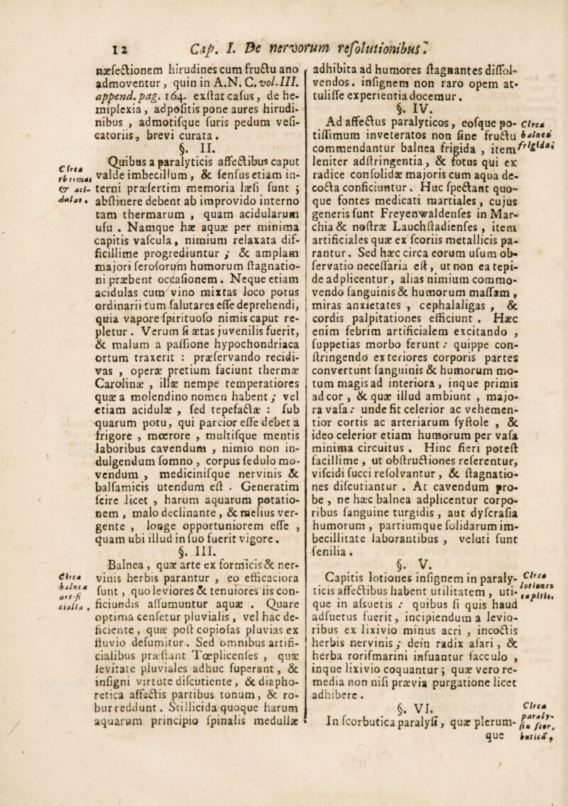 Cirta naefe&ionem hirudines cum fru&u ano admoventur, quin in A.N. C. vol.IIL append.pag. 164. exfiatcafus, de he- miplcxia, adpofitis pone aures hirudi¬ nibus , admotifque furis pedum vefi- catoriis, brevi curata. §. II. Quibus a paralyticis affeclibus caput tbnmat valde imbecillum , & fenfus etiam in- cr ad- terni pradertim memoria laefi funt 5 ^Miat. abflitiere debent ab improvido interno tam thermarum , quam acidularum ufu . Namque hse aquje per minima capitis vafcula, nimium relaxata dif¬ ficillime progrediuntur / <3c amplam majori feroforum humorum ftagnatio- ni praebent ocdafionem. Neque etiam acidulas cum7vino mixtas loco potus ordinarii tum falutares elfe deprehendi, quia vapore fpirituofo nimis caput re¬ pletur . Verum fi setas juvenilis fuerit, & malum a paffione hypochondriaca ortum traxerit : prafervando recidi¬ vas , operae pretium faciunt thermie Carolinae , illae nempe temperatiores quae a molendino nomen habent/ vel «tiam acidulae , fed tepefa£\ae : fub quarum potu, qui parcior effe debet a frigore , moerore , multifque mentis laboribus cavendum , nimio non in- dulgendum fomno , corpus fedulo mo¬ vendum , medicinifque nervinis & balfamicis utendum eft . Generatim fcirc licet , harum aquarum potatio¬ nem , malo declinante , & melius ver¬ gente , louge opportuniorem effe , quam ubi illud infuo fuerit vigore. §. III. Balnea , quae arte ex formicis & ner- Circa vinis herbis parantur , eo efficaciora W/K4 funt ^ quo leviores & tenuiores iis con- xiaiia . fici undis aflumuntur aquae . Quare optima cenfetur pluvialis , vel hac de¬ liciente , quee poft copiolas pluvias ex fluvio defumitur. Sed omnibus artifi¬ cialibus praftant Taeplicenies , qua: levitate piuviales adhuc fuperant, & infigni virtute difcutiente , & diapho¬ retica affeftis partibus tonum, & ro- burreddunt. Sci Ilici da quoque harum aquarum principio fpinaiis medullae adhibita ad humores ftagaantes diflbl- vendos. infignem non raro opem at- tuliffe experientia docemur. §. IV. Ad affe&us paralyticos, eofque po- cirea tiffimum inveteratos non fine fru&u balnei commendantur balnea frigida , item^rl*w*#* leniter adflringentia, & fotus qui ex radice confolida: majoris cum aqua de- cofla conficiuntur, Huc fpedlant quo¬ que fontes medicati raartiales, cujus generis funt Freyenwaldenfes in Mar- chia& noftras Lauchfladicnfes, item artificiales qux ex fcoriis metallicis pa¬ rantur, Sed ha?c circa eorum ufum ob» fervatio necelfaria eft, ut non ea tepi¬ de adplicentur, alias nimium commo¬ vendo fanguinisSe humorum maffem, miras anxietates , cephalaligas , & cordis palpitationes efficiunt . Hsec enim febrim artificialem excitando , fuppetias morbo ferunt .* quippe con- firingendo exteriores corporis partes convertunt fanguinis & humorum mo¬ tum magis ad interiora, inque primis ad cor, & quae illud ambiunt , majo¬ ra vafa; unde fit celerior ac veheraen- tior cortis ac arteriarum fyftoie , & ideo celerior etiam humorum per vafa minima circuitus , Hinc fieri poteft facillime , ut obftruftiones referentur, vifeidi fucci refolvantur , & flagnatio- nes difeutiantur . Ac cavendum pro¬ be , ne hac balnea adplicentur corpo¬ ribus fanguine turgidis, aut dyferafia humorum, parriumque folidarum im¬ becillitate laborantibus , veluti funt fenilia. §. V. Capitis lotiones infignem in paraly- ticis affe&ibus habent utilitatem , uti- que in afsuetis .* quibus fi quis haud adfuetus fuerit, incipiendum a levio¬ ribus ex lixivio minus acri , inco&is herbis nervinis/ dein radix afari, & herba rorifmarini inhiantur facculo , inque lixivio coquantur ; qu£ vero re¬ media non nifi praevia purgatione licet adhibere. §. vi^ ^ In fcorbutica paraly fi, qua: plerum- que htuff