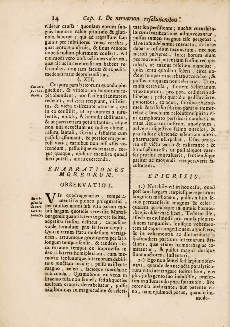 €h ratis ftr int~ diam , IfrmJ- pjtxls dtMtrl iattrit, fanat a, 14 G*/. /. Z>* nervorum re Mutioribut l videtur caufifa .* quoniam eorum fan- guis humore valde pituitofo & gluti- nofoJaborat / qui ad regredum fan- guinis per fabriliores venas cerebri , quas lentore obdruit * & finus venofos impediendum plurimum confert. Ad ejufmodi vero ob.firudiiones vaforum , quas altius in cerebro (itum habent re- ferandas, non tam facilis & expedita medendi ratio deprehenditur. 5. xii. Corpora parafyticorum quando pin¬ guedine, & vitioforum humorum co¬ pia abundant, non facile ad fanitatem redeunt, vel vires recipiunt,, nifi diae¬ ta > & vi£tu exficcante utantur , qui in eo confidit, ut aegrotantes a juru¬ lentis, enixis, & humidis abfiineant, & ut parcoetiam potu utamur, atque non nifi decoftum ex radice china , rafura fantali, citri ni , fafTafias cum paffaljsaflumant* & portionem gene¬ ro fi vini i carnibus non nifi adis ve- fcendum , paffulifque exacinatis, cor¬ pus quoque , ejufque membra quoad fieri potefi, motu exercenda. £ NARRAT 10 NES morborum, OBSERVATIO L. Vir quadragenarius , tempera¬ menti fanguineo phlegmatici , per multos annos fab vita parum mo¬ bili largam quotidie cerevifia Martif- burgenfis quantitatem ingerere folitus, adpetitu fenfim deditui corpufque valde tumidum prae fe ferre coepit , Quo in rerum datu, moledam vertigi¬ nem ,, artuumque gravitatem per fatis longum tempus fenfit,. & tandem cir¬ ca vernum tempus ex improvifo» in dextri lateris hemiplexiam, cum me¬ morias fenfuumque internorum debili¬ tate jungam incidit / pulfu exidente magno , celeri , facieque tumida ac rubicunda,.. Quaraobrem ex vena, in brachio tufa non femel, fed aliquoties multum cruoris detrahebatur , pulfu sifalominusin magnitudine & celeri- tatefuaperfidente; nucha cucurbitu* \x cum fcarificatione admovebantur , pulfus tamen magnus ede pergebat ; alvo infundebantur enemata, ac intus dabatur infufum mannarum , nec non mtrofi pulveres , Inter horum ufum pes movendi potentiam fenfim recupe¬ rabat^ at manus refoluta manebat , quin lenta quasdam febris , circa no¬ dem femper exacerbata accedebat ; & pulfus nunquam nonce'er erat. Tum, milfa cerevifia , fontem Selreranum vino nuptum, pro pota ordinario ad¬ hibebat $ pedes quotidie pedilu viis te¬ pidioribus, ex aqua, floribuschama- meli & trifo lio fibrino paratis immit¬ tebat y brachium refolutnm fpiritu vi¬ ni camphorato perfricari curabat y ac intus liquorem nodrum anodynum , pulveres digedivo falino nitrofos, &. pro fadore eliciendo effentiam alexi-^ pharmacam ufarpabat , Ufus praete¬ rea ed vi&u parco & exficcante : & hincfaftumeft, ut pod aliquot raen- fes prorfas convaluerit, fentiendique pariter ac movendi recuperaverit fa¬ cultatem ^ E F IC RI S I S. i») Notabile edinhoccafu, quod pod tam largam , fapiufque repetitam fanguinis miffionem , pulfus nihilo fe- cius permanferit magnus & celer „• qualem quandoque in nimiis hamor- rhagiis obfervare licet * Tedatur ille , affedum ejufmodi pro cauda plenitu¬ dinem fanguinis',, ejufque vehemen¬ tem ad caput congedionem agnofeere; & ift vehementia ac diuturnitate a fpairnodicis partium internarum dri- fturis, qua? etiam hamorrhagias co¬ mitantur & pulfus magni durique fiunt autlores,. fudentari 2*) EgP non femel fed fapius obfer- vavi, quando de ante a&a paralytico¬ rum vita interrogare folitusfum, eos plus judo genio fuo indulfide, prafer- tim in affumendo potu fpirituofo, fi ve cerevifia inebriante, aut potente vi¬ no, nam ejufmodi potus, quando im**-. mode*.