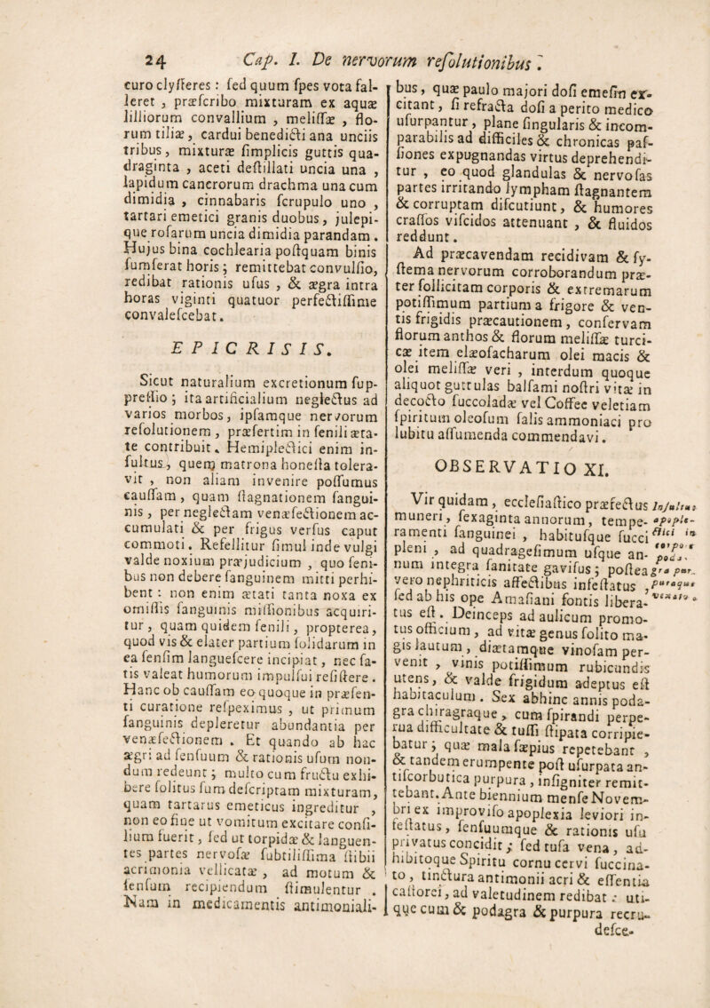 curo cly/Feres: fed quum fpes vota fal¬ leret , praefcribo mixturam ex aquae iilliorum convallium , meliflfae , flo¬ rum tiliae, cardui benedidi ana unciis tribus, mixturae fimplicis guttis qua¬ draginta , aceti deflillati uncia una , lapidum cancrorum drachma una cum dimidia , cinnabaris fcrupulo uno , tartari emetici granis duobus, julepi- que rofarum uncia dimidia parandam . Hujus bina cochlearia poflquam binis fumferat horis; remittebat convulfio, redibat rationis ufus , & aegra intra horas viginti quatuor perfediflime convalefeebat. EPIC RISIS. Sicut naturalium excretionum fup- preffio j ita artificialium negtedus ad varios morbos, ipfamque nervorum refolucionem , praefertim in fenili aeta* te contribuit * Hemiplegia enim in- fuknsfi quem matrona honella tolera¬ vit , non aliam invenire poffumus caudam , quam fiagnationem fangui- nis, pernegledam venadedionem ac¬ cumulati & per frigus verfus caput commoti. Refellitur firnui inde vulgi valde noxium praejudicium , quo feni- bus non debere fangumem mitti perhi¬ bent : non enim aetati tanta noxa ex omifiis fangumis mififionibus acquiri¬ tur, quam quidem femJi, propterea, quod vis & elater partium (olidarum in ea fenfim languefcere incipiat, nec fa¬ tis valeat humorum impulfui refifiere . Hanc ob caudam eo quoque in prae fen- n curatione refpeximus , ut primum fanguinis depleretur abundantia per venaefedionem . Et quando ab hac xgri ad fenfuum & rationis ufurn non¬ dum redeunt j multo cum frudiu exhi¬ bere folitus fumdeferipram mixturam, quam tartarus emeticus ingreditur , non eo fine ut vomitum excitare confi- hurn luerit, led ut torpidae & languen¬ tes partes nervofa? fubtiliflima fiibii acrimonia vellicatae , ad motum & lenfuin recipiendum fiimnlentur . Nam in medicamentis antiinoniali- bus, qus paulo majori dofi emefin ex¬ citant, firefrada dofi a perito medico ufurpantur , plane fingularis & incom¬ parabilis ad difficiles & chronicas paf- fiones expugnandas virtus deprehendi¬ tur , eo quod glandulas & nervofas partes irritando lympham flagnantem & corruptam difeutiunt, & humores crafios vifeidos attenuant , & fluidos reddunt. Ad praecavendam recidivam & fy- fiema nervorum corroborandum pr^- ter foilicitam corporis & extremarum potidimum partium a frigore & ven¬ tis frigidis praecautionem, confervam florum anthos & florum meliflk turci¬ cae item elsofacharum olei macis & olei melidie veri , interdum quoque aliquot guttulas balfami noflri vitae in decoClo fuccoladae vel CofFee veletiam fpiritum oleofum falis ammoniaci pra lubitu affumenda commendavi. OBSERVATIO XI. Vir quidam , ecclefiaflico praeredus /*/»>''«* muneri , fexaginta annorum, tempe- aPiJ>u- ramenti fanguinei , habitufque fuccifiici '* pleni , ad quadragefimum ufque an- num integra fanitate gavifus; pofleagra par., vero nephriticis affedibus infelfatus Put*<i** fed ab his ope Amafiani fontis libera- tus efi . Deinceps ad aulicum promo¬ tus officium , ad vitae genus folito ma¬ gis lautum , diaetarciq-ue vinofam per¬ venit , vinis potiffimum rubicundis utens, & valde frigidum adeptus et! habitaculum . Sex abhinc annis poda- gra chiragraque > cum fpirandi perpe- iua difficultate &. tufli flipata corripie- batui ; quae malafaepius repetebant , oc tandem erumpente pofl ufurpata an- tilcorbutica purpura , infigniter remit¬ tebant. Ante biennium menfeNovem- uriex improvifo apoplexia leviori in- teitacus, fenfuumque & rationis ufu privatus concidit / fed tufa vena, ad- hibitoque Spiritu cornu cervi fuccina- to , tindura antimonii acri & edentia cahorci, ad valetudinem redibat .* uti¬ que cum & podagra & purpura recru- defee,-