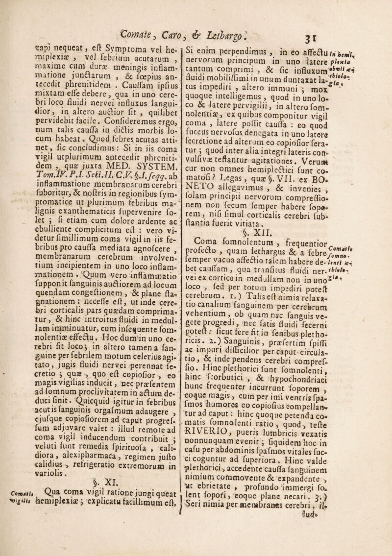 tornate, taro tap? nequeat, efl Symptoma vel he- mipkxix , vel febrium acutarum , maxime cum duros meningis inflam¬ matione jundarum , & fcepius an¬ tecedit phrenitidem . Cauflam ipflus mixtam eflfe debere, qua in uno cere¬ bri loco fluidi nervei influxus langui¬ dior , in altero audior fit , quilibet pervidebit facile. Confideremus ergo, num talis caufla in didis morbis lo¬ cum habeat . Quod febres acutas atti¬ net, fic concludimus: Si in iis coma vigil utplurimum antecedit pbreniti- dem qua? juxta MED. SYSTEM. Tom.lF.PJ. SeB.II, C.V.g.l.feqq. ab inflammatione membranarum cerebri fuboritur, & noflrisin regionibus fym- ptomatice ut plurimum febribus ma-’ lignis exanthematicis fupervenire fl> let ; fi etiam cum dolore ardente ac ebulliente complicitum efl : vero vi¬ detur flmillimum coma vigil in iis fe¬ bribus pro caufla mediata agnofeere , membranarum cerebrum involven¬ tium incipientem in uno loco inflam¬ mationem . Quum vero inflammatio fupponit fanguinis audiorem ad locum quendam congeftionem , & plane fla- gnationem : necefle efl, ut inde cere¬ bri corticalis pars quredam comprima-' tur, &hinc introitus fluidi in medul¬ lam imminuatur, cum infequente fom- nolentia? effedu . Hocdumdn uno ce¬ rebri fit loco; in altero tamenafan- guine per febrilem motum celerius agi- ; tato, jugis fluidi nervei perennat fe- cretio ; quae , quo efl copiofior , eo magis vigilias inducit, nec praefentem ad fomnum proclivitatem in adum de¬ duci finit. Quicquid igitur in febribus acutis fanguinis orgafmum adaugere , ejufque copiofiorem ad caput progref- fum adjuvare valet : illud remore ad coma vigil inducendum contribuit ; veluti funt remedia fpirituofa , cali¬ diora, alexipharmaca > regimen juflo calidius , refrigeratio extremorum in variolis. >■ Xl\ ComJtu Qua coma vigil ratione jungi queat hemiplexia?; explicatu facillimum efl. 5 & Lethargo 1 Si enim perpendimus , in eo affeduin beniu nervorum principum in uno laterc plmu tantum comprimi , & fic influxume6tf,‘,‘<,f’ fluidi mobiliflimi in unum duntaxat tus impediri , altero immuni ; mox quoque intelligemus, quod in uno lo¬ co & latere pervigilii, in alterofom- nolentia?, ex quibus componitur vigil coma , latere poflit Cauda : eo quod fuccus nervolus denegata in uno latere fecretione ad alterum eo copiofior fera¬ tur ; quod inter alia integri lateris con- vulflva? teflantur agitationes. Verutm cur non omnes hemipledici funt co- rnatofi? Legas, qua? §. VII. ex BO- NETO allegavimus , & invenies , lolam principii nervorum compreflio- nem non fecum femper habere fop-®= rem, nifi fimul corticalis cerebri fub- flantia fuerit vitiata. §. XII. Coma fomnolentum , frequentior profedo , quam lethargus & a febre femper vacua affedio talem habere de-/«*Vw bet cauffam, qua tranfltus fluidi ner-***•*••. * vei ex cortice in medullam non in unos/*n loco , fed per totum impediri potefl cerebrum. i.) LaliseAnimia relaxa¬ tio canalium fangmnem per cerebrum vehentium, ob quam nec fanguis ve¬ gete progredi, nec fatis fluidi fecerni potefl .* ficut fere fit in fenibus pletho- ricis. i.)i Sanguinis, pra?fertim fpiffl ac impuri difficilior per caput circula- tio, & inde pendens cerebri compref- fio. Hinc plethorici funt fomnolenti„ hinc fcorbutici , & hypochondriaci hunc frequenter incurrunt foporenrc , eo que magis , cum per imi ventris fpa- fmos humores eo copiofius compellans tur ad caput: hinc quoque petenda co¬ matis fomnolenti ratio 9 quod , tefle RIVERIO, pueris lumbricis vexatis nonnunquam evenit; (iquidemlaoc m cafu per abdominis fpafmos vitales fuc- ci coguntur ad fuperiora . Hinc valde plethorici, accedente cauffa (anguinem nimium commovente & expandente , ut ebrietate , profundo immergi fo^, lent fopori> eoque plane necari. 3.) Seri nimia per membratms cerebri, il* lu4>