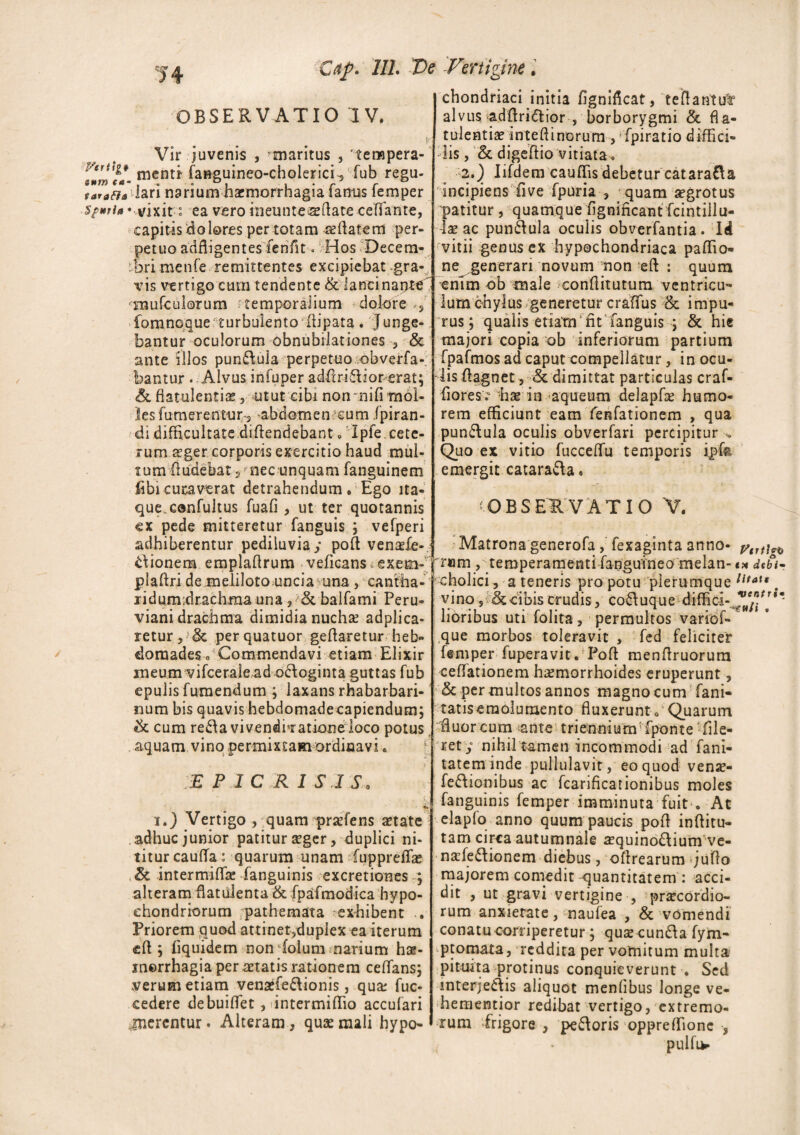 '14 dtp. 111. Ve OBSERVATIO IV. Vir juvenis , ^maritus , '-tempera-' smmfa- roenti fanguineo-cholerici^ fub regu- tarafia lari narium haemorrhagia famis femper spuria - vixit• : ea vero ineunteaeAate ceffante, capitis dolores per totam seAatem per¬ petuo adfligentes fenfit. Hos Decem¬ bri menfe remittentes excipiebat gra¬ vis vertigo cum tendente & lancinante^ •Hiufculorum temporalium dolore s fomnoque turbulento Aipata. Junge¬ bantur oculorum obnubilationes 3 & ante illos pun&ula perpetuo obverfa- bantur . Alvus infuper adAriff ior erat; & flatulentiae, utut cibi non nifi mol¬ les fumerentur s abdomemcutn fpiran- di difficultate diftendebant o Ipfe cete¬ rum sger corporis exercitio haud mul¬ tum Audebat 5 nec unquam fanguinem fibieucawat detrahendum . Ego ita¬ que.confultus fuafi 3 ut ter quotannis ex pede mitteretur fanguis ; vefperi adhiberentur pediluvia; poA venahe-« £\ionem emplaflrum veficans vexem- j pia Ari de meliloto uncia una, cantha- lidumdrachma una 3 & balfami Peru- viani drachma dimidia nucha: adplica- retur, 3c perquatuor geAaretur heb¬ domades o Commendavi etiam Elixir meum vifceralead odloginta guttas fub epulis fumendum ; laxans rhabarbari- num bis quavis hebdomadeeapiendum; tk cum recavi venditatione loco potus aquam vino permixtam ordinavi. :e p ic r i sis. r, • jjfc i.) Vertigo , quam praefens state adhuc junior patitur sger, duplici ni¬ titur cauffia: quarum unam (uppreflas & intermiAk fanguinis excretiones ; alteram flatuienta & fpafmodica hypo¬ chondriorum pathemata :■ exhibent .. Priorem quod attinetjduplex ea iterum «A ; iiquidem non folum narium hs- inerrhagia per statis rationem ceflans; verum etiam vensefe&ionis, qua: fuc- cedere debuiAet , untermiffio accufari .jnerentur. Alteram} quae mali hypo- Fertigine. chondriaci initia fignifkat, teAantu^ alvus adAri£tior , borborygmi & fla¬ tulentiae inteAinorum , • fpiratio diffici¬ lis , ck digeAio vitiata. 2.) Iifdem cauffis debetur catara&a incipiens five fpuria , quam sgrotus patitur , quamque flgnificant fcintillu- ls ac pun&ula oculis obverfantia. Id vitii genus ex hypochondriaca paffio- ne generari novum non eA : quum enTm ob male conAitutum ventricu¬ lum chylus generetur craflfus & impu¬ rus; qualis etiam fit fanguis ; & his majori copia ob inferiorum partium fpafmos ad caput compellatur, in ocu¬ lis Aagnet, <3c dimittat particulas craf- Aores? hse in aqueum delapfs humo¬ rem efficiunt eam feRfationem , qua pun&ula oculis obverfari percipitur Quo ex vitio fuccelfu temporis * 1 emergit catara&a. - (OBSERVATIO V. • . - ; - Matrona generofa , fexaginta anno- ram , temperamenti fangutneo melan- «* debi- cholici, a teneris pro potu plerumque litaX*. vino 5 & cibis crudis, co&uque diffici- **fi[%* lioribus uti folita, permultos variof- 1 ,que morbos toleravit , fed feliciter femper fuperavit. PoA menAruorum cellationem hsmorrhoides eruperunt, <5c permultos annos magno cum fani- tatiseraolumento Auxerunt „ Quarum fluor cum ^ante trienniunrfponte Ale¬ ret; nihil tamen incommodi ad fani- tatem inde pullulavit, eo quod vens- fe&ionibus ac fcarificationibus moles fanguinis femper imminuta fuit • At elapfo anno quum paucis poA inAitu- tam circa autumnale a?quino£lium ve- nahe&ionem diebus, oArearum ;uAo majorem comedit quantitatem : acci¬ dit j ut gravi vertigine , prsecordio- rum anxietate, naufea , & vomendi conatu corriperetur ; quse cunfta fym- ptomata, reddita per vomitum multa pituita protinus conquieverunt . Sed mterjecjis aliquot menflbus longe ve- hementior redibat vertigo, extremo¬ rum frigore , pecoris oppreffionc , pulfup