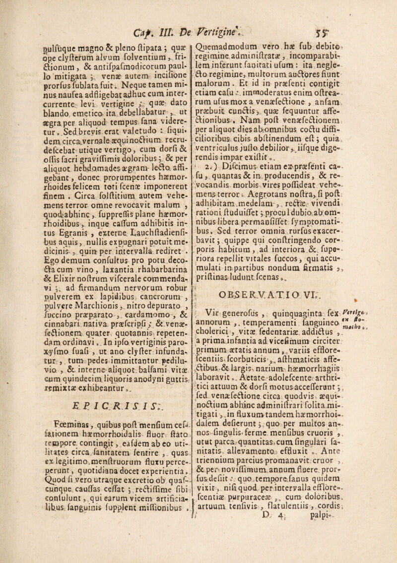 plfCique magno & pleno fiipata ; quae ope clylferum alvum folvcntium 5.Tri¬ nionum & antifpaCmodicorum paul- lo mitigata vente autem incilione prorfus fubjata fuit . Neque tamen mi¬ nus naufea adfligebat adhuc cum inter¬ currente,. levi;, vertigine l; qu%: dato blando, emetica ita debellabatur-ut segraper aliquod tempus, fana videre¬ tur • .Sed brevis erat valetudo i. liqui* dem,ckca^ernale ^quinotium rec.ru- deicebat utique vertigo, cum dorfi & ollis facri gravilfimis doloribus ; & per aliquot hebdomadesagram le£to affi¬ gebant 3 donec prorumpentes h&mor- rhoides felicem toti fcenx imponerent finem . Circa. foiftitium autem vehe¬ mens terror omne revocavit malum , quodiabhinc j. fuppreffis plane haemor- rhoidibus> inque calfum adhibitis in¬ tus Egranis , externe Lauchfladienfi- bus aquis, nullis expugnari potuit me¬ dicinis* , quia- per intervalla rediret . Ego demum confultus pro potu deco¬ la cum vino, laxantia rhabarbarina & Elixir nofirum vifcerale commenda¬ vi ad firmandum nervorum robur pulverem ex lapidibus^ cancrorum , pulvere Marchionis,. nitro depurato , fuccino pr^parato eardamomo , & cinnabari nativa praefcripfi; &.venae- feftionem quater, quotannis^ repeten¬ dam ordinavi 0 In ipfo vertiginis paro- xyfmo fuafi , .ut ano clylier infunda¬ tur? 5, tum pedes immittantur pedilu- vio. ,. interne aliquot balfami vitae Ciim quindecim liquoris anodyni guttis remixtae exhibeantur », E P I CRISIS Fceminas, quibus poftmenfium cef« lationem hsemorrhoidalis fluor liato tempore, contingit, eafdem ab eo uti¬ litates circa fanitatem lentire ,, quas ex legitimo.menflruorum fluxu perce-- perunt, quotidiana docet experientia. Quod fi,vera utraque excretio ob quaf~- cunque, caulfas eeffat ; re61 illime libi co.niulunt 3 qui earum vicem artificia¬ libus-fapguinis lupplenuniflionibus .. Quemadmodum vero hae fub.. debito-> regimine.adminiAratae, incomparabi¬ lem inferunt fanitati ufum: ita negle- 61o regimine, multorum au61gres fiunt malorum. Et id in praefenti contigit etiam cafuimmoderatus enim ofirea- rum ufusmox a venaefe61ione , anfarn praebuit cun61is>, quae fequuntur affe- 61ionibus * Nam poli venaefeflionem per aliquot dies afeomnibus co61u diffi¬ cilioribus, cibis abfiinendum eft; quia ventriculus; ullo debilior ^ i i lqu e d i ge¬ rendis impar exillit < 2.) Difeimus etiam e&praefenti ca°- fu,. quantas. & in producendis, & re¬ vocandis,- morbis vires polfideat vehe** • mens terror j Aegrotans noftrayfi poli adhibitam, .medelam-,, redice vivendi rationi fiuduilfet ^ procu 1 dubio ab om- nibus libera permanfiffet fymptomati-- bus. Sed terror omnia rurfus exacer¬ bavit ; quippe qui conftringendo cor¬ poris habitum , ad interiora .& fupe°- riora repellit vitales fuccos , qui accu¬ mulati in partibus nondum firmatis 2, priflinas ludunt Tcenas 0 > OBSERVATIO VL * Vir generofus , quinquaginta fex annorum ,, temperamenti fanguineo ™ cholericf, vitae fedentarias addi61us , * 9 a prima jnfantia ad vicefimum circiter primum aetatis annum * variis efflore- fcentiisJcorbuticis'^ aflhmaucis affe- ,6libus-& largis-, narium, hsemorrhagiis laboravit Aetate adolefcente; arthri¬ tici artuum & dorfi motus accelferunt;, fed venaTe6lione circa quod vis v aequi» nofliurii abhinc adminifirari folita mi¬ tigati , ,in ftuxumtandemhaemorrhoi-- dalem deflerunt p quo per multos an». nos lingulisTenne menflbus cruoris 9, utut parca quantitas^cumlingulari fa» nitaris, allevamentOa effluxit T Ante triennium parcius promanavit eruor , & per novilfimum,annum, fluere, pror- fusdeflit o\ quo .tempore fanus quidem vixit, nifi quod per intervalla efflore^, fcentiae purpuracese cum doloribus, artuuni tenfivis , flatulentiiscordis; D' 4- palpi*-