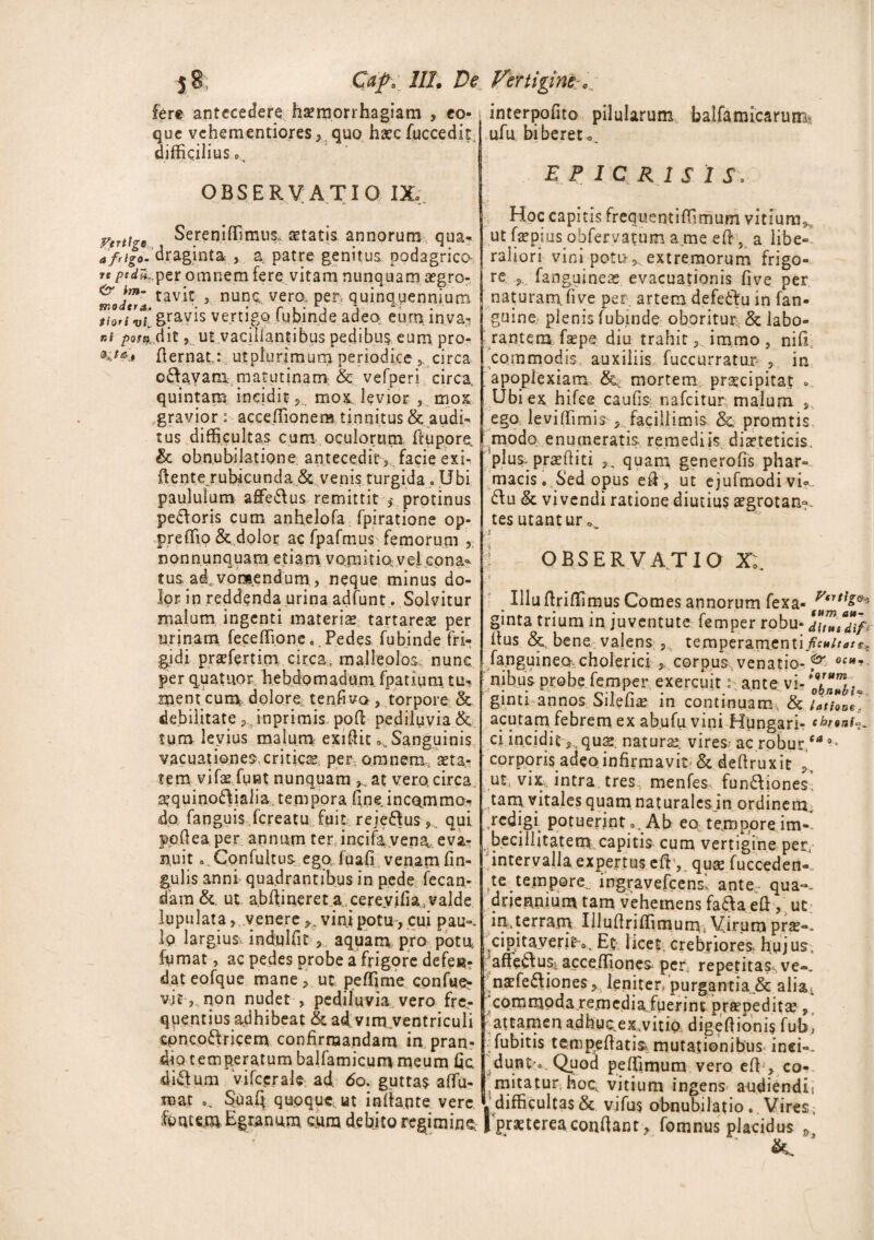 fere antecedere; haemorrhagiam , eo- j interpofito pilularum balfa micarum, que vehementiores,. quo haec fuccedir ufu biberet difficilius o.. E P 1 C R 1 S 1 S\ OBSERVATIO IX.;. Sereniffimus. setatis annorum qua- a frigo, draginta , a patre genitus, podagrica rt pedti.,per omnem fere vitam nunquam aegro- tavit 5 nunc, vero, per quinquennium Hori vi gravis ve.rtigq tubinde adeo eum inva- ni poto. dit, ut vacillantibus pedibus eum pro- K*** fiernat: utpiurjmum periodice , circa o&avam matutinam & vefperi circa, quintam incidit«, mox levior , mox gravior acceffionem tinnitus & audi¬ tus difficultas cum oculorum flupore. & obnubilatione antecedit , facie exi- fiente rubicunda & venis turgida «, Ubi paululum a£fe£\us remittit , protinus peCforis cum anhelofa fpiratione op- preffio & dolor ac fpafmus femorum , nonnunquam. etiam vomitio vel cona¬ tus ad vomendum, neque minus do¬ lor in reddenda urina adfunt . Solvitur malum ingenti materiae tartareae per urinam feceffi.one « Pedes fubinde fri¬ gidi praefert im circa, malleolos nunc per quatuor hebdomadum. fpatium tu¬ ment cum doloro tenfivo , torpore & debilitate P, inprimis poli pediluvia & tum levius malum exiftic 0l. Sanguinis vacuationes. criticae per omnem, aeta¬ tem vifae funt nunquam at vero circa ^quino£\ialia tempora fine incommo¬ do fanguis fcreatu fuit reje&us,. qui ppfiea per annum ter incifa.vena, eva¬ nuit ..Confultus ego luaff venam fin- gulis anni quadrantibus in pede fecan- dara& ut abfiinereta cereyifia valde lupulata, venere vini potu , cui pau-. lp largius indulfit , aquam pro potu; fornat, ac pedes probe a frigore defen¬ dat eofque mane, ut geffime confue*- vjt,.non nudet , pediluvia vero fre¬ quentius adhibeat & ad vim, ventriculi cpncoftricem confirmandam in pran¬ dio temperatum balfamicum meum fic diftum vifccrale ad. 60. guttas affiu- mat Suafi qupqucvut inflante vere fontem Egranum cura debito regi mino Hoc capitis frequentiffimum vitium,., ut faepius obfervatum a.me efi 5 a libe¬ raliori vini poto j,. extremorum frigo¬ re. fanguineae evacuationis five per naturam, five per. artem defe&u in fan- gmne plenis fubinde oboritur & labo¬ rantem faepe diu trahit, immo, nili commodis auxiliis fuccurratur in apoplexiam & mortem praecipitat =. Ubi ex hifee caulis nafcitur malum, ego; leviffimis'facillimis & promtis modo enumeratis remediis diaeteticis, plus, praefiiti quam generofis phar¬ macis. Sed opus efi , ut ejufmodi vi?. 6\u & vivendi ratione diutius aegrotan-. tes utantur ^ /4 ^ i OBSERVATIO X;. Uluftriffimus Comes annorum fexa- V(UllQ' ginta trium in juventute femper robu- dlZ*dih Ilus & bene valens , temperarn.enti/f«/r<?/r5 /anguineo, cholerici > corpus, venatio- & 0Clt*• nibus probe femper exercuit: ante vi- J ginti annos Sileiiae in continuam, & latione., acutam febrem ex ab.ufu vini Hungari- throni». ci inciditquae. naturae; vires; ac robur,** °* corporis adeo infirmavit &. defiruxit ,, ut vix intra tres menfes fun£Iiones. tam vitales quam naturales in ordinem, redigi potuerint », Ab eo tempore im¬ becillitatem capitis cum vertigine per, intervalla expertus eft ,. quae fucceden-. te tempore, ingravefcens' ante - qua-- driennium tam vehemens fa^aefi , ut in,terram Ulufiriffimum, Virum prse-* cipitayerito. E.ti licet, crebriores- hujus, affe&us; acceffiones per: repetitassve-. naefe&iones, leniter purgantia & alia., commoda remedia.fuerint praepedita?, ^ attamen a.dhuoex.vitio digefiionis fub> fubitis tempefiatisi mutationibus inei-- dunt . Quod peffimum vero efi , co¬ mitatur, hoc, vitium ingens audiendii ' difficultas & vifus obnubilatio.. Vires; | praeterea confiant, fomnus placidus »