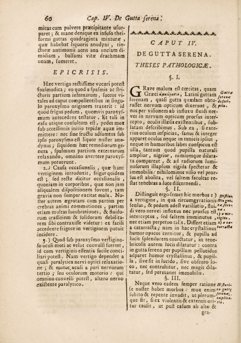 micas cum pulvere praecipitante ufur- paret; & mane denique ex infufo thei- formi guttas quadraginta mixtura? , quse habebat liquoris anodyni , tin¬ cturae antimonii acris ana unciam di¬ midiam j balfami vitae drachmam unam, (umeret, E P 1 CRISIS. Haec vertigo re&iilime vocari poteft fpafmodica y eo quod a fpafmis ac ftri- £furis partium infernarum , fuccos vi¬ tales ad caput compellentibus in flngu- lo paroxyfmo originem traxerit : id quod frigus pedum , quemvis paroxyf- mum antecedens teftatur . Et tali in cafu utique confultum eft, pedes mex fub acceflionis initio tepidae aquae im¬ mittere : nec fine fru&u adfumtus fub ipfo paroxyfmo eft liquor nofter ano- .dynus y flquidem hsec remediorum ge¬ nera , fpafmum partium externarum relaxando, omnino avertereparoxyf- mum potuerunt- 2.) Caufa occafionalis , quae hanc vertiginem introduxit, frigus quidem eft ; fed re£le dicitur occafionalis , quoniam in corporibus, qux non jam aliqualem difpolitionem fovent, tam gravia non femper excitat mala., No- iter autem aegrotans cum partim per crebras animi commotiones , partim etiam multas lucubrationes, & fluido¬ rum craflmem & (olidorum debilita¬ tem fibicontraxiflfe videtur: ex facili accedente frigore in vertiginem potuit incidere. 5.) Quod fub paroxyfmo vertigino- fo oculi moti ac velut convulfi fuerint, id cum vertiginis effentia facile conci¬ liari poteft. Nam vertigo dependet a quafi paralytica nervi optici relaxatio¬ ne , & motus, oculi a pari nervorum tertio y feu oculorum motorio .* qui omnino convelli poteft, altero nervo ^xiftente paralytico. CAPUT IV. DE GUTTA SERENA, THESES PATHOLOGICM „ §< I. GRave malum eft c ce citas, quam Graeci «MKupwr/r, Latini guttam rffjjf ferenam , quafi gutta quaedam obtu-dtffi- raffet nervum opticum dixerunt ., &/»/<*.  nos per viflonemab influxu fluidi ner- vei in nervum opticum prorfus inter¬ cepto, oculis illafflsexiftentibus , fub- latam defcribimus . Sub ea , dexte¬ rius oculum infpicias, fanus & integer apparet oculus neque in tunicis ipfius , neque in humoribus labes confpicua eft ulla, tantum quod pupilla naturali amplior, nigrior, nimiumque dilata¬ ta comparcat , & ad radiorum lumi- noforum iliapfum rigida fpstletur & immobilis .• nihilominus vifio vel pror¬ fus eft abolita, vel faltem facultas re- ftat tenebras a duce difcernendi, §, n. Diftinguit ergo femet hic morbus r ) Dijflni, a vertigine, in qua circumgyrationis fenfus, & pedum adeft vacillatio, flui diveronervei influxus nec prorfus interceptus , fed faltem imminutus nec etiam perpetuo talis. Differt etiam *) * **- a catarra&a y nam in haccryftallinus'4*^* humor opacus cernitur, & pupilla ad lucis fplendorem coar&atur, in tene- bricofis autem locis dilatatur : contra in gutta ferena per pupillam pellucidus adparet humor cryftallinus, & pupil¬ la , fivefit in lucido, five obfcuro lo¬ co, nec contrahitur, nec magis dila¬ tatur, fed permanet immobilis, 1 . 5. III. Neque vero eadem femper ratione R\fl*ri± fe nofter habet morbus .* mox enim ca &Httt fub ito & repente invadit, ut plerum-^ que flt, fiex violentis & externis ori- **/, C°' tur caufis , ut polt cafum ab alto & gra^