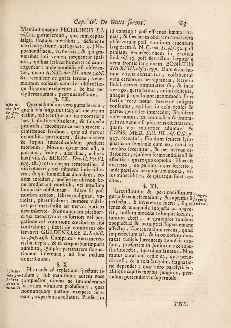 Cap. 1K Dt Meminit quoque PECHLINUS L.L 'obf.4.2, gutta: ferenae, quas cum cepha¬ lalgia lingulis menfibus •, deficiente uteri purgatione , adfligebat. 4.) Hy¬ pochondriacis, hydericis , & qui gra¬ vioribus imi ventris torquentur fpaf» mis, quibus fcilicet liumores ad caput coguntur: unde notabilis eR obferva- tio , quam A.N.C. decJII. anno 3.obf,\ Si. recenfent de gutta ferena, vehe¬ mentem colicam cum alvi obRru&io- ne Ripatam excipiente •, & hac per clyReres curata 5 protinus eeffante. '«)*« *f- Quemadmodum vero gutta Ferena 5 &hm qux ? foia fan§uinis ^agnatione ortum pb<. trahit,!e£l tranfitoria : ita e contrario haec fi diutius obhseferit 3 & fubj.e&a pituitdfa j Cacochymica occupaverit s dimittendo ferofam ■■■■, quas ad nervos incumbit, portionem , diuturniorem & faspius immedicabilem producit morbum . Novum igitur non eR, a purpura , fcabie , ulceribus , achori- bus (vid. A. BEROL. Dec.lI.Vol.VL Pai\ 28.) intra corpus remeantibus id vitii oboriri v vel infantes imbecillio¬ res , qui humoribus abundant, eo¬ dem infeRari; praffertim ubi non be¬ ne prodierunt morbilli, vel inteRina lumbricis oblidentur . Idem fit poR morbos acutos, febres malignas, va- nolas, phrenitidem ; humore videli¬ cet per metaftafin ad nervos opticos decumbente» Nonnunquam plethori- ci vel cacochymiciex fortiori vel pur¬ gatione vel vomitione cceciratem libi contrahunt ■; ficuti de vomitoriis ob- fervavit GULDENKLEE 20.^.498. Cumprimis veromercu- rialia inepte , & in corporibus impuris adhibita > lymphas pertinacem ftagna¬ tionem inferendo , ad hoc malum contribuunt. §. X. ytn ni- Has caufas ad repletionis fpe&ant ti- mia pro*»tulum y fub inanitionis autem voce compledlor nimias ac immoderatas Zuiiti ^uccorutn vitalium profufiones , quas nonnunquam guttam excipere fere¬ bam , experientia teRatur* Prasfertim id contingit poR effrenas basmorrha^ gias fpeciatim obortam cdecitatem obfervarunt poR vomitum cruentum largiorem A. N. C. vol II. obf. 52, poR nimiam venaffeaionem in gravida ibid. <>£/.4 5. poR detradlum largiter e vena frontis fanguinem BONETUS Se£l,X.EIII, obf.2‘ app. Dum enim hu¬ mor vitalis exhauritur , collabuntur vafa cerebrum perreptantia, fecretio fluidi nervei imminutior fit, & inde vertigo, gutta ferena, animi deliquia, aliaque propullulant incommoda. Pr^t fertim vero notari meretur infignis confenfus, qui hoc in cafu oculos & partes genitales intercedit j fiquidem obfervamus, ex immodica & intem» pefiiva venere faspius oriri coeciratem , quam ego multoties adnotavi & CONS. MED. SeB. III. obf.CIV.p. 427. recenfuiFluidum fcilicet lym¬ phaticum femmale cum eo, quod in cerebro fecernitur, & per nervos di- Rribuitur, ejufdem ferme indolis eR & effentias .* quare quo copiofior illius eR excretio , eo parcior hujus fecretio -9 unde partium nervofarum atonia , vi- fus imbecillitas, & ipfa fequi folet cos* citas» x §. xi. Graviffimum & pertinaciffmium ^ , , gutta ferena eR malumy & inprimisfi fullnl perfecta , fi inveterata fuerit , lique fertn#* lenes & elanguida Fubjedfa occupave¬ rit , nullum medelas relinquit locum , tantum abeRut graviores ‘tandem iapople6\ici & paralytici Tupervenianc affeClus, Cohtra malum recens, quod imperfedfuni eR, & in oculorum dun- taxat tunicis .hasrentem agnofeit cau- fam , prsfertim in junioribus & robu- Ris fubjedfis, interdum fanatur . Non minus curationi cedit ea, quas perio¬ dica eR, & a fola fanguinis Ragnatio** ne dependet : qu^ yero paralyticis ^ alnfque capitis morbis jungitur, pefb culum portendit vix fuperabile . TRE*