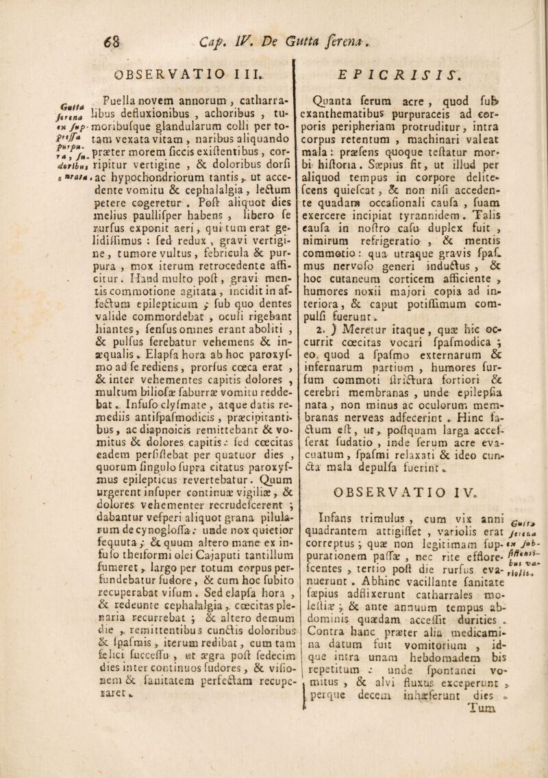 \ OBSERVATIO I II. G Puella novem annorum , catharra- ftrlno libus defluxionibus , achoribus , tu» #n /*/>■moribufque glandularum colli perto- $r‘fa tam vexata vitam , naribus aliquando frf/w. pr^ter morem ficcis exiftentihus, cor- doribm ripitur vertigine , & doloribus dorfi $ mata,az hypochondriorum tantis*, ut acce¬ dente vomitu & cephalalgia, le&um petere cogeretur . Poft aliquot dies melius paullifper habens , libero fe riurfus exponit aeri, qui tum erat ge¬ li didimus : fed redux > gravi vertigi¬ ne, tumore vultus, febricula & pur¬ pura , mox iterum retrocedente affi¬ citur. Haud multo poft, gravi men¬ tis commotione agitata, incidit in af- feftum epilepticum * fub quo dentes valide commordebat , oculi rigebant hiantes, fenfusomnes erant aboliti , & pulfus ferebatur vehemens & in- sequalis ^ Elapfa hora ab hoc paroxyf- mo ad fe rediens, prorfus coeca erat , & inter vehementes capitis dolores , multum biliofte faburra? vomitu redde¬ bat o, Infufo clyfmate , atque datis re¬ mediis antifpafmodicis , praecipitanti¬ bus , ac diapnoicis remittebant & vo¬ mitus & dolores capitis ~ fed coecitas eadem perfiflebat per quatuor dies , quorum fingulo fupra citatus paroxyf- mus epilepticus revertebatur. Quum urgerent infuper continua: vigiliis , & dolores vehementer recrudefcerent ; dabantur vefperi aliquot grana pilula¬ rum de cynoglofifa; unde nox quietior fequuta/ Aequum altero mane ex in» fufo theiformi olei Ca-japuti tantillum fumeret * largo per totum corpus per¬ fundebatur fudore , & cum hoc fubito recuperabat vifum . Sed elapfa hora , & redeunte cephalalgia,, coecitas ple¬ naria recurrebat ; & altero demum die ,. remittentibus eundis doloribus & Ipafmis , iterum redibat, cum tam felici fucceffu , ut a?gra poft fedecim dies inter continuos fudores, & vifio- nem & fanitatem perferam recupe¬ raret E P 1 C R I S I S. Quanta ferum acre , quod fu& exanthematibus purpuraceis ad cor¬ poris peripheriam protruditur, intra corpus retentum , machinari valeat mala: prasfens quoque teftatur mor¬ bi' hifloria. Saepius fit, ut illud per aliquod tempus in corpore delite- fcens quiefeat, & non nifi acceden¬ te quadara occafionali caufa , fuam exercere incipiat tyrannide-m. Talis caufa in noftro cafu duplex fuit , nimirum refrigeratio , & mentis commotio: qua utraque gravis fpaC mus nervofo generi indudus , hoc cutaneum corticem afficiente , humores noxii majori copia ad in¬ teriora, &. caput potiffimum com- pulfi fuerunt* 2. ) Meretur itaque, quse hic oc¬ currit coecitas vocari fpafmodica ; eo quod a fpafmo externarum & infernarum partium , humores fur- fum commoti ftrifVura fortiori & cerebri membranas , unde epilepfia nata, non minus ac oculorum mem¬ branas nerveas adfecerint . Hinc fa- 61 um eft, ut* poftquam larga accef- ferat fudatio , inde ferum acre eva¬ cuatum , fpafmi relaxati & ideo ctm» dta mala depulfa fuerint OBSERVATIO IV. Infans trimulus , cum vix anni Gu(t* quadrantem attigiffet , varioiis erat j^tua correptus; qua? non legitimam fup-«*>*>- purarionem pafife , nec rite efflore* fcentes , tertio poft die rurfus eva- rhtu*' nuerunt . Abhinc vacillante fanitate fapius adflixerunt catharrales mo- lefli^ y, & ante annuum tempus ab¬ dominis quaedam acceffit durities . Contra hanc praner alia medicami¬ na datum fuit vomitorium , id- que intra unam hebdomadem bis repetitum e unde fpontanei vo¬ mitus , & alvi fluxus exceperunt > perque decem inhxferunt dies o Tum