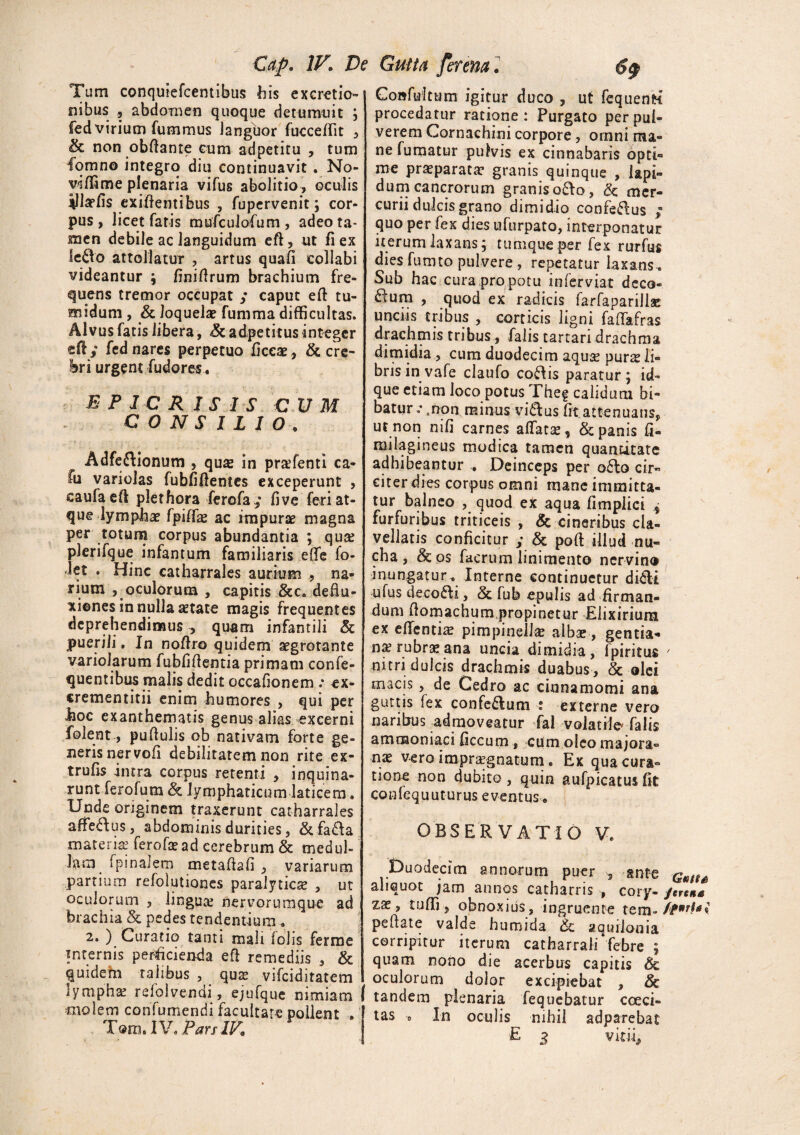 Tum conquiefcemibus bis excretio- nibus 5 abdomen quoque detumuit ; fed virium fummus languor fucceffit , ik non obfiante cum adpetitu , tum fqmno integro diu continuavit . No¬ vi (Time plenaria vifus abolitio, oculis illapfis exiftentibus , fupervenit; cor¬ pus , licet faris mufculofum , adeo ta¬ men debile ac languidum eft, ut fi ex Ie£k> attollatur , artus quali collabi videantur ; finifirum brachium fre¬ quens tremor occupat y caput eft tu¬ midum , & loquelae fumma difficultas. Alvus fatis libera, & ad,petitus integer eft y fed nares perpetuo ficcae, & cre¬ bri urgent fudores , B P 1 C R I S I S CUM CONSILIO. Adfe&ionum , qu& in pra?fenti ca- fu variolas fubfiftentes exceperunt , eaufaeft plethora ferofay fi ve feri at¬ que lymphae fpiffe ac impurae magna per totum corpus abundantia ; qua? plerifque infantum familiaris effe fo- let . Hinc catharrales aurium , na¬ rium , oculorum , capitis &c. deflu¬ xiones in nulla aetate magis frequentes deprehendimus ^ quam infantili & puerili» In noftro quidem aegrotante variolaru m fubfiftentia primam conse¬ quentibus malis dedit occationem : ex- crementitii enim humores , qui per boc exanthematis genus alias excerni folent, puftulis ob nativam forte ge¬ neris nervofi debilitatem non rite ex- trufis intra corpus retenti , inquina¬ runt ferofum & lymphaticum laticem. Unde originem traxerunt catharrales affe&us, abdominis durities, &fa£fa materia? ferofa? ad cerebrum & tnedul- Jam fpinalem metaftafi , variarum panium refolutiones paralytica? , ut oculorum , lingua* nervorumque ad brachia & pedes tendentium * 2. ) Curatio tanti mali fohs ferme internis perficienda eft remediis , & quidem talibus , qua vifeiditatem lympha? refolvendi, ejufque nimiam molem confumendi facultate pollent , Tom. IV. Pars IV. Coafuitum igitur duco , ut fequenta procedatur ratione: Purgato per pul¬ verem Gornachini corpore, omni ma¬ ne fumatur pulvis ex cinnabaris opti¬ me praeparata? granis quinque , lapi¬ dum cancrorum granis ofro, & mer¬ curii dulcis grano dimidio confedus y quo per fex dies ufurpato, interponatur iterum laxans; tumqueper fex rurfus dies fumto pulvere, repetatur laxans. Sub hac cura pro potu in fer viat deco¬ rum , quod ex radicis farfaparillac unciis tribus , corticis ligni faftafras drachmis tribus, falis tartari drachma dimidia, cum duodecim aquse purs li- bris in vafe claufo cofhs paratur; id- que etiam loco potus Fheg calidum bi¬ batur .• ,non. minus vi&us fit attenuans, ut non nifi carnes affata, & panis fi- milagineus modica tamen quantitate adhibeantur , Deinceps per o£lo cir- citerdies corpus omni mane immitta¬ tur balneo , quod ex aqua fimplici y furfuribus triticeis , & cineribus cla- vellatis conficitur y & poft illud nu¬ cha , & os facrum linimento nervino inungatur . Interne continuetur di6li ufus decori, & fub epulis ad firman¬ dum fiomachum,propinetur Elixirium ex edentia? pimpinella? albae, gentia* na? rubra? ana uncia dimidia, f piri tus 7 nitri dulcis drachmis duabus , & olei macis , de Cedro ac cinnamomi ana guttis fex confe&um : externe vero naribus admoveatur fal volatile* falis amnaoniaci ficcum , cum oleo majora» vero impraegnatum. Ex qua cura¬ tione non dubito , quin aufpicatus fit confequuturus eventus„ OBSERVATIO V, Duodecim annorum puer , ante Gntu aliquot jam annos catharris * cory- jerena Z2e, tuffi, obnoxius, ingruente tem- ft*rb\ peftate valde huroida aquilonia corripitur iterum catharrali febre ; quam nono die acerbus capitis 6c oculorum dolor excipiebat , & tandem plenaria fequebatur cocci- tas '0 In oculis nihil adparebat E vitu.