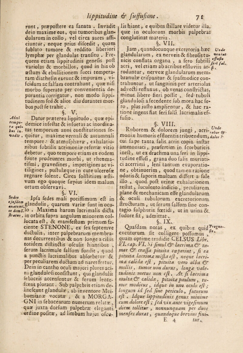 lippitudine & fujfujione. *4nni tempo¬ ra qui» bus in¬ vadit , Seder tjttjdtm anatomi, st dema firstur , runt, prtepodere ea fanata . Invadit dein maxime eos, qui tumoribus glan¬ dularum in collo, vel circa aures affi¬ ciuntur, neque prius difcedit , quam fubiato tumore & reddito liberiori lymphae per glandulas tranfitu . Fre¬ quens etiam lippitudinis genefis poli variolas & morbiljos, quod in hisob sedum & ebullitionem fucci tempera¬ tam diathefin exeunt & impuram , vi- fcidam ac falfam contrahunt, quae nifi morbo fuperato per convenientia de¬ purantia corrigatur, non modo lippi¬ tudinem fed & alios diu durantes mor¬ bos pod fe trahit. §. V. Datur praterea lippitudoquae epi¬ demice infedat & infuetas ac inordina¬ tas temporum armi conditutiones fe- quitur 5 maxime vernali & autumnali tempore & atmofpbara?, exhalatio¬ nibus fubtilis acrimoniae refertae vitio debetur, quo tempore etiam ex eodem fonte prodeuntes morbi, ut rheuma» tifmi, gravedines, impetigines ac vi¬ tiligines, pudulaequein cute ulcercde regnare folent. Circa folditium sedi- vum ego quoque faepius idem malum ortum obfervavi*. §. VL Ipfa fedes mali potiffimum ed in ^glandulis, quarum varias funtinocu- .lo . Maxima harum lacrimalis dida in orbita fupra angulum minorem col- locataed, & manifedum primum fa¬ ciente STENONE, ex fex feptemve dudulis, inter palpebrarum membra¬ nas decurrentibus & non longe a ciliis totidem didindis ofculis hiantibus , ferum lacrimale falfum fundit , quod a. pungis lacrimalibus, abforbetur & per peculiarem dudum ad nares fertur» Dein in cantho oculi majori plures aci¬ ni glandulofi confidunt, qui glandulis febaceis accenfentur & ferum lente- icens plorant. Sub palpebris etiam de- iitefctint glandulae, ab inventore Mei- bo mia nae vocatae , & a MORGA¬ GNI in fcbacearura numerum relatas, quae juxta dor.fum palpebrae eleganti ordine politae, a.d limbum hujus oicu- j lis hiant, e quibus dillare videtur illa, quae in oculorum morbis palpebras conglutinat materia.. §o VIL Jam , quandocunque excretoria haec U*de glandularum, ex nerveis & flbrofistm micis conflata organa , a fero fubtiliv^fe acri, vel etiam abacribus effluviis ar-p* roduntur, nerveas glandularum mem?. branulse crifpantur & fpafmodice con¬ trahuntur, ut fanguinis per arteriolas advehi refluxus, ob venas condridas, minus libere fleri poffit ,, fed tubuli glandulofi afecedente fub mora hac fe¬ ro , plus judo amplientur, & hac ra¬ tione ingens fiat feri.falf. lacrimaiis ef°- fu fio. §. VIIL Ruborem & dolorem jungi „ acri- moniai humoris effluentis tribuendum, dgfor ? cui fape tanta 1 alis acris, copia indar amraoniaci,, profertim in fcoi buricis ined , ut ex drachma una feri in lippi¬ tudine effufi , grana duo falis muriati¬ ci acerrimi , leni tantum evaporatio¬ ne, obtinuerim, quod tamen ratione odoris & faporis multum differt a fale illo quod, pod. urinae exhalationem re datluculento indicio , peculiarem plane & mechanicam effe glandularum & oculi tubulorum excretoriorum druduram , ut ferum falfum fine con¬ tagio, fulphuris foetidi, ut in urina fudore.fit, admittat „ §. IX. Quafdam; natas , ex quibus quid?r0S®'~ eventurum, fit colligere, poffumus J* quam optime tradidit CELSUS Libr. VL c a p. VL Si fi mu l. & lacri ma & tu- m.Qr & crajja pituita coeperint , fi ea pituita lacrimaimijla ejl, neque lacri¬ ma calida ejl s pituita vero alba & mollis, tumor non durus, l.ong£ vale¬ tudinis metus non., ejl. jdt.fi lacrima multa. &^ calida., pituita paulum tu¬ mor modicus y idque in uno oculo, ejl; longum id fed fine periculo, futurum ejl .. Idque lippitudinis, genus minime cum dolore ejl y fed vix a?ite vige fimum diem tollitur , nonnunquam per duos menjes durat y quandoque brevius finU. E. 4 tux.