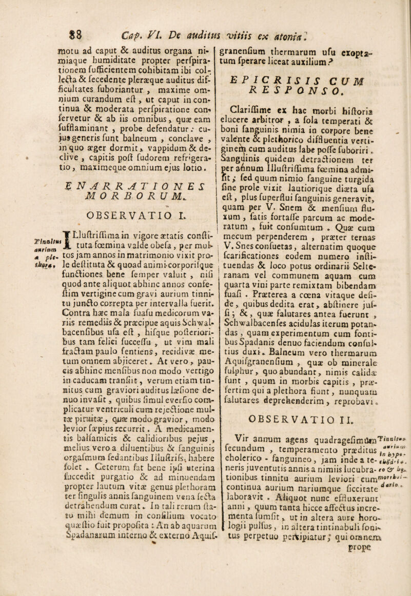 snotu ad caput & auditus organa ni- miaque humiditate propter perfpira- tionem fufficientem cohibitam ibi col¬ lega & fecedente plerseque auditus dif¬ ficultates fuboriantur > maxime om¬ nium curandum efl , ut caput in con¬ tinua & moderata perfpiratione con** fervetur & ab iis omnibus , qua; eam fuffiaminant , probe defendatur.* cu¬ jus generis funt balneum , conclave , in quo a?ger dormit > vappidum& de¬ clive , capitis polf fudorem refrigera¬ tio , maximeque omnium ejus lotio. enarrationes: MORBORUM* OBSERVATIO L T LluftrifTimain vigore seratis confli- 'tuta ^Gem^na valde obefa , per mufc* s plCm tos jam annos in matrimonio vixit pro- tktr*, le dellituta & quoad animicorporifque fun£fiones bene femper valuit , niG quod ante aliquot abhinc annos confe- fiim vertigine cum gravi aurium tinni¬ tu jun&o correpta per intervalla fuerit. Contra haec mala fuafu medicorum va¬ riis remediis & praecipue aquis Schwab bacenfibus ufa eft , hifque pofleriori- bus tam felici fucceffu ut vim mali fra£Iam paulo fentiens, recidivas me¬ tum omnem abjiceret * At vero , pau¬ cis abhinc menfibus non modo vertigo in caducam tranfiit, verum etiam tin¬ nitus cum graviori auditus heflone de- nuo invaGt, quibus Gmul everfio com¬ plicatur ventriculi cum reje&ione mul¬ tas pituitas, raodo-gravior , modo levior faspiusrecurrit. A medicamen¬ tis balfamicis & calidioribus pe jus , melius, vero a diluentibus & fanguinis orgafmum fedantibus liluflrifs.. habere folet * Ceterum fat bene ipG uterina fuccedit purgatio & ad minuendam propter lautum vita; genus plethoram ter lingulis annis fanguinem vena fe£la detrahendum curat * In tali rerum fla¬ tu mihi demum in con filium vocato qua:Aio fuit propoGta ; An ab aquarum Spadanarum interno & externo Aquif- granenfium thermarum ufu exopta¬ tum fperare liceat auxilium? E F I C £ I S I S CUM RESPONSO. Clariffime ex hac morbi hiftoria elucere arbitror , a fola temperati & boni fanguinis nimia iri corpore bene valente &plethorico diffluentia verti- ginern cum auditus labe polle fuboriri* Sanguinis quidem detradlionem ter per a^num IlluArilTima femina adrni- iit; fed quum nimio fanguine turgida fine prole vixit iautiorique dia;ta ufa efl, plus fuperfiui fanguinis generavit, quam per V. Snem & menfium flu¬ xum, fatis, fortalfe parcum ac mode¬ ratum , fuit confumtum * Quae cum mecum perpenderem , praeter ternas V. Snesconfuetas, alternatim quoque fcarificationes eodem numero infli- I tuendas & loco potus ordinarii Seitc- ranam vel communem aquam cum quarta vini parte remixtam bibendam fuafl . Praeterea a coena vitaque defi- de, quibus dedita erat, abflinere juf- fi j &, quae falutares antea fuerunt , Schwalbacenfes acidulas iterum potan¬ das , quam experimentum cum fonti¬ bus Spadanis denuo faciendum conful- tius duxi* Balneum vero thermarum Aquifgranenlium , qua; ob minerale fulphur, quo abundanr, nimis calida funt , quum in morbis capitis , pra’- fertim qui a plethora fiunt, nunquam falutares deprehenderim , reprobavi „ i OBSERVATIO II* Vir annum agens quadragelimilfn,?,,J”!f*^ fecundum , temperamento praeditus cholerico - fanguineo, jam inde a te- neris juventutis annis a nimiis lucubra- ro %. tionibus tinnitu aurium leviori c\imTnoT,kji'~ continua aurium nariumque ficcitate darie 3 laboravit . Aliquot nunc effluxerunt anni, quum tanta hicce affe&us incre¬ menta fumflt, ut in altera aure horo¬ logii pullus, in altera tintinabuli foni- tus perpetuo percipiatur; qui omnem prope