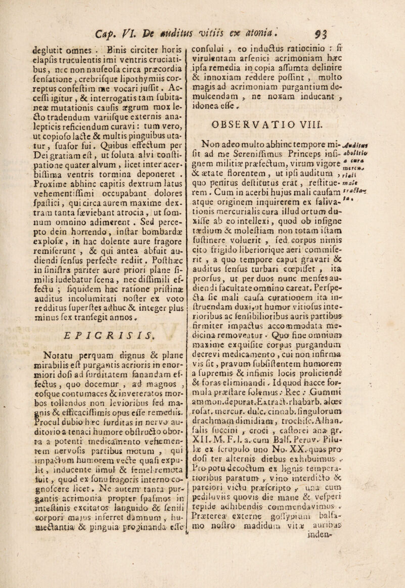 Cap. FL Pe deglutit omnes . Binis circiter horis eiapfis truculentis imi ventris cruciati¬ bus , nec non naufeofa circa praecordia fenfatione, crebrifque lipothymiis cor¬ reptus confeftim me vocari juffiit. Ac- ceffii igitur, & interrogatis tam lubira- nea? mutationis caufis aegrum mox le- £lo tradendum variifque externis ana- lepticis reficiendum curavi: tum vero, ut copiofo laffie & multis pinguibus uta¬ tur ,’fuafor fui * Quibus effieftum per Dei gratiam efl , utfoluta alvi confti- patione quater alvum , licet inter acer* biflima ventris tormina deponeret . Proxime abhinc capitis dextrum latus vehementiffiimi occupabant dolores fpafiici, qui circa aurem maxime dex¬ tram tanta fseviebant atrocia, ut fom- num omnino adimerent . Sed perce¬ pto dein horrendo, indar bombardae explofae, in hac dolente aure fragore remilerunt , & qui antea abfuit au¬ diendi fenfus perfeAe rediit. Pofthasc in iiniflra pariter aure priori plane fi- milis ludebatur fcena , necdiffimili ef- feAu ; Equidem hac ratione priflina: auditus incolumitati noder ex voto redditus fuperdes adhuc &. integer plus minus fex tranfegit annos • vitiis ex atonici 93 confului 5 eo induflus ratiocinio : E virulentam arfenici acrimoniam haec ipfa remedia in copia alTumta delioire & innoxiam reddere poffiint , multo magis ad acrimoniam purgantium de¬ mulcendam , ne noxam inducant , idonea effie * OBSERVATIO VIII. Non adeo multo abhinc tempore mi- juditm fit ad me Sereni (fimus Princeps infi- gnem militia? pra?feAum, virum vigore ^ &a?tate florentem, ut ipd auditum quo penitus defiitotus erat , reflitue-ms/* rem . Cum in acerbi hujus mali caufam atque originem inquirerem ex faliva-ta' tionis mercurialis cura illud ortum dti- xide ab eo intellexi, quod ob infigne taedium & molediam non totam ifiam fudinere voluerit , fed corpus nimis cito frigido liberiorique aeri commife- rit , a quo tempore caput gravari & auditus ienfus turbari coepilfet , ita prorfus, ut per duos nunc menfes au¬ diendi facultate omnino careat. Perfpe- Aa fic mali caufa curationem ita in-- druendam duxi,ut humor vitiofus inte¬ rioribus ac fenflbilioribus auris partibus- firmiter impactus accommodata me- E P 1 CRISIS, Notatu perquam dignus 8c plane mirabilis efl purgantis acrioris in enor* miori dofi ad furditatem fanandam ef¬ ferus , quo docemur , ad magnos , eofque contumaces & inveteratos mor¬ bos tollendos non levioribus fed ma¬ gnis & efficaci (Fimis opus effie remediis. Procul dubio haec furditas in nervo au¬ ditorio a tenaci humore obflruAo obor- dicina removeatur • Quo fine omnium maxime ex quili te corpus purgandum decrevi medicamento , cui non infirma vk fit, pravum fubfifientem humorem a fupremis’ & infimis locis proliciendi’ & foras eliminandi ✓ Id quod hacce for¬ mula pncfiare foknius.* Rec .* .Gumrni ara m o n ,d e pur at .Ex t ra A. r haba r b. alces rofat. tnercur. dulc, ci n n a b. fi n gu l o r u m dr ac hrnara d im i di a m-, troc hi (c.Al h a n falis fuccini , croci , eafiorei ana gr. ra a potenti medicamento vehemem t-ein nervofis partibus motura , qui i jmpaAuna humorem veAe quafi expu- 1h , inducente iimul & ferael remota luit, quod ex fonu fragoris interno co- .. gnofcere licet® Ne autenr tanta pur-I gantis acrimonia propter fpafmos in intcflinis excitatos languido & fenili torpori majus inferret damnum , hu- meAamiai & pinguia propinanda- elTe-| XIIrM. F. l. a. cum Balf. Peruv. Pilu¬ lae ex fcrupulo uno Nq. XX.-quas pro dofi ter alternis diebus exhibuimus „- Propotndecoctum ex lignis tempera¬ tioribus parat una y vino irvterdiAo <k parciori vi Au prafficripto ,• ima cum pediluviis quovis die mane & vefperl tepide adhibendis- commendavimus . Pra?terea externe goffypium balla¬ nio nofiro madidum vita* auribus indea-