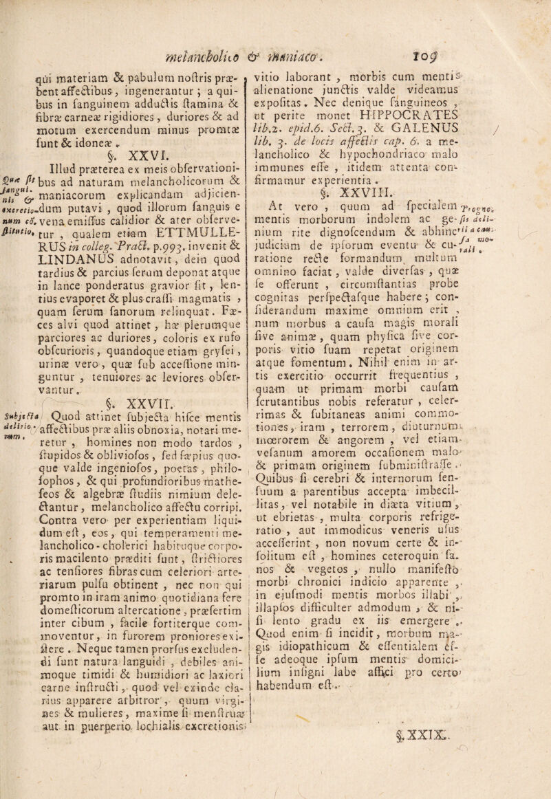 mei anebo!ho & mani aco' qui materiam & pabulum noftris prae¬ bent affe&ibus, ingenerantur; a qui¬ bus in (anguinem addu-tlis flamina & fibra carneae rigidiores , duriores & ad motum exercendum minus promtae funt & idonea » §, XXVI. Illud praeterea ex meis obfervationi- Pfbu$ ad naturam melancholicorum & J2g% maniacorum explicandam a-djicien- «jtffrc/io-dum putavi , quod illorum (anguis e n»m com vena emilTus calidior & ater obferve- fiittttio, [Ur ? qualem etiam ETTMULLE- RUS in colleg. PraB. p.993. invenit & LINDANUS adnotavit, de In quod tardius & parcius ferum deponat atque in lance ponderatus gravior fit, len¬ tius evaporet & plus eradi magmatis ? quam ferum fanorum relinquat. Fae¬ ces alvi quod attinet , hac plerumque parciores ac duriores, coloris ex rufo obfcurioris, quandoque etiam gryfei, urinae vero, quae fub acceflione min¬ guntur , tenuiores-ac leviores obfer- vantur.. > XXV IT. Subjtfia Quod attinet fu b ] e a hi (ce mentis . affe£\ibus prae aliis obnoxia, notari me¬ retur , homines non modo tardos , ftupidos & obliviofos, fed faepius quo¬ que valde ingeniofos, poetas , philo- iophos, & qui profundioribus rnathe- feos & algebrae (ludiis nimium dele¬ bantur, melancholico afFebu corripi. Contra vero- per experientiam liqui¬ dum eft, eos, qui temperamenti me¬ lancholico- cholerici habituque corpo¬ ris macilento praediti funt, ftribiones ac tenfiores fibras cum celeriori arte¬ riarum pulfu obtinent , nec non qui promto in iram animo quotidiana fere domefiicorum altercatione, praefertim inter cibum , facile fortiterque com¬ moventur, in furorem proniores ex i- iiere . Neque tamen prorfus excluden¬ di funt natura languidi , debiles ani¬ moque timidi & humidiori ac laxiori carne inflrubi, quod vel exinde cla¬ rius apparere arbitror , quum virgi¬ nes & mulieres, maxime fi menftrute aut in puerperio, lochialis ex creti onis mm 'C£;nCo vitio laborant , morbis cum mentis* alienatione junbis valde videamus expofitas* Nec denique fanguineos , ut perite monet HIPPOCRATES Itb.2. epid.6. Sebi. 3. & GALENUS lib. 3. de locis affeklis cap. 6, a me¬ lancholico & hypochondriaco malo immunes effe , itidem attenta con¬ firmamur experientia. §i XXVIII, At vero , quum ad fpecialem 7 mentis morborum indolem ac ge-^s ddu nium rite dienofeendum Se abhinc’*acmi judicium de rpiorum eventu oc cu 0 ratione reele formandum multum omnino faciat, valde diverfas , quae fe offerunt , circumflantias probe cognitas perfpebafque habere; con- (iderandura maxime omnium erit , num morbus a caufa magis morali five animis, quam phyfica five cor¬ poris vitio fuam repetat originem atque fomentum. Nihil enim in ar¬ tis exercitio occurrit frequentius , quam ut primam morbi caufatn ferutantibus nobis referatur , celer¬ rimas & fubitaneas animi commo¬ tiones, iram , terrorem, diuturnutm moerorem & angorem , vel etiatn- vefanum amorem occafionem malo* & primani originem fubminrfiraffe .> Quibus fi cerebri & internorum fen- fuum a parentibus accepta imbecil¬ litas, vel notabile in diseta vitium , ut ebrietas , multa corporis refrige¬ ratio , aut immodicus veneris ufus accefferint , non novum certe & in-* folitum efi , homines ceteroquin fa. nos & vegetos , nullo rnanifefio morbi chronici indicio apparente in ejufmodi mentis morbos iliabi' ,, illaplos difficulter admodum y & ni- fi lento gradu ex iis emergere Quod enim fi incidit, morbum nya-- gis idiopathicum & effentialem ef- fc adeoque ipfutn mentis domici¬ lium I n(igni labe affici pro certo* habendum eft-.» « yytt A rAk *- » •Ci