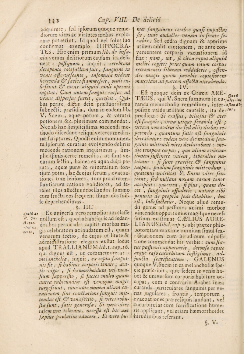 Xit C&p. Vili. .adquirere, fed ipforum quoque reme¬ diorum vires ac virtutes melius explo¬ rare potuerint. Id quod vel folusfuo confirmat exemplo HIPPOCRA¬ TES. Hic enim primum Ub.de infa¬ mia veram deliriorum caufam ita deli¬ neat .* poflquam , inquit , cerebrum derepente calefaBum fuit, [anguine in vems effervefcente , infomma vident horrenda & facies flammefcit, oculi ru* befcunt & mens aliquid mali operari cogitat. Cum autem [anguis rurfus ad venar difperfus [uerit, quie[c.it . Qui¬ bus perite diShs dein prahiantiflima fubneftit praTdia, dum in eodem iib. V. Snem ,, aqua? potum * & veratri potionem plurimum commendat. Nec ab hac (impliciilima medendi me¬ thodo difcedunt reliqui veteres medici¬ na? fcriptores. Quodfi enim monumen. taipforum curatius evolvendo deliriis medendi rationem inquirimus , fim- plici((imis certe remediis, ut funt ve¬ narum feflio , balnea ex aqua dulci pa¬ rata , aqua? pura? & mineralium fon¬ tium potus, lac &ejus ferum , evacua¬ tiones tum leniores, tum pro circum¬ flandarum ratione validiores, ad fe¬ rales illos affedfus debellandos fummo cum frutlu eos frequentiffim.e ufos fuif- le deprehendimus. §. III' f)’4idde Ex imiverfa vero remediorum clade u. Sne nullum eft , quod ab antiquis ad fedan- dos hos perniciales capitis morbos ma- gis celebratum ac laudatum e (l, quam venarum feidio, de cujus utilitate & admin*iftratione elegans exftat locus apud TR AELIANUM hb.1. cap.16. qui dignus eft , ut commemoretur : melancholia , inquit, ex copia [angui¬ nis fit , fi, habitus corporis tenuis , tiia- tis vigor , fi hamorrhoidum vel men- fium Juppreffio , fi facies multo quam antea rubicundior efi venaque magis turgefcuut, tunc ante omnem aliam cu¬ rationem fine cunBatione[anguis mit¬ tendus efi & vencefetho , fi vires robu- JLe fiunt, fatis generofa . Si vero vires talem non tolerant, necefje efi bis aut fjepius paulatim educere . Si vero hu- De delirio mor [anguineus cerebro quafi impaUus fit, tunc audaBer venam in fronte [e- cabis. Sed. cedro dignam & apprime utilem addit cautionem, ne ante con¬ venientem corporis vacuationem id fiat : nam , ait, fi circa caput aliquid moliri cogites prius quam totum corpus recrementis liberum reddideris , offen¬ des magis quam juvabis copiofiorem materiam ad partem affcBa attrahendo. §. IV. Eft quoque dein ex Gra?cis ARE- - ^ TiEUS , qui V. Snem fummum in cu- Utttriut randa melancholia remedium, inter-V?*«^f- pofitis valde utilibus cautelis , ita de-/wr* prsedicat : 5; crafjus, biliofus & ater efi fanguis , vena utique fecanda efi y verum non eodem die fed aliis diebus re¬ petendo , quantum fatis eft [anguinis detrahatur : eodem vero die modum f an¬ guinis mittendi vires declarabunt : me¬ dio tempore corpus , quo aliam evacua¬ tionem fuftinere valeat, liberalius nu- tnatur : fi funt graciles & [anguinis inopes, paulum [anguinis mittendum , quatenus videlicet VSnem vires fen- tiant, fed nullam noxam earum tenor accipiat: quocirca , fi plus, quam de¬ cet , [anguinis effuderis , natura cibi | penuria de propria Jede dilabitur, hoc efi, labefablatur, Neque aliud reme¬ dii genus ad peffimos animi morbos vincendos opportunius magifque necef- farium exiftimat C/ELIUS AURE¬ LIANUS//^.!. icap 5. ubi pra?ter phle¬ botomiam maxime omnium fimul fca- rikcationem cum hirudinum adpofi- tione commendat his verbis: cumfta- tus pafjionis apparuerit, detonfo capite atque rafo cucurbitam infligimus , ad- juntta [carificatione . GALENUS quoque V.Snem in ea melancholiae fpe- cie prarfcnbit, qua? fedem in venis ha¬ bet & univerfum corporis habitum oc¬ cupat, cum e contrario Arabes in ea curanda particulares fanguinis per ve¬ nas jugulares , frontis , temporum , evacuationes prse reliquis laudant, vel cucurbitulas cum fcarificatione hume¬ ris applicant, vel etiam ha?morrhoides hirudinibus referant. 5- v.