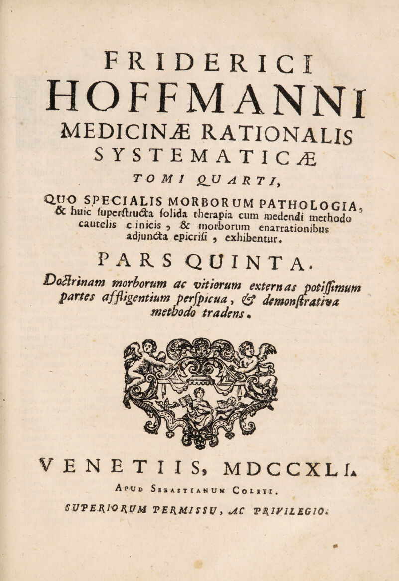 F R I D E R I C I HOFFMANNI MEDICINAE RATIONALIS SYSTEMATlC.fi TOMI QJJ ARTI, Q.LJO SPECIALIS MORBORUM PATHOLOGIA & huic fuperlhudra folida therapia cum medendi methodo cautelis c ioicis 5 & morborum enarrationibus ad/un&a epicrifi , exhibentur. PARS QUINTA. DoBrinam morborum ac vitiorum externas potijjimum partes affligentium perfptcua. dentonfirativa methodo tradens, venetus, mdccxli. Apud Sebas i i anum Coisti. SUTER10 HUM VERMI SSU > AC TRIVIL EQlQi