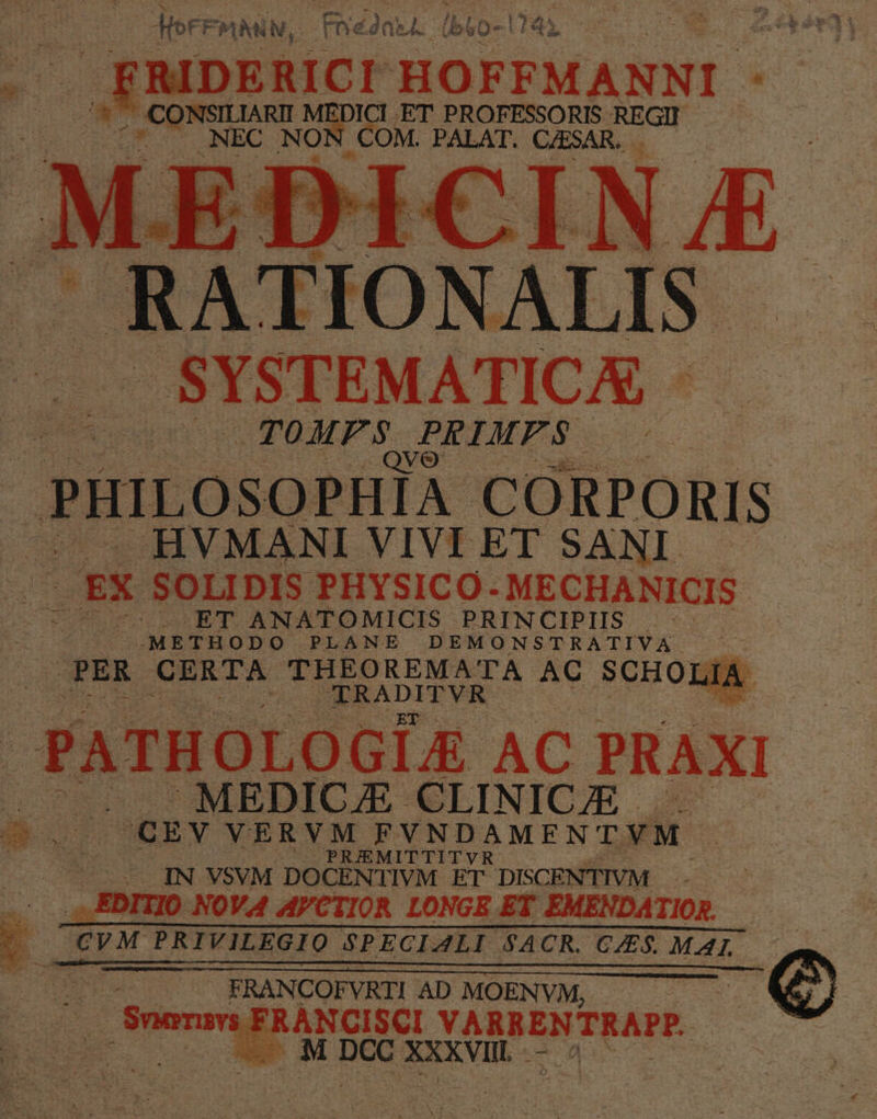 Átor* FPMANV, Fne2aj. ( ub vO- Es HOFFMANNI - iacu NON eo NAME A (RA JO NALIS. . SYSTEMATICA oc LEUR JDEIMPS PHILOSOPHIA CORPORIS — HVMANI VIVEET SANI. — 2 - EX SOLIDIS PHYSICO- MECHANICIS ^ -OET ANATOMICIS PRINCIPIIS .- | METHODO PLANE DEMONSTRATIVA PER CERTA THEOREMA TA AC SCHO] JA : PATHOLOGIE AC PRAXI uu MEDICAE CLINICIE - UE (CEY VERVM CPVNDAMENTYM | LIN VSVM DOCENTIVM ET DISCENTIVM .: EDITIO NOVA AVCTIOR LONGE ET EMENDATIOR. — «. —€VM PRIVILEGIO SPECIALI SACR. C$. MAL — em, kh EA Bes FRANCOFVRTI AD MOENVM, i FRANCISCI VARRENTRAPP. E |