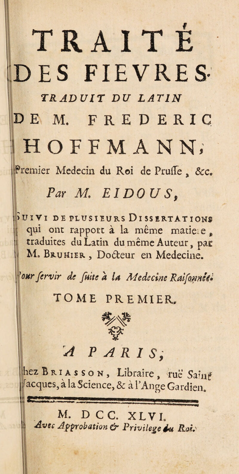 TRAIT É DES FIEVRES- TRADUIT DU LATIN DEM. FREDERIC HOFFMANN, premier Médecin du Roi de FrulTe s Par M. EI DO U S, > U I V I D E PLUSIEURS Di SSIRTAT îOHf i qui ont rapport à la même matieie B traduites du Latin du même Auteur, pas - Mo Bru hier ? Do&eur en Medecine. 'oht fervir de fuite a la Medecine Raifamh* TOME PREMIER. A PARIS, hez B r i a s s o n , Libraire , rue Sainf Jacques, a la Science, & al Ange Gardien,, M. D C C. XLV L ■Avec Approbation & Privilège éu Rais