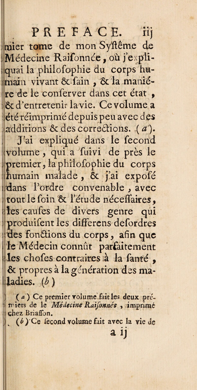 üi PREFACE. rij ruier tome de mon Syïlême de : Médecine Raifonnee, où j’expli¬ quai la philofophie du corps hu¬ main vivant & fain 9 & la maniè¬ re de le conferver dans cet état , ôc d’entretenir lavie. Ce volume a été réimprimé depuis peu avec d es additions & des correâions. ( a). J’ai expliqué dans le fécond volume, qui a fuivi de près le premier, la philofophie du corps nhumain malade , & j’ai expofé dans Tordre convenable , avec tout le foin & l’étude néceffaires, les caufes de divers genre qui produifent les differens defordres ; des fonctions du corps, afin que le Médecin connut parfaitement les chofes contraires à la fanté , il » & propres à la génération des ma¬ ladies. (b ) ( a. ) Ce premier volume.fait les deux pre¬ miers de le Médecine Raifonnés , imprimé : chez Briaffon. ' (£)Ce fécond yolume fait avec la rie de