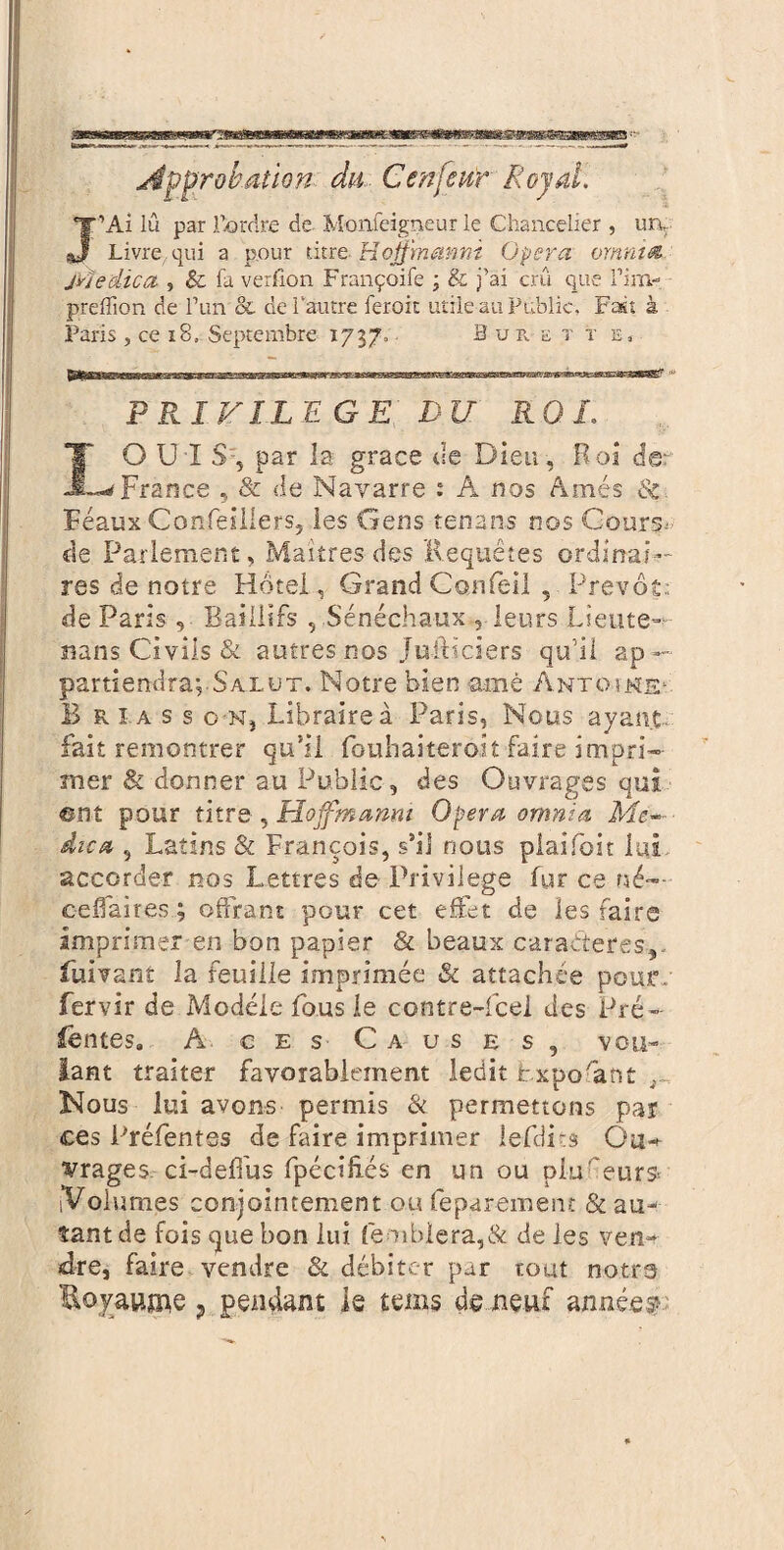 Approbation du Censeur Royal. J’Ai lu par l’ordre de Monfeigneur le Chancelier , un. Livrequi a p.our titre Hofjmanm Opera omnitâ Medica , & fa verfion Françoife ; & j’ai crû que l’im- preffion de l’un & de l'autre leroit utile au Public, Fait à Paris , ce 18. Septembre 1737. Burette, PRIVILEGE DU RQ L LO U ï S-, par la grâce de Dieu, Roi der France , & de Navarre : A nos Ames & Féaux Conleillers, les Gens tenans nos Cours; de Parlement, Maîtres des Requêtes ordinai¬ res de notre Hôtel, Grand Gonfeil , Prévôt; de Paris, Baillifs , Sénéchaux , leurs Lleute— «ans Civils & autres nos Juilïciers qu’il ap— partxendra; Salut. Notre bien amè ântoînE1 B R I a s s o Nj Libraire à Paris, Nous ayant- fait remontrer qu’il fouhaiteroit faire impri- mer & donner au Public, des Ouvrages qui ent pour titre , Moffmanm Opera omnia Me¬ dica , Latins & François, s’il nous plaifoit lui accorder nos Lettres de Privilège fur ce né— eefiaires; offrant pour cet effet de les faire imprimer en bon papier & beaux caractères,- fuivant la feuille imprimée & attachée pour, fervir de Modèle fous le cantre-fcel des Pré- fentes. A ces C a us es, vou¬ lant traiter favorablement ledit Lxpofant , Nous lui avons permis & permettons par ces Préfentss de faire imprimer lefdits Ou* vrages ci-defi'us fpécihcs en un ou piiGeurs* [Volumes conjointement ou feparement & au¬ tant de fois que bon lui femblera,& de les ven¬ dre, faire vendre & débiter par tout notrs Royaume ? pendant le teins de neuf année?